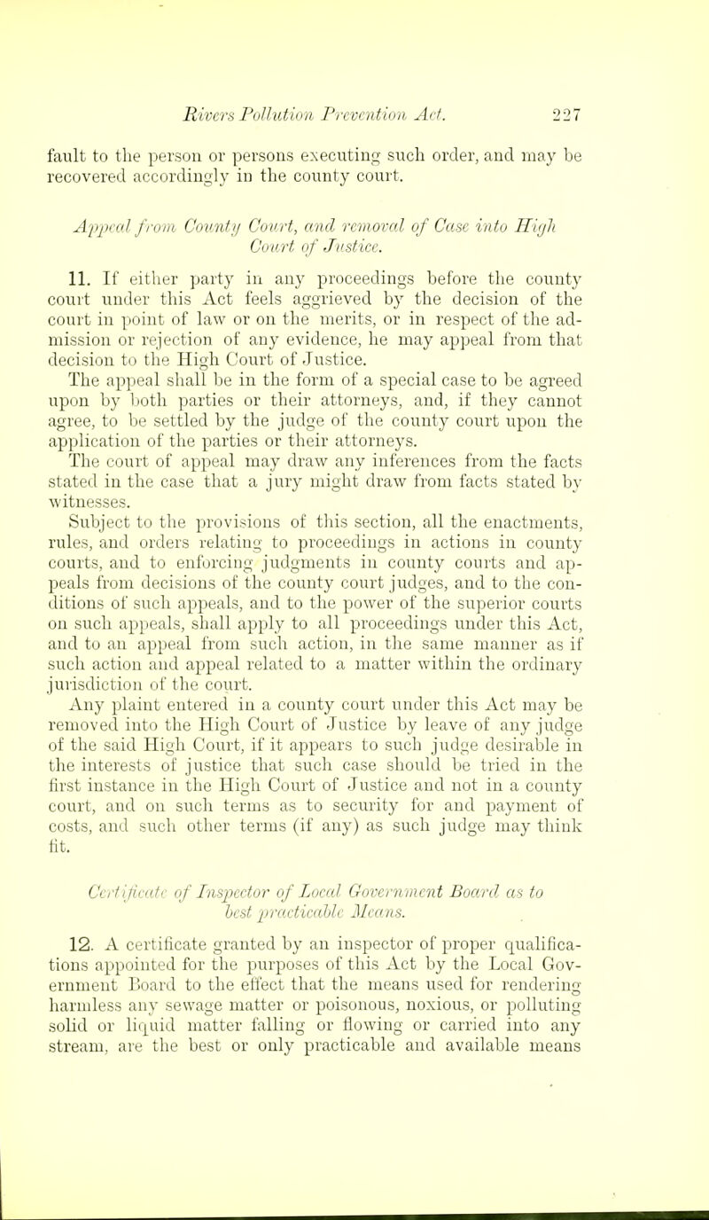 fault to the person or persons executing such order, and may be recovered accordingly in the county court. Appeal from County Court, and removal of Case into High Court of Justice. 11. If either party in any proceedings before the county court under this Act feels aggrieved by the decision of the court in point of law or on the merits, or in respect of the ad- mission or rejection of any evidence, he may appeal from that decision to the High Court of Justice. The appeal shall be in the form of a special case to be agreed upon by both parties or their attorneys, and, if they cannot agree, to be settled by the judge of the county court upon the application of the parties or their attorneys. The court of appeal may draw any inferences from the facts stated in the case that a jury might draw from facts stated by witnesses. Subject to the provisions of this section, all the enactments, rules, and orders relating to proceedings in actions in county courts, and to enforcing judgments in county courts and ap- peals from decisions of the county court judges, and to the con- ditions of such appeals, and to the power of the superior courts on such appeals, shall apply to all proceedings under this Act, and to an appeal from such action, in the same manner as if such action and appeal related to a matter within the ordinary jurisdiction of the court. Any plaint entered in a county court under this Act may be removed into the High Court of Justice by leave of any judge of the said High Court, if it appears to such judge desirable in the interests of justice that such case should be tried in the first instance in the High Court of Justice and not in a county court, and on such terms as to security for and payment of costs, and such other terms (if any) as such judge may think fit. Certificate of Inspector of Local Government Board as to best practicable Means. 12. A certificate granted by an inspector of proper qualifica- tions appointed for the purposes of this Act by the Local Gov- ernment Board to the effect that the means used for rendering harmless any sewage matter or poisonous, noxious, or polluting solid or liquid matter falling or flowing or carried into any stream, are the best or only practicable and available means