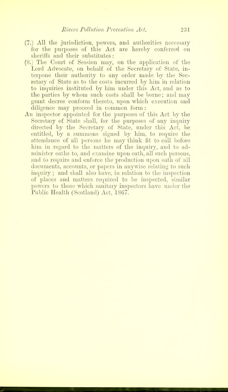 (7.) All the jurisdiction, powers, and authorities necessary for the purposes of this Act are hereby conferred on sheriffs and their substitutes: (8.) The Court of Session may, on the application of the Lord Advocate, on behalf of the Secretary of State, in- terpone their authority to any order made by the Sec- retary of State as to the costs incurred by him in relation to inquiries instituted by him under this Act, and as to the parties by whom such costs shall be borne; and may grant decree conform thereto, upon which execution and diligence may proceed in common form : An inspector appointed for the purposes of this Act by the Secretary of State shall, for the purposes of any inquiry directed by the Secretary of State, under this Act, be entitled, by a summons signed by him, to require the attendance of all persons he may think fit to call before him in regard to the matters of the inquiry, and to ad- minister oaths to, and examine upon oath, all such persons, and to require and enforce the production upon oath of all documents, accounts, or papers in anywise relating to such inquiry ; and shall also have, in relation to the inspection of places and matters required to be inspected, similar powers to those which sanitary inspectors have under the Public Health (Scotland) Act, 1867.