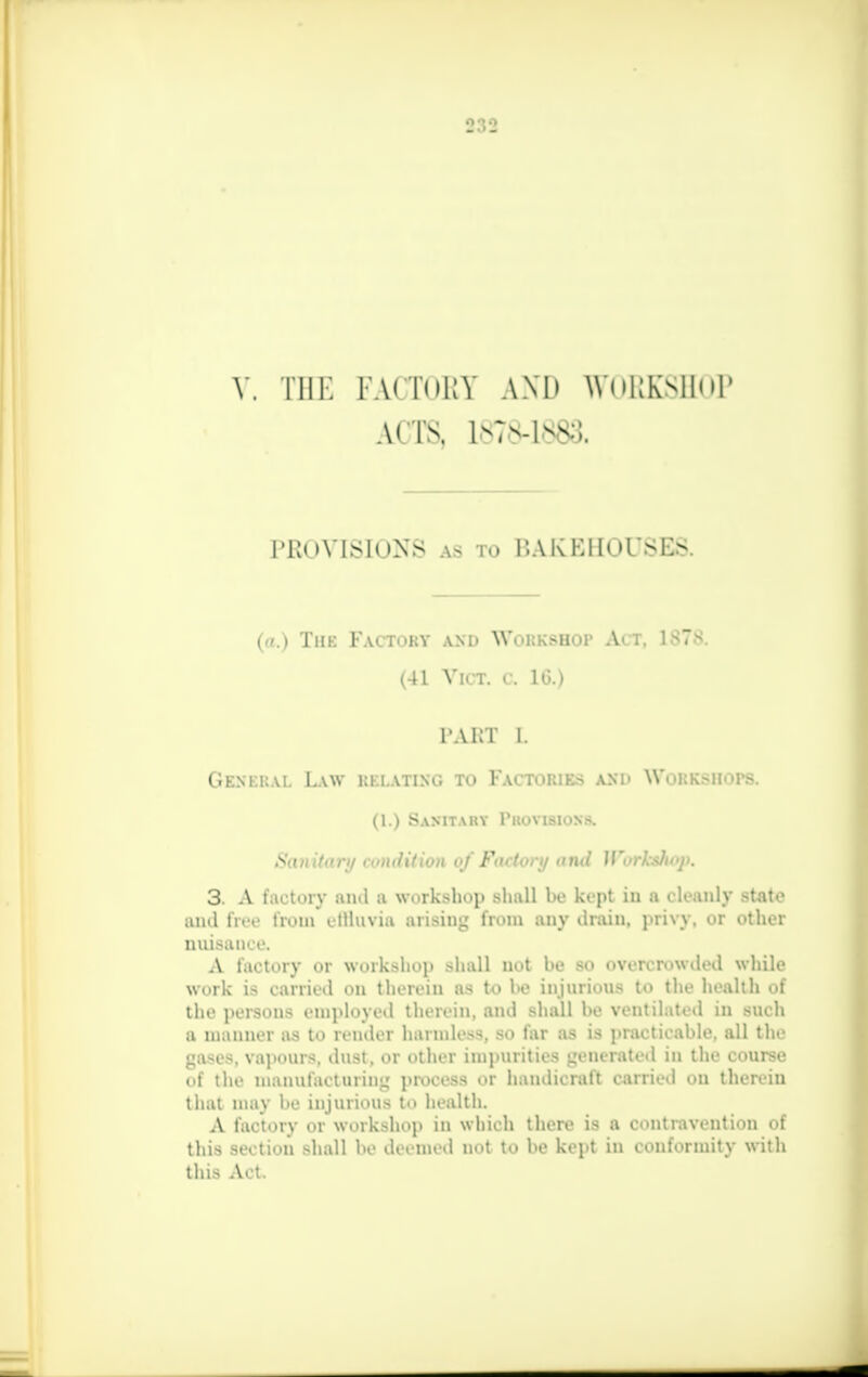 V. THE FACTORY AND WORKSHOP ACTS, 1878-1883. PROVISIONS as to BAKEHOUSES. (a.) The Factory and Workshop Act, 1878. (41 Vict, a 16.) l'AKT l. General Law relating to Factories ash YVolk.-ii. >rs. (1.) Sanitary Provisions. Sanitary condition qf Factory and Workshop. 3. A factory ami a workshop shall be kept in a cleanly state ami free from ellluvia arising from any drain, privy, er other nuisance. A factory or workshop shall not be so overcrowded while work is carried on therein as to be injurious to the health of the persons employed therein, and shall be ventilated in such a manner as to render harmless, so far as is practicable, all the iMM-. vapours, dust, or other impurities ■jem rated in the i onrse of the manufacturing process or handicraft carried on ther<m that may be injurious to health. A factory or workshop in which there is a contravention of this section shall be deemed not to be kept in conformity with this Act.