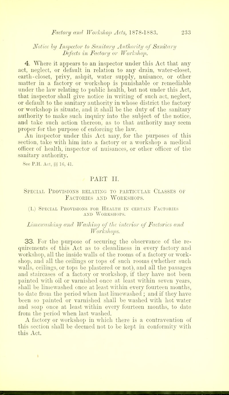 Notice by Inspector to Sanitary Authority of Sanitary Defects in Factory or Workshop. 4. Where it appears to an inspector under this Act that any act, neglect, or default in relation to any drain, water-closet, earth-closet, privy, ashpit, water supply, nuisance, or other matter in a factory or workshop is punishable or remediable under the law relating to public health, but not under this Act, that inspector shall give notice in writing of such act, neglect, or default to the sanitary authority in whose district the factory or workshop is situate, and it shall be the duty of the sanitary authority to make such inquiry into the subject of the notice, and take such action thereon, as to that authority may seem proper for the purpose of enforcing the law. An inspector under this Act may, for the purposes of this section, take with him into a factory or a workshop a medical officer of health, inspector of nuisances, or other officer of the sanitary authority. See P.H. Act, §§ 16, 41. PAET II. Special Provisions relating to particular Classes of Factories and Workshops. (1.) Special Provisions for Health in certain Factories and Workshops. Zimcivashing and Washing of the interior of Factories and Workshops. 33. For the purpose of securing the observance of the re- quirements of this Act as to cleanliness in every factory and workshop, all the inside walls of the rooms of a factory or work- shop, and all the ceilings or tops of such rooms (whether such walls, ceilings, or tops be plastered or not), and all the passages and staircases of a factory or workshop, if they have not been painted with oil or varnished once at least within seven years, shall be limewashed once at least within every fourteen months, to date from the period when last limewashed ; and if they have been so painted or varnished shall be washed with hot water and soap once at least within every fourteen months, to date from the period when last washed. A factory or workshop in which there is a contravention of this section shall be deemed not to be kept in conformity with this Act,