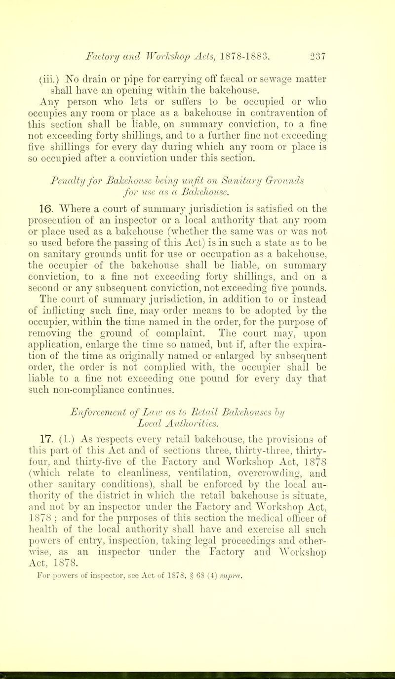 (iii.) No drain or pipe for carrying off f*cal or sewage matter shall have an opening within the hakehouse. Any person who lets or suffers to be occupied or who occupies any room or place as a bakehouse in contravention of this section shall be liable, on summary conviction, to a fine not exceeding forty shillings, and to a further fine not exceeding five shillings for every day during which any room or place is so occupied after a conviction under this section. Penalty for Bakehouse being unfit on Sanitary Grounds for use as a Bakehouse. 16. Where a court of summary jurisdiction is satisfied on the prosecution of an inspector or a local authority that any room or place used as a bakehouse (whether the same was or was not so used before the passing of this Act) is in such a state as to be on sanitary grounds unfit for use or occupation as a bakehouse, the occupier of the bakehouse shall be liable, on summary conviction, to a fine not exceeding forty shillings, and on a second or any subsequent conviction, not exceeding five pounds. The court of summary jurisdiction, in addition to or instead of inflicting such fine, may order means to be adopted by the occupier, within the time named in the order, for the purpose of removing the ground of complaint. The court may, upon application, enlarge the time so named, but if, after the expira- tion of the time as originally named or enlarged by subsequent order, the order is not complied with, the occupier shall be liable to a fine not exceeding one pound for every day that such non-compliance continues. Enforcement of La w as to Retail Bakehouses by Local Authorities. 17. (1.) As respects every retail bakehouse, the provisions of this part of this Act and of sections three, thirty-three, thirty- four, and thirty-five of the Factory and Workshop Act, 1878 (which relate to cleanliness, ventilation, overcrowding, and other sanitary conditions), shall be enforced by the local au- thority of the district in which the retail bakehouse is situate, and not by an inspector under the Factory and Workshop Act, 1878 ; and for the purposes of this section the medical officer of health of the local authority shall have and exercise all such powers of entry, inspection, taking legal proceedings and other- wise, as an inspector under the Factory and Workshop Act, 1S78. For powers of inspector, see Act of 1S78, § 68 (4) supra.