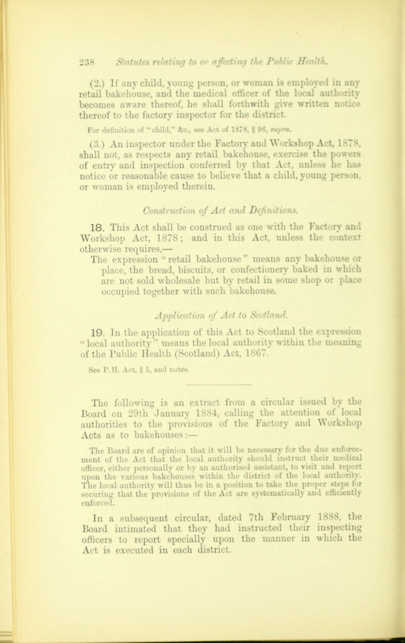 (2.) If any child, young person, or woman is employed in any retail bakehouse, and the medical officer of the local authority becomes aware thereof, he shall forthwith give written notice thereof to the factor)' inspector for the district. Fur definition of child, 4c, see Act of 1878, § 96, tupra. (3.) An inspector under the Factory and Workshop Act, 1878, shall not, as respects any retail bakehouse, exercise the powers of entry and inspection conferred by that Act, unless he has notice or reasonable cause to believe that a child, young person, or woman is employed therein. Construction of Act ami Dejinitions. 18. This Act shall be construed as one with the Factory and Workshop Act, 1878 ; and in this Act, unless the context otherwise requires,— The expression  retail bakehouse  means any bakehouse or place, the bread, biscuits, or confectionery baked in which are not sold wholesale but by retail in some shop or place occupied together with such bakehouse. Application of Act to Scotland. 19. In the application of this Act to Scotland the expression  local authority means the local authority within the meaning of the Public Health (Scotland) Act, 1867. Sec P. H. Act, § :«, and notes. The following is an extract from a circular issued by the Board on 20th January 1SS4, calling the attention of local authorities to the provisions of the Factory and Workshop Acts as to bakehouses:— The Hoard are of opinion that it will be IIBOWiy for the due enforce- ment of the Act that the local authority should instruct their medical officer, either personally or by an authorised assistant, to visit and report upon the various bakehouses within the di-tri.t of the local authority. The local authority will thus be in a position to tak.- the proper utepa for securing that the provisions of the Act are systematically and efficiently enforced. In a subsequent circular, dated 7th February 1888. the Board intimated that they had instructed their inspecting officers to report specially upon the manner in which the Act is executed in each district.