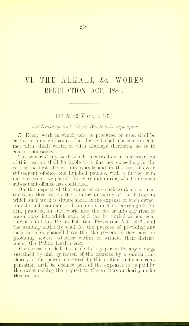 VI. THE ALKALI, &c, WORKS REGULATION ACT, 1881. (44 & 45 Vict. c. 37.) Acid Drainage and Alkali Waste to be kept apart. 5. Every work in which acid is produced or used shall he carried on in such manner that the acid shall not come in con- tact with alkali waste, or with drainage therefrom, so as to cause a nuisance. The owner of any work which is carried on in contravention of this section shall be liable to a fine not exceeding, in the case of the first offence, fifty pounds, and in the case of every subsequent offence, one hundred pounds, with a further sum not exceeding five pounds for every day during which any such subsequent offence has continued. On the request of the owner of any such work as is men- tioned in this section the sanitary authority of the district in which such work is situate shall, at the expense of such owner, provide and maintain a drain or channel for carrying off the acid produced in such work into the sea or into any river or watercourse into which such acid can be carried without con- travention of the Pavers Pollution Prevention Act, 1876; and the sanitary authority shall for the purpose of providing any such drain or channel have the like powers as they have for providing sewers, whether within or without their district, under the Public Health Act. Compensation shall be made to any person for any damage sustained by him by reason of the exercise by a sanitary au- thority of the powers conferred by this section, and such com- pensation shall be deemed part of the expenses to be paid by the owner making the request to the sanitary authority under this section.