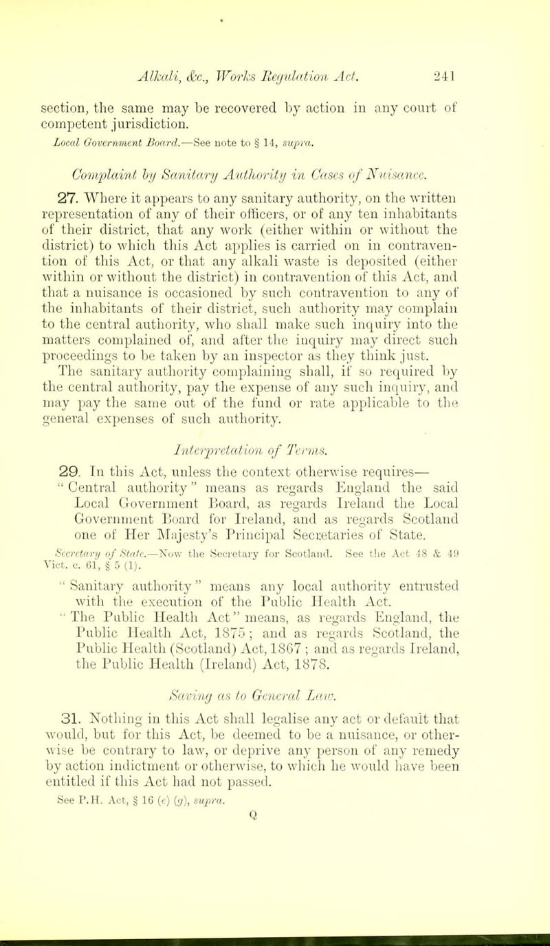 section, the same may be recovered by action in any court of competent jurisdiction. Local Government Board.-—See note to § 14, supra. Complaint by Sanitary Authority in Cases of Nuisance. 27. Where it appears to any sanitary authority, on the written representation of any of their officers, or of any ten inhabitants of their district, that any work (either within or without the district) to which this Act applies is carried on in contraven- tion of this Act, or that any alkali waste is deposited (either within or without the district) in contravention of this Act, and that a nuisance is occasioned by such contravention to any of the inhabitants of their district, such authority may complain to the central authority, who shall make such inquiry into the matters complained of, and after the inquiry may direct such proceedings to be taken by an inspector as they think just. The sanitary authority complaining shall, if so required by the central authority, pay the expense of any such inquiry, and may pay the same out of the fund or rate applicable to the general expenses of such authority. Interpretation of Terms. 29. In this Act, unless the context otherwise requires—  Central authority means as regards England the said Local Government Board, as regards Ireland the Local Government Board for Ireland, and as regards Scotland one of Her Majesty's Principal Secretaries of State. Secretary of State.—Now the Secretary for Scotland. See the Act 48 & 49 Vict. c. 61, § 5 (1).  Sanitary authority  means any local authority entrusted with the execution of the Public Health Act. The Public Health Act means, as regards England, tin- Public Health Act, 1875 ; and as regards Scotland, the Public Health (Scotland) Act, 18C7 ; and as regards Ireland, the Public Health (Ireland) Act, 1878. Saving as to General Law. 31. Nothing in this Act shall legalise any act or default that would, but for this Act, be deemed to be a nuisance, or other- wise be contrary to law, or deprive any person of any remedy by action indictment or otherwise, to which he would have been entitled if this Act had not passed. See P.H. Act, § 16 (c) (y), supra. Q