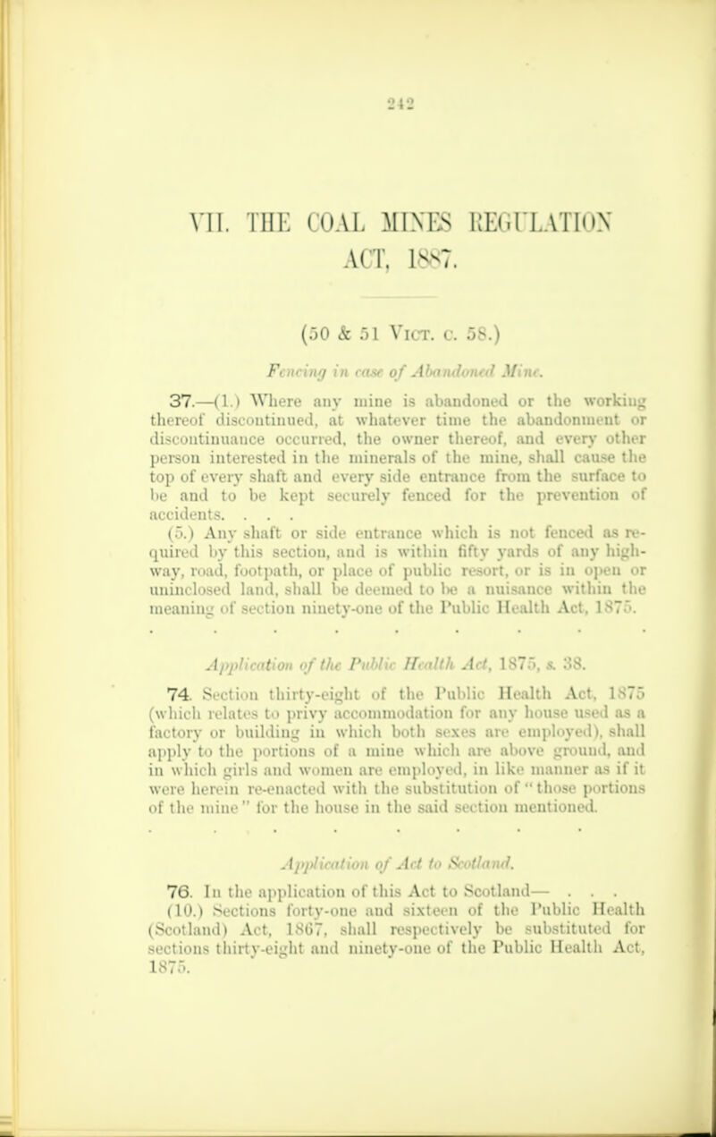 ACT, 1*n7. (50 & 51 Vict, a 5S.) Fencing in case of Aimit>!<of<t Mint. 37.—(1.) Where any mine is abandoned or the working thereof discontinued, at whatever time the abandonment or discontinuance occurred, the owner thereof, and every other person interested in the minerals of the mine, shall cause the top of every shaft and every side entrance from the surface to be and to be kept securely fenced for the prevention of accidents. . . . (5.) Any shaft or side entrance which is not fenced as re- quired by this section, and is within fifty yards of any high- way, road, footpath, or place of public resort, or is in open or uninelosed land, shall be deemed to Im? a nuisance within the meaning of section ninety-one of the Public Health Act. 1ST. Application o f the Puhlir H<nUU Act. 1ST. >. .>S. 74. Section thirty-eight of the Public Health Act. 1876 (which relates to privy accommodation for any house used as a factory or building in which both sexes are employed), shall apply to the portions of a mine which are above ground, and in w hich girls and women are employed, in like manner as if it were herein re-enacted with the substitution of those portions of the mine tor the house in the said section mentioned. Application of Act to Scotland. 76. In the application of this Act to SooUand— . . , (lit.) Sections forty-one and sixteen of the Public Health (Scotland) Act, lNtJT. shall respectively be substituted for sections thirtv-eiyht and ninetv-one of the Public Health Act. is::..