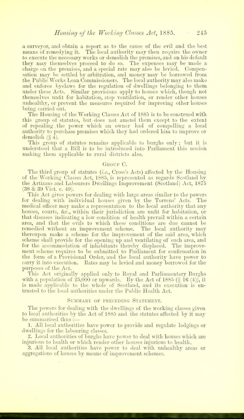 a surveyor, and obtain a report as to the cause of the evil and the best means of remedying it. The local authority may then require the owner to execute the necessary works or demolish the premises, and on his default they may themselves proceed to do so. The expenses may be made a charge on the premises, and a special rate may also be levied. Compen- sation may be settled by arbitration, and money may be borrowed from the Public Works Loan Commissioners. The local authority may also make and enforce byelaws for the regulation of dwellings belonging to them under these Acts. Similar provisions apply to houses which, though not themselves unfit for habitation, stop ventilation, or render other houses unhealthy, or prevent the measures required for improving other houses being carried out. The Housing of the Working Classes Act of 1885 is to be construed with this group of statutes, but does not amend them except to the extent of repealing , the power which an owner had of compelling a local authority to purchase premises which they had ordered him to improve or demolish (§ 4). This group of statutes remains applicable to burghs only; but it is understood that a Bill is to be introduced into Parliament this session making them applicable to rural districts also. Group C. The third group of statutes (i.e., Cross's Acts) affected by the Housing of the Working Classes Act, 1885, is represented as regards Scotland by the Artizans and Labourers Dwellings Improvement (Scotland) Act, 1875 (38 & 39 Vict. c. 49). This Act gives powers for dealing with large areas similar to the powers for dealing with individual houses given by the Torrens' Acts. The medical officer may make a representation to the local authority that any houses, courts, &c, within their jurisdiction are unfit for habitation, or that diseases indicating a low condition of health prevail within a certain area, and that the evils to which these conditions are due cannot be remedied without an improvement scheme. The local authority may thereupon make a scheme for the improvement of the said area, which scheme shall provide for the opening up and ventilating of such area, and for the accommodation of inhabitants thereby displaced. The improve- ment scheme requires to be submitted to Parliament for confirmation in the form of a Provisional Order, and the local authority have power to carry it into execution. Rates may be levied and money borrowed for the purposes of the Act. This Act originally applied only to Royal and Parliamentary Burghs with a population of 25,000 or upwards. By the Act of 1885 (§ 16 (4)), it is made applicable to the whole of Scotland, and its execution is en- trusted to the local authorities under the Public Health Act. Summary of preceding Statement. The powers for dealing with the dwellings of the working classes given to local authorities by the Act of 1885 and the statutes affected by it may be summarised thus :— 1. All local authorities have power to provide and regulate lodgings or dwellings for the labouring classes. 2. Local authorities of burghs have power to deal with houses which are injurious to health or which render other houses injurious to health. 3. All local authorities have power to deal with unhealthy areas or aggregations of houses by means of improvement schemes.