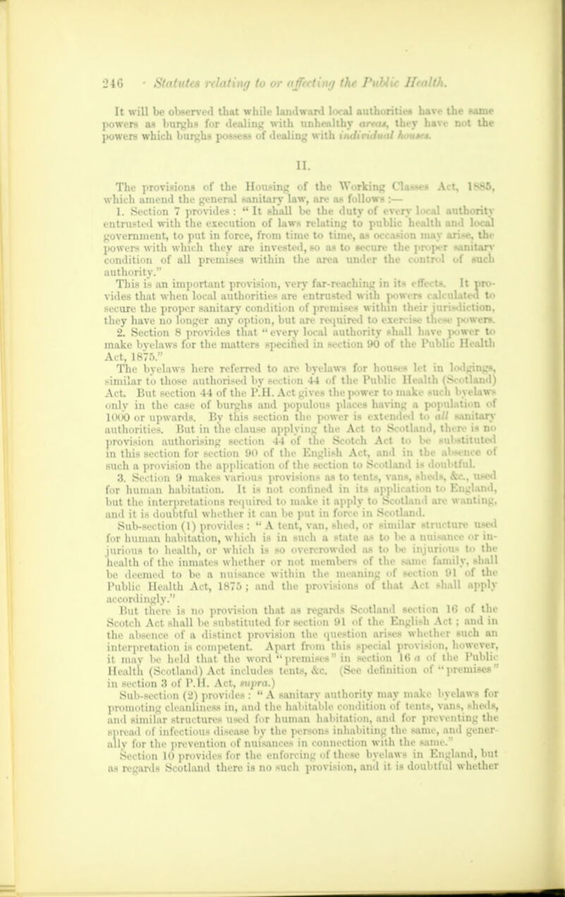 It will be observed that while landward local authorities have the same jKiwent as burghs for dealing with unhealthy amis, they have nut the powers which burghs po«-es- uf dealing with individual Aautes. II. Tin- provisions of the Housing of the Working Cl.i--c- Ail, lv-:>. which amend the general sanitary law, are as follows :— 1. Section 7 provides :  It shall be the duty of every h».d authority entrusted with the execution of laws relating to public health anil local government, to put in force, from time to time, as occasion may ari-e, the powers* with which they are invested, so as to secure the pn-jH-r sanitary condition of all premises within the area under the control of such authority. This is an important provision, very far-reaching in its effects. It pro- vides that when local authorities are entrusted with powers calculated to secure the proper sanitary condition of premises within their jurisdiction, they have no longer any option, but .ir. i< •juir- i i ■ < \ 2. Section 8 provides that  everv local authority shall have power to make bvelaws for the matters specified in section 90 of the Public Health Act, 1876. The bvelaws here referred to an- bvelaws Tt house* let in lodgings, similar to those authorised by section 44 of the Public Health (Scotland) Act But section 44 of the P.H. Act gives the power to moke such bvelaws only in the case of burghs and populous places having a population of KHK) or upwards. By this section the power is extended to all sanitary authorities. But in the clause applying the Act to Scotland, there is no provision authorising section 44 of the Scotch Act to Ik- substituted in this section for section 90 of the English Act, and in the absence of such a provision the application of the section to Scotland is doubtful. 3. Section 9 makes various provisions as to tents, vans, sheds used for human habitation. It is not confined in its application to England, but the interpretations required to make it apply to Scotland an- wanting, and it is doubtful whether it can be put in force in Scotland. Bob-Motion (1) provides : A tent, van, shed, or similar structure used for human habitation, w hich is in such a state a* to W a nuisance or in- jurious to health, or which is so overcrowded as to he jnjuriou- to the health of the inmates whether or not members of the smie family, shall 1)0 deemed to be a nuisance within the meaning of section '.'I ol tin Public Health Act, 1875 ; and the provisions of that Act shall ftpplj accordingly. But there is no provision that as regards Scotland section l»i of tin- Scotch Act shall he substituted for section 111 of the English Act ; and in the absence of a distinct provision the question arises whether such an interpretation is competent. Apart from this social provision, however, it mav he held that the word *'promises  in section lt> a of the Public Health (Scotland) Act includes tent-. ,\c Sec definition of  premises  in section 3 of P.H. Act, tuyra.) Sub-section (2) provides :  A sanitary authority may make byclaws for promoting cleanliness in, and the habitable condition of tents, vans, sheds, and similar structures used for human habitation, and for preventing the spread of infectious disease by the persons inhabiting the same, and geiier ally for the prevention of nuisances in connection with the same.-' Section 10 provides for the enforcing of these bvelaws in England, but