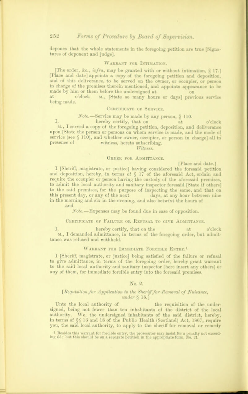 depones that the whole statements in the foregoing petition are true [Signa- tures of deponent and judge]. Warrant for Intimation. (The order, 4c., infra, may be granted with or without intimation, Jj 17.) [Place and date] appoints a copy of the foregoing petition and deposition, and of this deliverance, to be served on the owner, or occupier, or person in charge of the premises therein mentioned, and appoints appearance to be made by him or them l>efore the undersigned at on at o'clock M., [State so many hours or days] previous service l>eing made. Certificate of Service. A'o/t.—Service may t>e made by any person, !i 110. I. hereby certify, that on at o'clock M., I served a copy of the foregoing petition, deposition, and deliverance upon [State the person or persons on whom service is made, and the mode of service (see § 110), and whether owner, occupier, or person in charge] all in presence of witness, hereto subscribing. WUntn. Order for Admittance. [Place and date.] I [Sheriff, magistrate, or justice] having considered the foresail 1 petition and deposition, hereby, in terms of § 17 of the aforesaid Act, ordain and require the occupier or person having the custody of the aforesaid premises, to admit the local authority and sanitary ins (lector foresaid [State if others] to the said premises, for the purpose of inspecting the same, and that on this present day, or any of the next .lays, at any hour between nine in the morning and six in the evening, and ;il~> betwixt the hour* of and Xott.—Expenses may be found due in case of opposition. Certificate of Faihre or Refusal t.« <;ive Admittance. I, hereby certify, that on the at o'clock m., I demanded admittance, in terms of the foregoing order, but admit- tance was refused ami withheld. W arrant for Immediate Forcible Entry.1 I [Sheriff, magistrate, or justice] licing satisfied of the failure or refill to give admittance, in terms of the foregoing order, hereby grant warrant to the said local authority and sanitary inspector [here insert any others] or any of them, for immediate forcible entry into the foresaid premises. No. 8. [Requisition for Application to th< ShrrijTfor R<moral of Xuisancf, under g IS.] Unto the local authority of the requisition of the under- signed, lieing not fewer than ten inhabitants of the district of the local Mthority. We, the undersigned inhabitants of the said district, hereby, in terms of Hi ami IS of the Public Health i Scot land ■ Act. 1 M.7. require you, the said local authority, to apply to the sheriff for removal or remedy ' Braille* tlii* warrant for forcible entry, the prosecutor msy insist for x penslty not exceed- Iiik £6 . hut this tlioulil be on a separate )>ctitlon in the appropriate fonn. No. 21.