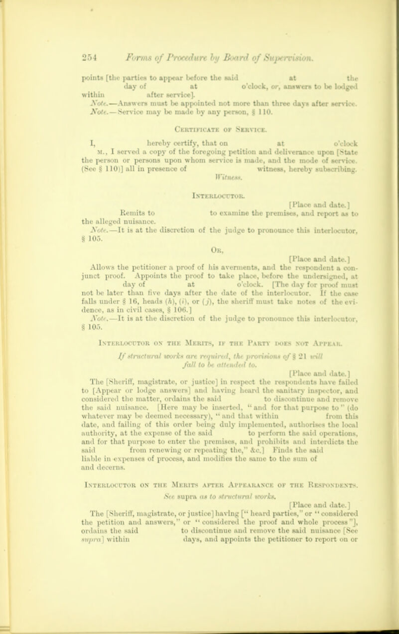 points [tlu- parties to appear Wore the said at the ■ lay of at o'clock, or, answers to be lodged within after service). Xoir.—Answers must be appointed not more than three days after service. ■Brute Qaillm may be made by any person, jS 110. Certificate or Service. I, hereby certify, that on at o'clock M., I scn'Cil a copy of the foregoing petition and deliverance upon [State the person or persons upon whom service is nude, and the mode of service. (See $ 110)] all in presence of witness, hereby subscribing. iNTKKLOcrTOK. [ Place and date. ] Remits to to examine the premises, and report as to the alleged nuisance. Nate.—It is at the discretion of the judge to pronounce this interlocutor. § 103. Ok, [Place and date.] Allows the petitioner :» proof of his averments, and the respondent a con- junct proof. Appoints the proof to take place, Wore the undersigned, at day of at o'clock. [The day for proof must not be later than live days after the date of the interlocutor. If the case falls under «S Hi, heads (A), (i), or (./), the sheriff must take notes of the evi- dence, as in civil cases, § 10*5. ] Note,—It is at the discretion of the judge to pronounce this interlocutor, | 10.V Intkklocttor os tiik Merits, ik the Party does not Appear. If dntcturai work* art rmtni, tkt proritioM* of % 21 trill fall to be atttntM 10. [Place and date.] The [Sheriff, magistrate, or justice] in respect the respondents have failed to [Appear or lodge answers] and having heard the sanitary inspector, and considered the matter, ordains the said to discontinue and remove the said nuisance. [Here may l>e inserted, and for that purpose to  (do whatever may Ik- deemed necessary),  and that within from this date, and failing of this order being duly implemented, authorises the local authority, at the expense of the said to perform the said operations, and for that purpose to enter the premises, anil prohibits ami interdicts the said from renewing or repeating the, Ac.] Finds the said liable in expenses of process, and modifies the same to the sum of and decerns. Isteruhttor on the Merits after Appearance ok the Resimmdam, Ai supra a* to structural trork*. [Place and date.] The [ Sheriff, magistrate, or justice] having [ heard parties, or  considered the petition and answers, or considered the proof and whole process], ordains the said to discontinue and remove the said nuisance [See *ii)im) within days, and appoint- tin petitioner to report on or