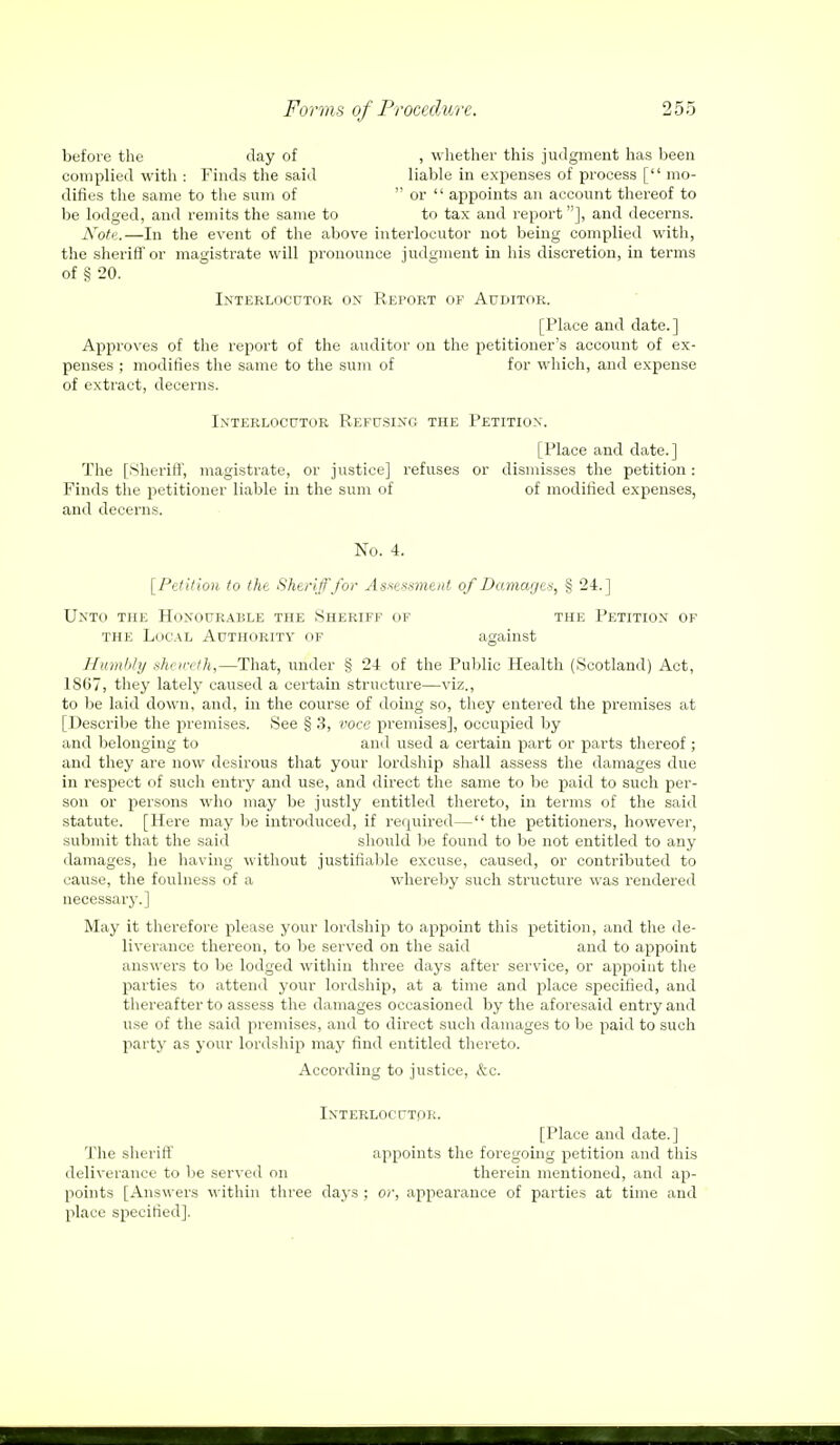 before the day of , whether this judgment has been complied with : Finds the said liable in expenses of process [ mo- difies the same to the sum of  or  appoints an account thereof to be lodged, and remits the same to to tax and report], and decerns. Note.—In the event of the above interlocutor not being complied with, the sheriff or magistrate will pronounce judgment in his discretion, in terms of § 20. Interlocutor ox Report of Auditor. [Place and date.] Approves of the report of the auditor on the petitioner's account of ex- penses ; modifies the same to the sum of for which, and expense of extract, decerns. Interlocutor Refusing the Petition. [Place and date.] The [.Sheriff, magistrate, or justice] refuses or dismisses the petition: Finds the petitioner liable in the sum of of modified expenses, and decerns. No. 4. [Petition to the Sheriff for Assessment of Damages, § 24.] Unto the Honourable the Sheriff of the Petition of the Local Authority of against Humbly she/nth,—That, under § 24 of the Public Health (Scotland) Act, 1SG7, they lately caused a certain structure—viz., to be laid down, and, in the course of doing so, they entered the premises at [Describe the premises. See § 3, voce premises], occupied by and belonging to and used a certain part or parts thereof; and they are now desirous that your lordship shall assess the damages due in respect of such entry and use, and direct the same to be paid to such per- son or persons who may be justly entitled thereto, in terms of the said statute. [Here may be introduced, if required— the petitioners, however, submit that the said should be found to be not entitled to any damages, he having without justifiable excuse, caused, or contributed to cause, the foulness of a whereby such structure was rendered necessary.] May it therefore please your lordship to appoint this petition, and the de- liverance thereon, to be served on the said and to appoint answers to be lodged within three days after service, or appoint the parties to attend your lordship, at a time and place specified, and thereafter to assess the damages occasioned by the aforesaid entry and use of the said premises, and to direct such damages to be paid to such party as your lordship may find entitled thereto. According to justice, &c. Interlocutor. [Place and date.] The sheriff appoints the foregoing petition and this deliverance to be served on therein mentioned, and ap- points [Answers within three days ; or, appearance of parties at time and place specified].