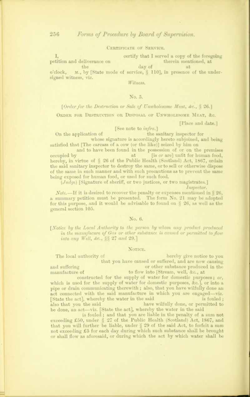 t KRTincATB or Service. I, certify that I served * copy of the foregoing petition and deliverance on therein mentioned, at the day of at o'clock, M., I>y [State mode of sen-ice, $ 110], in presence of the under- signed witness, viz. H'ilntA*. No. 5. [Oriler for the Dertrurtion or Sale of L'nwhole-tome Meal, dx., JS 26.] Order for Destruction <>r Disposal of Unwholesome Meat, *c. [1'lncc and •late.] [See note to infra.] On the application of the sanitary inspector for whose signature is accordingly hereto subjoined, and being satisfied that [The carcass of a cow (or the like)] seized by him on and to have been found in the possession of or on the premises occupied by at [is or are] unfit for human food, hereby, in virtue of 5; 26 of the Public Health (Scotland) Act. 1*67, ordain the said sanitary inspector to destroy the same, or to sell <t otherw ise diapOM of the same in such manner and with such precautions as to prevent the Name being exposed for human food, or used for such food. (Judijt) [Signature of sheriff, or two justices, or two magistrates.] Note.—If it is desired to recover the pcualty or expenses mentioned in !:' 2»i. a summary petition must Ikj presented. The form No. 21 may be adopted for this purpose, and it would be advisable to found on $ 26, a* well as the general section 10.>. No. 6. [Xotice by the Loral Authority to the ptrmm by whom any i>rotl«<i pralmxil in the vianiyacurt of Oat or other *nb*tancr u ea**ed or /termitted to ftow into any Well, dr., 3555 27 ami 29.] Notice. The local authority of hereby give notice to you that you have caused or suffered, and are now causing and suffering or other substance produced in tin manufacture of to flow into [Stream, well, Ac, at constructed for the supply of water for domestic purposes; or, which is used for the supply of water for domestic purposes, \c], or into a pipe or drain communicating therewith : also, that you have wilfully done an act connected with the said manufacture in which you arc engaged—viz. [State the act], whereby the water in the said is fouled ; also that you the said have w ilfully done, or permitted to be done, an act—viz. (State the act], whereby the water in the said i^ tonic.I : and that you arc liable in the penalty of a sum not exceeding £i0, under Jj 27 of the Public Health i>>otlnudi Act. ISH7. and that you will further be liable, under 5: 28 Of tlie said Act. to forfeit a sum not exceeding t'.'» for each day during which such substance shall be brought or shall flow as aforesaid, or during which the act by which water shall be