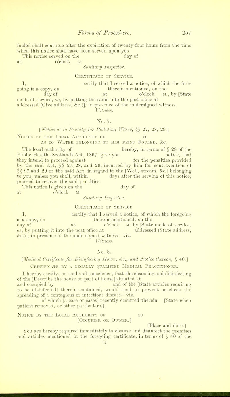 fouled shall continue after the expiration of twenty-four hours from the time when this notice shall have been served upon you. This notice served on the day of at o'clock M. Sanitary Inspector. Certificate of Service. I, certify that I served a notice, of which the fore- going is a copy, on therein mentioned, on the day of at o'clock M., by [State mode of service, as, by putting the same into the post office at addressed (Give address, &c.)], in presence of the undersigned witness. Witness. No. 7. [Notice as to Penalty for Polluting Water, §§ 27, 28, 29.] Notice by the Local Authority of to as to Water belonging to him being Fouled, &c. The local authority of hereby, in terms of § 28 of the Public Health (Scotland) Act, 1867, give you notice, that they intend to proceed against for the penalties provided by the said Act, 27, 2S, and 29, incurred by him for contravention of iji; 27 and 29 of the said Act, in regard to the [Well, stream, &c] belonging to you, unless you shall, within days after the serving of this notice, proceed to recover the said penalties. This notice is given on the day of at o'clock M. Sanitary Inspector. Certificate of Service. I, certify that I served a notice, of which the foregoing is a copy, on therein mentioned, on the day of at ocloek M. by [State mode of service, as, by putting it into the post office at addressed (State address, &e.)], in presence of the undersigned witness—viz. Witness. No. 8. [Medical Certificate for Disinfecting House, <Lc, and Notice thereon, § 40.] Certificate by a legally qualified Medical Practitioner. I hereby certify, on soul and conscience, that the cleansing and disinfecting of the [Describe the house or part of house] situated at and occupied by and of the [State articles requiring to be disinfected] therein contained, would tend to prevent or check the spreading of a contagious or infectious disease—viz. of which [a case or cases] recently occurred therein. [State when patient removed, or other particulars.] Notice by the Local Authority of to [Occupier or Owner.] [Place and date.] You are hereby required immediately to cleanse and disinfect the premises and articles mentioned in the foregoing certificate, in terms of § 40 of the E