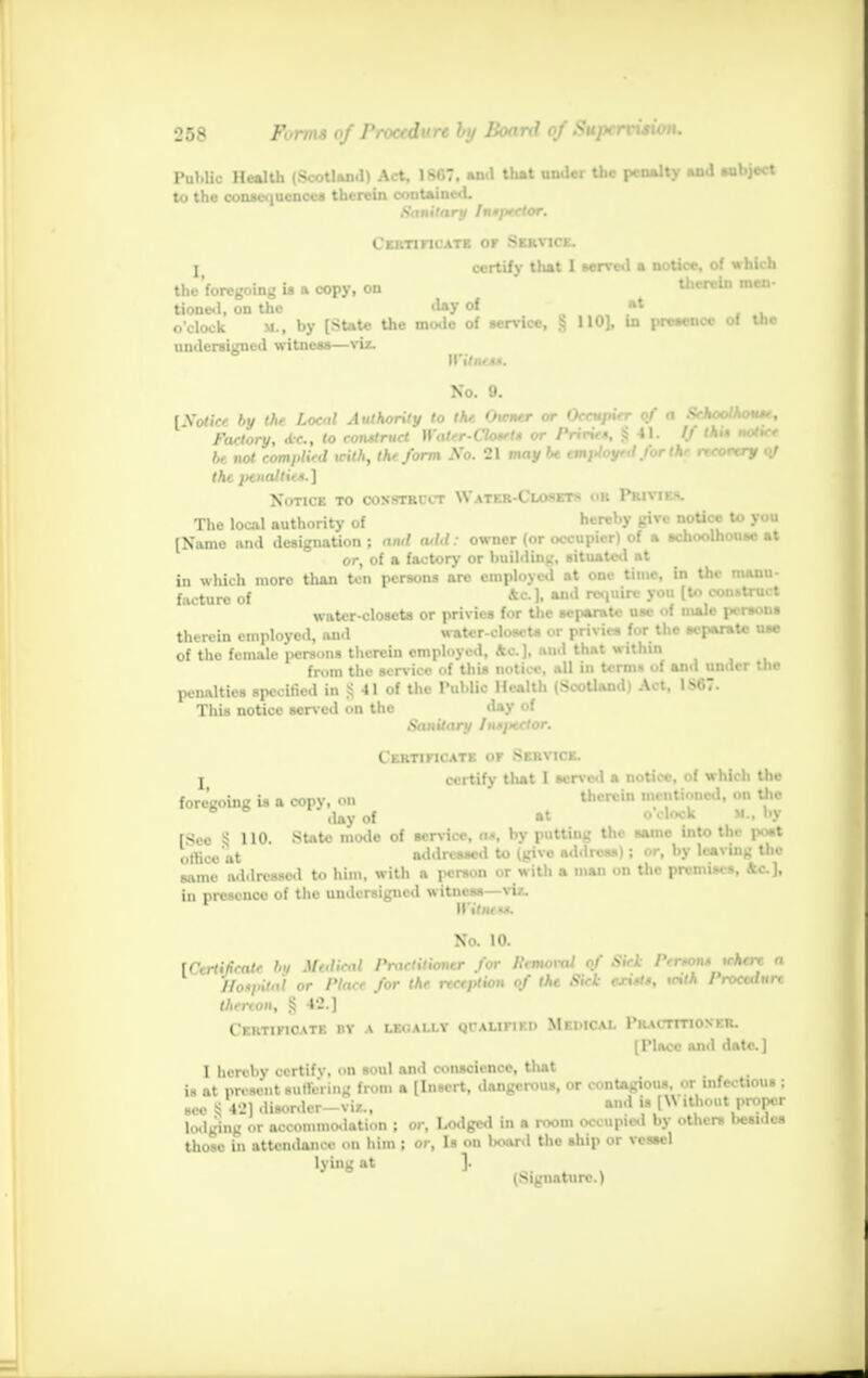 Public Health (Scotland) Act, 1807. and that under the penalty and aubject to the consequences therein contained. Sanitary fnsptelor. Certificate of Service, j certify that 1 served a notice, of which the foregoing is a copy, on therein men- tioned, on the day of at o'clock m. , by [State the mode of service, & 110], in presence of the undersigned witness—viz. Witness. No. 9. [Sot ice by the Local Authority to the Owner or Occupier (>f a Sehoolhoust, Factory, tic, to construct Watcr-Closets or Priries, .$41. // thU notice be not complied with, the form Xo. 21 may be emjUoyed for the recovery oj the penalties.] Notice to construct Water-Closets or PWVUB, The local authority of hereby give notice to you [Name and designation; awl a*td: owner (or occupier) of a schoolhouae at or, of a factory* or building, situated at in which more than ten persons arc employed at one time, in tin manu- facture of *<=-]• aml rciuiro y°u [to construct water-closets or privies for the separate use of male persons therein employed, and water-closets or privies for the separate use of the female persons therein employed, Ac], and that within from the service of this notice, ill in terms of and under the penalties specified in^ll of the Public Health (Scotland) Act, 1S07. This notice served on the day of Sanitary Iu*i>ector. Certificate of Service, t certify that I served a notice, of which the foregoing is a copy, on therein mentioned, on Uie 6 6 day of »t o'clock it., by [See ! 110. State mode of service, n>, by putting the same into tin- post o,lico'at addressed to (give address); or, by leaving the same addressed to him, with a person or with a man on the premises, &c), in presence of the undersigned w itness—via, WitiH «. No. 10. [Certificate hu Medical Practitioner for Removal of Sicl Perron* where a Hospital or Place for the reception of the Sick exists, with Proculurt therion, % 42.] Certificate ny a leoally qtalifiki> Medical Practitioner. [Place and date] 1 hereby certify, on soul and conscience, that is at present lufferinfl BtOffl a [Insert, dangerous, or contagious, or infectious : see § 42] disordcr-vi/.., «d is [Without proper lodging or accommodation ; or, Lodged in a room occupied by others besides those in attendance on him ; or, Is on l»oard the ship or vessel lying at J. (Signature.)