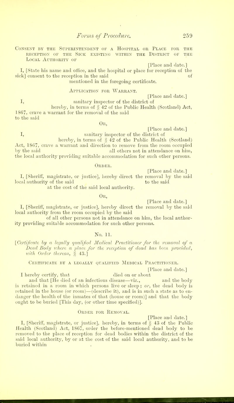 Consent by the Superintendent of a Hospital or Place for the reception of the slck existing within the district of the Local Acthority of [Place and date.] I, [State his name and office, and the hospital or place for reception of the sick] consent to the reception in the said of mentioned in the foregoing certificate. Application for Warrant. [Place and date.] I, sanitary inspector of the district of hereby, in terms of § 42 of the Public Health (Scotland) Act, 1S67, crave a warrant for the removal of the said to the said Or, [Place and date.] I, sanitary inspector of the district of hereby, in terms of § 42 of the Public Health (Scotland) Act, 1SG7, crave a warrant and direction to remove from the room occupied by the said all others not in attendance on him, the local authority providing suitable accommodation for such other persons. Order. [Place and date.] I, [Sheriff, magistrate, or justice], hereby direct the removal by the said local authority of the said to the said at the cost of the said local authority. Or, [Place and date.] I, [Sheriff', magistrate, or justice], hereby direct the removal by the said local authority from the room occupied by the said of all other persons not in attendance on him, the local author- ity providing suitable accommodation for such other persons. No. 11. [Certifcate by a legally qualified Medical Practitioner for the removed of a Dead Body where a place for the reception of dead has been provided, with Order thereon, S$ 43.] Certificate by a legally qualified Medical Practitioner. [Place and date.] I hereby certify, that died on or about and that [He died of an infectious disease—viz., and the body is retained in a room in which persons live or sleep; or, the dead body is retained in the house (or room)—(describe it), and is in such a state as to en- danger the health of the inmates of that (house or room)] and that the body ought to be buried [This day, (or other time specified)]. Order for Removal. [Place and date.] I, [Sheriff', magistrate, or justice], hereby, in terms of § 43 of the Public Health (Scotland) Act, 1867, order the before-mentioned dead body to be removed to the place of reception for dead bodies within the district of the said local authority, by or at the cost of the said local authority, and to be buried within