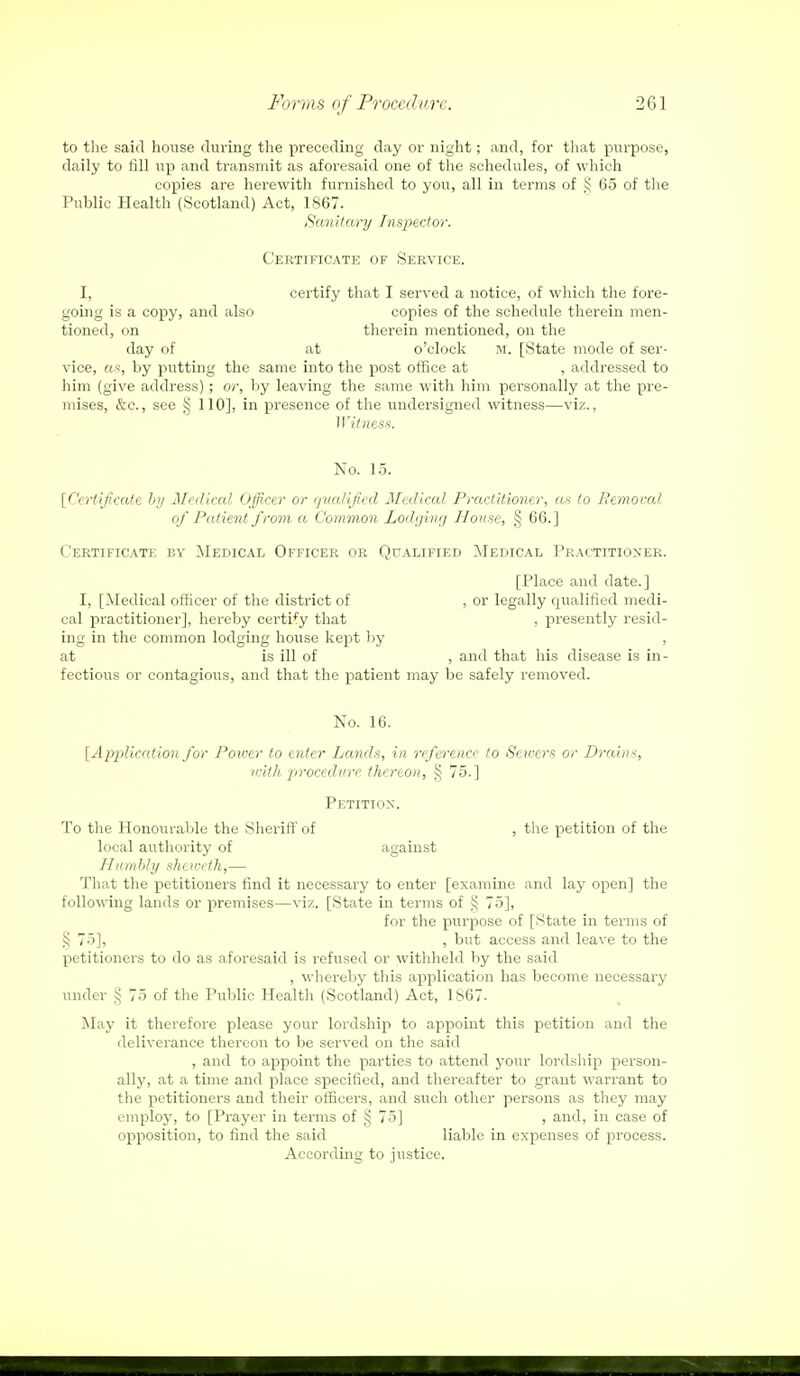 to the said house during the preceding day or night; and, for that purpose, daily to fill up and transmit as aforesaid one of the schedules, of which copies are herewith furnished to you, all in terms of § 65 of the Public Health (Scotland) Act, 1867. Sanitary Inspector. Certificate of Service. I, certify that I served a notice, of which the fore- going is a copy, and also copies of the schedule therein men- tioned, on therein mentioned, on the day of at o'clock m. [State mode of ser- vice, as, by putting the same into the post office at , addressed to him (give address); or, by leaving the same with him personally at the pre- mises, &c, see § 110], in presence of the undersigned witness—viz., Witness. No. 15. [Certificate by Medical Officer or qualified Medical Practitioner, as to Removal of Patient from a Common Lodging House, ,§ 66.] Certificate by Medical Officer or Qualified Medical Practitioner. [Place and date.] I, [Medical officer of the district of , or legally qualified medi- cal practitioner], hereby certify that , presently resid- ing in the common lodging house kept by , at is ill of , and that his disease is in- fectious or contagious, and that the patient may be safely removed. No. 16. [Application for Power to enter Lands, in reference to Sewers or Drains, with procedure thereon, § 75.] Petition. To the Honourable the Sheriff of , the petition of the local authority of against Humbly shetveth,— That the petitioners find it necessary to enter [examine and lay open] the following lands or premises—viz. [State in terms of 55 75], for the purpose of [State in terms of § 75], , but access and leave to the petitioners to do as aforesaid is refused or withheld by the said , whereby this application has become necessary under ,^ 75 of the Public Health (Scotland) Act, 1S67- May it therefore please your lordship to appoint this petition and the deliverance thereon to be served on the said , and to appoint the parties to attend your lordship person- ally, at a time and place specified, and thereafter to grant warrant to the petitioners and their officers, and such other persons as they may employ, to [Prayer in terms of § 75] , and, in case of opposition, to find the said liable in expenses of process. According to justice.