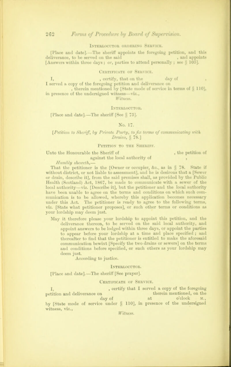 INTERLOCUTOR ORDERING SERVICE. (Place and date].—The sheriff appoint* the foregoing petition, and this deliverance, to be served on the said , and appoint* [Answers within three days ; or, parties to attend personally ; see S 105]. Certificate op Service. I, | certify, that on the day of , I served a copy of the foregoing petition and deliverance on , therein mentioned hy [State mode of service in terms of § 110], in presence of the undersigned witness—viz., W'iluft*. I.STERLOCrTOR. [Place and date].—The sheriff [See § 75]. No. 17. [Petition to ShtrijT, hy Privatt Party, to fx term* of communicating tcitk Draing, Sj 7S.] Petition to the Sheriff. Unto the Honourable the Sheriff of , the petition of against the local authority of , Humlily nheirfth,— That the petitioner is the [Owner or occupier, Ac, a* in $ 7S. State if without district, or not liable to assessment], and he is desirous that a [Sower or drain, daaoiibe it], from the said premises shall, as provided by the Public Health (Scotland) Act, 1S67, be made to communicate with a sewer of the local authority—viz. [Describe it], but the petitioner ami the local authority have been unable to agree on the terms and conditions on which such com- munication is to lie allowed, whereby this application 1hc..iiu> ihvismiv under this Act. The petitioner is ready to agree to the following terms, viz. [State what petitioner propose*], or such other terms or conditions as your lordship may deem just. May it therefore please your lordship to appoint this petition, and the deliverance thereon, to be served on the said local authority, and appoint answers to be lodged within three days, or appoint the parties to appear before your lordship at a time and place specified ; and thereafter to find that the petitioner is entitled to make the aforesaid communication Kwixt [Specify the twodmin- or sewers] on the term* ami conditions lieforc specified, or such others as your lordship may deem just. According to justice. InTERLOCOTOB. [Place and date].—The sheriff [See prayer]. Certificate of Service. I, , certify that I served a copy of the foregoing petition and deliveranco on therein mentioned, on the day of at o'clock M., by [State mode of service under § 110], in presence of the undersigned witness, viz..