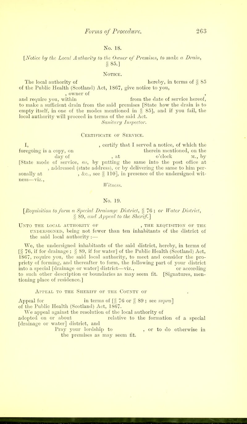 No. 18. [Notice by the Local A uthority to the Owner of Premises, to make « Drain, §85.] Notice. The local authority of hereby, in terms of § 85 of the Public Health (Scotland) Act, 1867, give notice to you, , owner of , and require you, within from the date of service hereof, to make a sufficient drain from the said premises [State how the drain is to empty itself, in one of the modes mentioned in § 85], and if you fail, the local authority will proceed in terms of the said Act. Sanitary Inspector. Certificate of Service. I, , certify that I served a notice, of which the foregoing is a copy, on therein mentioned, on the day of , at o'clock m., by [State mode of service, as, by putting the same into the post office at , addressed (state address), or by delivering the same to him per- sonally at , &c, see § 110], in presence of the undersigned wit- ness—viz., Witness. No. 19. [Requisition to form a Special Drainage District, § 76 ; or Water District, § 89, and Appeal to the Sheriff.] Unto the local authority of , the requisition of the undersigned, being not fewer than ten inhabitants of the district of the said local authority :— We, the undersigned inhabitants of the said district, hereby, in terms of [§ 76, if for drainage ; § 89, if for water] of the Public Health (Scotland) Act, 1867, require you, the said local authority, to meet and consider the pro- priety of forming, and thereafter to form, the following part of your district into a special [drainage or water] district—viz., or according to such other description or boundaries as may seem fit. [Signatures, men- tioning place of residence.] Appeal to the Sheriff of the County of Appeal for in terms of [$ 76 or § S9 ; see supra] of the Public Health (Scotland) Act, 1867. We appeal against the resolution of the local authority of adopted on or about relative to the formation of a special [drainage or water] district, and Pray your lordship to , or to do otherwise in the premises as may seem tit.