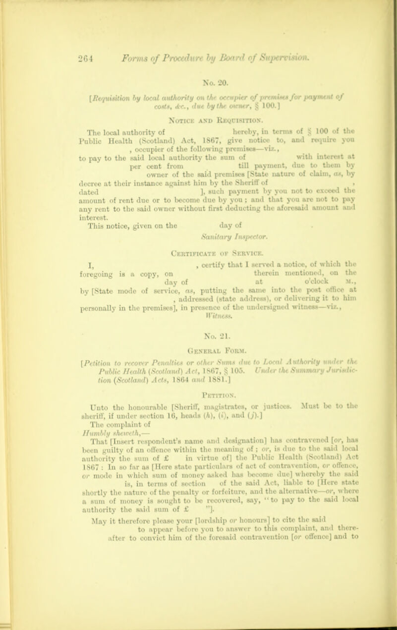 No. 20. [Pt'pii*ition by >.,.:,' authority on the occupier of premi*c$ for jxiyment of eo*t*, db&i due by I he owner, § 100.) Notice and Requisition. The local authority of hereby, in terms of £ 100 of Uie Public Health (Scotland) Act, 1867, give notice to, and require you , occupier of the following premise*—viz., to pay to the said local authority the sum of with interest at per cent from till payment, due to tlicni by owner of the said premises [State nature of claim, a*, by decree at their instance against him by the Sheriff of , dated ]• such payment by you not to exceed the amount of rent due or to become due by you ; ami that you are not to p*y any rent to the said owner without first deducting the aforesaid amount and interest. This notice, given on the day of Sanitary Inspector. Certificate of Service. I, , certify that I served a notice, of which the foregoing is n copy, on therein mentioned, on the day of at o'clock M., by [State mode of service, Off, putting the same into the post office at , addressed (state address), or delivering it to him personally in the premises], in presence of the undersigned witness—vix., No. 21. (ikneral Form. [Petition to recover Penaltit* or othir Sum* due to Local Authority undtr the Public Health {Scotland) Act, 1S07, § 105. I'ndtr the Summary Juristic- tion (Scotland) Act*, 1864 and 1SS1.] Petition. Unto the honourable [Sheriff, magistrates, or justices. Must be to the ■heriff, if under section 16, heads (h), (i), and (j).] The complaint of Humbly *h> in th,— That [In-l it i. -p..n.l. nt'.- name .i.nation] has contravened [or, has been guilty of an offence within tin meaning of is .lu< the -ai.l !... al authority the sum of £ in virtue of] the Public Health (Scotland) Act 1 sii7 : In so far as [Mere state particulars of act of contravention, cr offeni e, or mode in which sum of money asked has Itecome ilue] whereby the said is, in terms of section of the said Act, liable to [Here state shortly the nature of the penalty or forfeiture, and the alternative—or, where a sum of money is sought to be recovered, say, to pay to the said local authority the said sum of 1' ]. May it therefore please your [lordship or honours] to cite the said to appear before you to answer to this complaint, and there- after to convict him of the foresaid contravention [or offence] and to