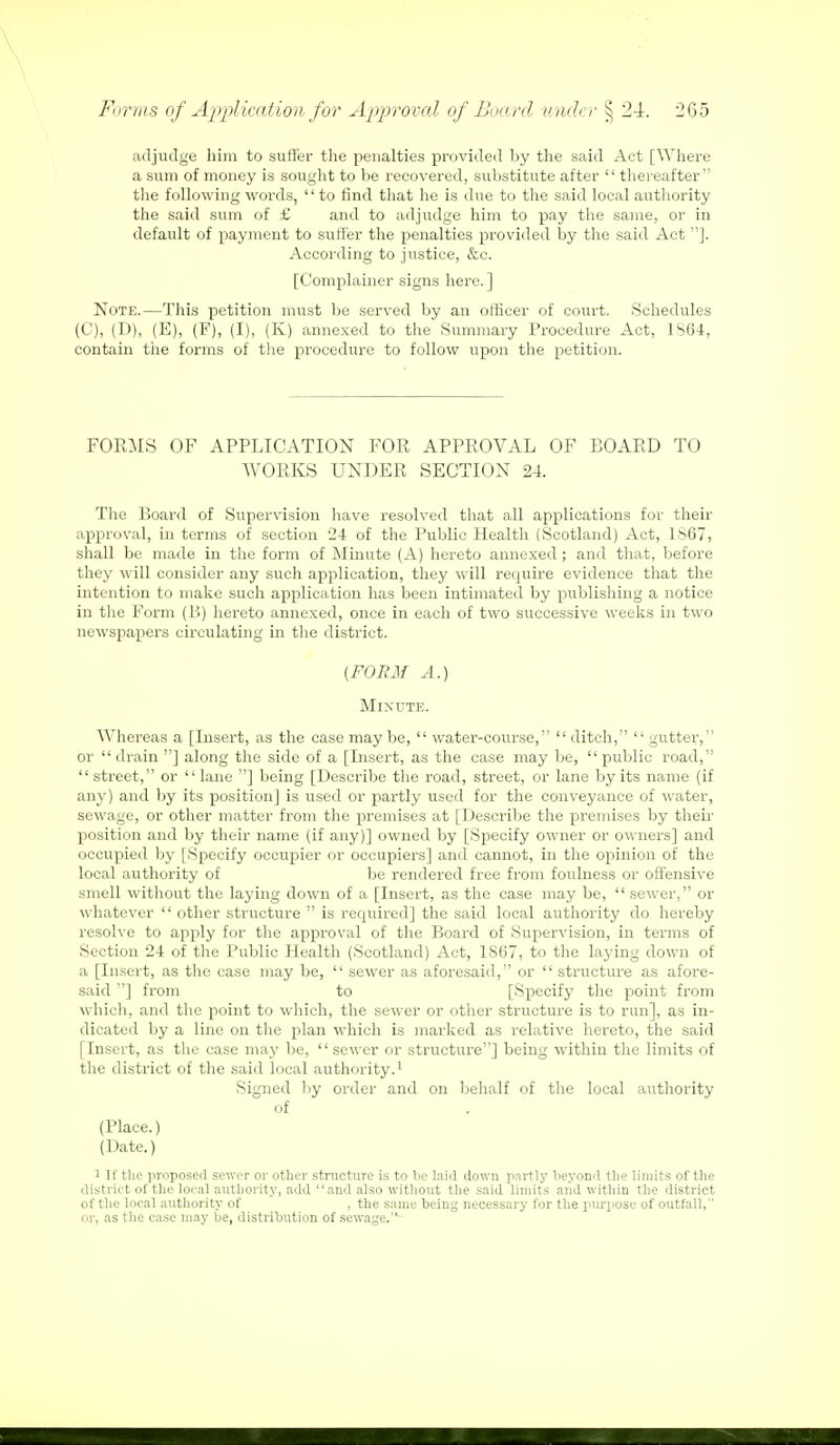 adjudge him to suffer the penalties provided by the said Act [Where a sum of money is sought to be recovered, substitute after  thereafter the following words,  to find that he is due to the said local authority the said sum of £ and to adjudge him to pay the same, or in default of payment to suffer the penalties provided by the said Act ]. According to justice, &c. [Complainer signs here.] Note.—This petition must be served by an officer of court. .Schedules (C), (D), (E), (F), (I), (K) annexed to the Summary Procedure Act, 1S64, contain the forms of the procedure to follow upon the petition. FORMS OF APPLICATION FOR APPROVAL OF BOARD TO WORKS UNDER SECTION 24. The Board of Supervision have resolved that all applications for their approval, in terms of section 24 of the Public Health (Scotland) Act, 1867, shall be made in the form of Minute (A) hereto annexed; and that, before they will consider any such application, they will require evidence that the intention to make such application has been intimated by publishing a notice in the Form (B) hereto annexed, once in each of two successive weeks in two newspapers circulating in the district. (FORM A.) Minute. Whereas a [Insert, as the case may be,  water-course,  ditch,  gutter, or  drain ] along the side of a [Insert, as the case may be,  public road, street, or lane ] being [Describe the road, street, or lane by its name (if any) and by its position] is used or partly used for the conveyance of water, sewage, or other matter from the premises at [Describe the premises by their position and by their name (if any)] owned by [Specify owner or owners] and occupied by [Specify occupier or occupiers] and cannot, in the opinion of the local authority of be rendered free from foulness or offensive smell without the laying down of a [Insert, as the case may be,  sewer, or whatever  other structure  is required] the said local authority do hereby resolve to apply for the approval of the Board of Supervision, in terms of Section 24 of the Public Health (Scotland) Act, 1867, to the laying down of a [Insert, as the case may be,  sewer as aforesaid, or  structure as afore- said ] from to [Specify the point from which, and the point to which, the sewer or other structure is to run], as in- dicated by a line on the plan which is marked as relative hereto, the said [Insert, as the case may be,  sewer or structure] being within the limits of the district of the said local authority.1 Signed by order and on behalf of the local authority of (Place.) (Date.) i If the proposed sewer or other structure is to be laid down partly beyond the limits of the district of the local authority, add and also without the said limits and within the district of the local authority of , the same being necessary for the purpose of outfall, or, as the case may be, distribution of sewage.-