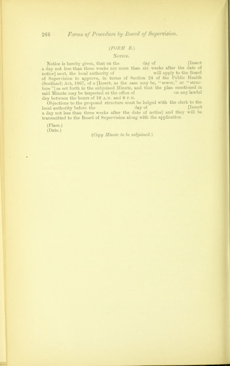 [FvRM B.) Notice. Notice is hereby given, that on the d»y of (luaert a day not lew than three weeks nor more than six week* after the date of notice] next, the local authority of will apply to the lloard of Supervision to approve, in terms of Section 24 of the Public Health (Scotland) Act, 186, of a [Insert, as the case may be, sewer, or atnic- ture]as set forth in the subjoined Minute, and that the plan mentioned iu said Minute may be inspected at the office of on any lawful day between the hours of 10 A.M. and 6 P.M. Objections to the proposed structure must be lodged with the clerk to the local authority before the day of [In-vrt a day not less than three weeks after the date of notice] and they will be transmitted to the Board of Supervision along with the application. (Place.) (Date.) (Copy Mhmtt to U rubjoiutd.)