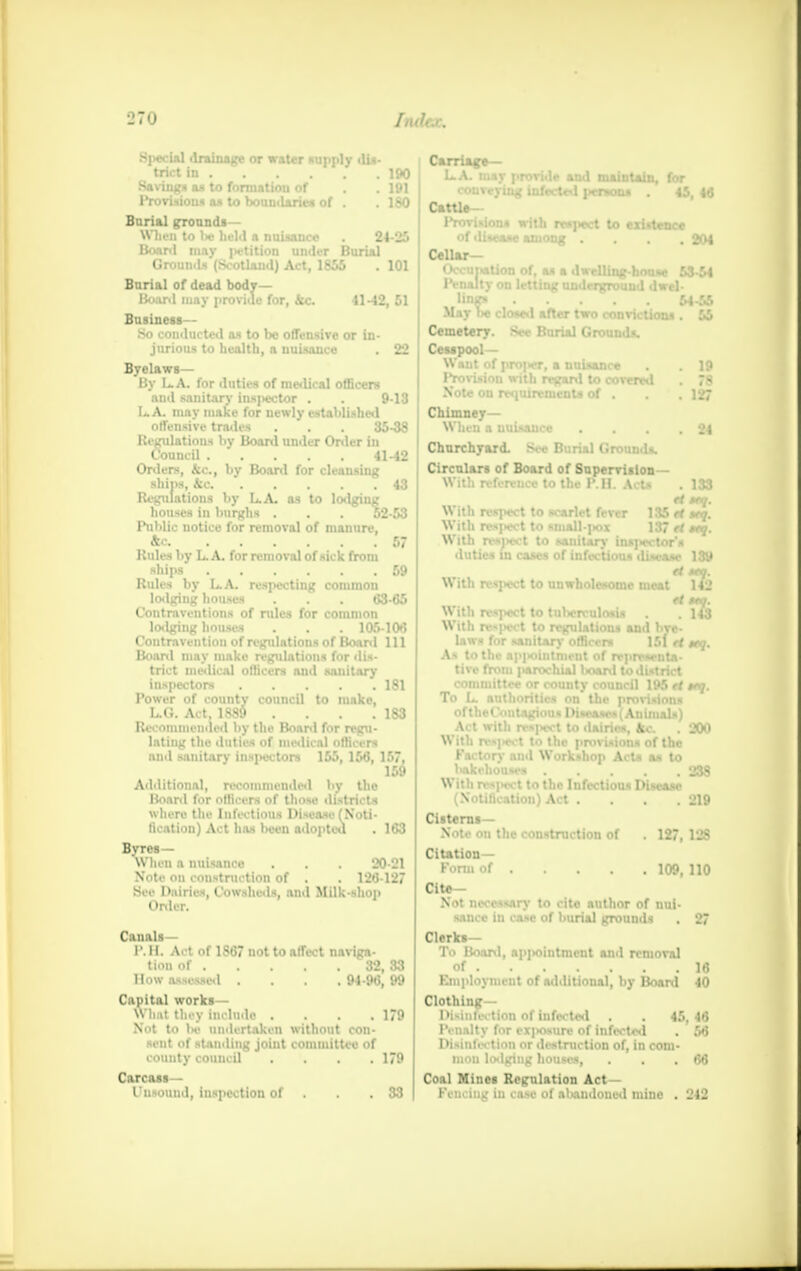 1»7«J Imh.r. Special drainage or water supply dis- triet in 190 Saving* as to formatiou of . .191 Provisions as to boumlaries of . . 180 Burial grounds— When to lie held a nuisance . 24-25 Board may |*tition under Burial Groumls (Scotland) Act, 1855 . 101 Bnrial of dead body- Board may provide for, &c. 11-42,51 Business-- So conducted as to be offensive or in- jurious to health, a nuisance . 22 Byelaws— By L.A. for duties of medical officers and sanitary inspector . . 9-13 LA. may make for newly established offensive trades . . . 35-38 Regulations by Board under Onler in Council 41-42 Orders, &c, by Board for cleansing ships, kc 43 Regulations by L.A. as to lodging houses in burghs . . . 52-53 Public notice for removal of manure, &c 67 Rules by L. A. for removal of sick from ships 59 Rules by L.A. respecting common lodging houses . . . 63-65 Contraventions of rules for common lodging houses . . . 105-106 Contravention of regulations of Board 111 Board may make regulations for dis- trict medical officers and sanitary inspectors 181 Power of county council to make, L.G. Act. 188$ . . . .183 Recommended by the Board for regu- lating the duties of medical officers and sanitary inspectors 155, 156, 157. 159 Additional, recommended by the Hoard for officers of those districts where the Infectious Disease (Noti- fication) Act has been adopted . 163 Byres— when a nuisance • . . 20-21 Note on construction of . . 126-127 See Dairies, Cowsheds, and Milk-shop Order. Canals— P.H. Act of 1S67 not to affect naviga- tion of 32, 33 How assessed .... 94-96, 99 Capital works— What they include . . . .179 Not to he undertaken without con- sent of standing joint committee of county council .... 179 Carcass- Unsound, inspection of . . .33 Carriage— L.A. may provide and maintain, for conveying infected persons . 45, 46 Cattle- Provisions with respect to existence of disease among .... 204 Cellar- Occupation of, as a dwelling-boose 53-54 Penalty on letting underground dwel- lings 54-55 May t>e closed after two convictions . 55 Cemetery. See Burial Grounds. Cesspool- Want of i>roiK*i usance 1 to covered sof . 19 78 127 24 Chimney— When a nuisance . . . Churchyard. See Burial Grounds. Circulars of Board of Supervision With reference to the P.H. Acts . 133 tt ttq. With respect to scarlet fever 135 tt *nj. With ntpwt to small-pox 137 tt try. With ranttt to sanitary ins]>ector's duties in cases of infections disease 139 172 With rMJWOt to unwholesome meat r/3 iive- >i tt nta- :rict •5 ft tnj. With respect to tulwrculosis With respect to regulations s laws for sanitarv officers As to the ap]>oinUnent of rep tive from parochial board to committee or county counci To L. authorities on the pr oftheCoutagious Dise*ses(Animals) Act with respect to dairies, kc . 200 ■\\ ith res|>ect to the provisions of the Factory and Workshop Acts as to Itakchouses ..... 238 With respect to the Infectious Disease (Notification) Act . . . .219 Cisterns- Note on the construction of . 127, 128 Citation- Form of 109, 110 Cite- Not necessary to cite author of nui- sance in case of burial grounds . 27 Clerks- To Board, appointment and removal of 16 Employment of additional, by Board 40 Clothing— Disin feet ion of infected . . 45,46 Penalty for exposure of infected . M Disinfection or destruction of, in com- mou lodging houses, ... 66 Coal Mines Regulation Act- Fencing in case of abandoned mine . 242