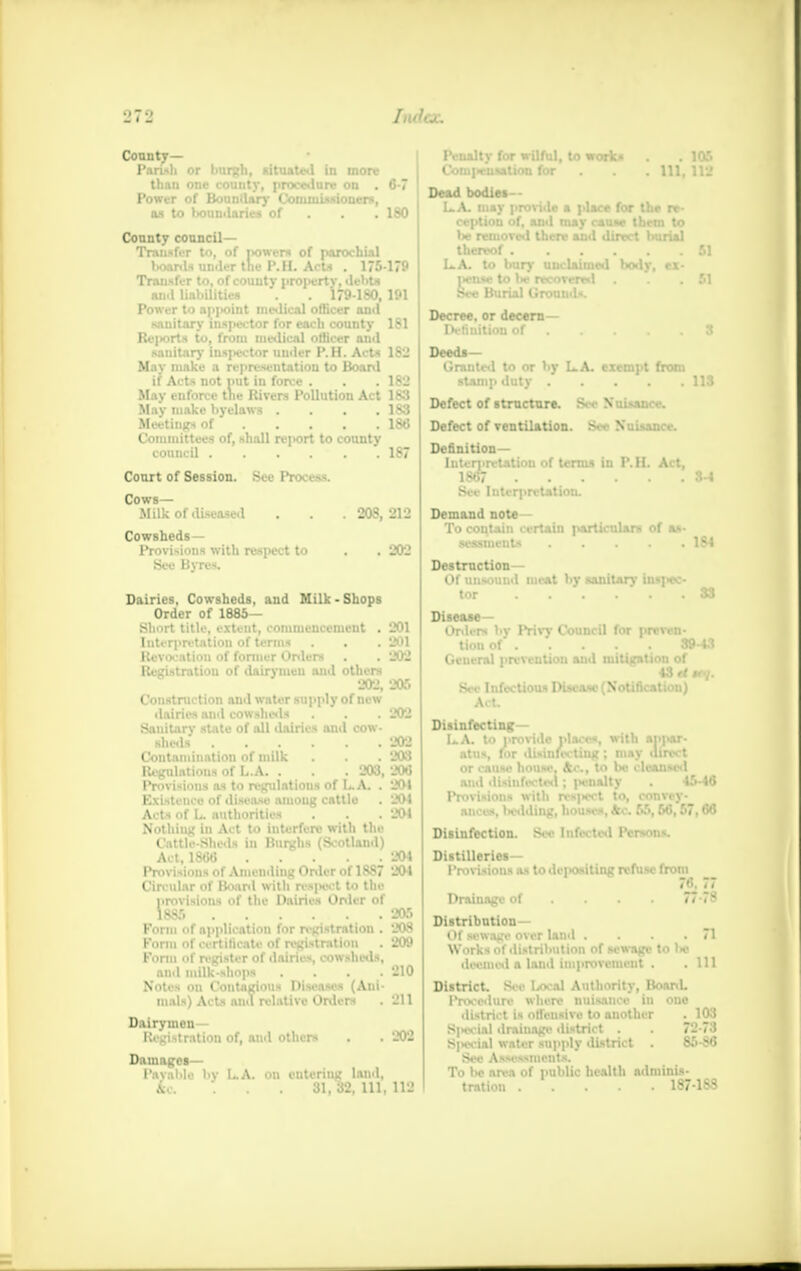 1'<>.■*■ J. 7 -j County— Parish or burgh, situated in more than one county, procedure on . '7 Power of Boundary Commissioners, as to »*>uudaries of . . .180 County council- Transfer to, of jvowers of parochial boards under the I'.II. Acts . 175-179 Transfer to, of couuty property, debts anil liabilities . . 179-180, 191 Power to ap|ioint medical officer and sanitary inspector for each county 181 Reports to, from medical officer ami sauitary inspector under P. H. Acts 1S2 May make a representation to Board if Acts not nut in force . . . 182 May enforce the Rivers Pollution Act 183 May make byelaws . . . .183 Meetings of 186 Committees of, shall report to county council 187 Court of Session. See Process. C°MUk of diseased . . . 208,212 Cowsheds- Provisions with respect to . . 202 See Byres. Dairies, Cowsheds, and Milk-Shops Order of 1885— Short title, extent, commencement . 201 Interpretation of terms . . .201 Revocation of former Orders . . 202 Registration of dairymen ami others 202, 205 Construction and water supply of new dairies and cowsheds . . .202 Sanitary state of all dairies and cow- sheds 202 Contamination of milk . . . 203 Regulations of L.A. . . .203, 206* Provisions as to regulations of L.A. . 201 Existence of disease amoug cattle . 204 Acts of L authorities . . . 201 Nothing in Act to interfere with the Cattle-Sheds in Burghs (Scotland) Act, 1S66 . . . . 204 Provisions of Amending Order of 1887 204 Circular of Board with respect to the provisions of the Dairies Order of 1885 205 Form of application for registration . 208 Form of certificate of registration . 209 Form of register of dairies, cowsheds, and milk-shops . . . .210 Notes on Contagious Diseases (Ani- mals) Acts ami relative Orders . 211 Dairymen- Registration of, and others . . 202 Damages— I'avaMe l>v LA. on entering land, &c . . . 31, 32, 111, 112 Penalty for wilful, to works . 106 Compensation for . . .111,112 Dead bodies— LA. may provide a place for the re- ception of, and may cause them to be removed there and direct burial thereof 51 LA. to bun- unclaimed bodv, ex- Decree, or decern— Definition of S Deeds- Granted to or by LA- exempt from stamp duty 113 Defect of structure. Si-Nuisance. Defect of ventilation. See Nuisance. Definition- Interpretation of terms in P.H. Act, 1867 3-4 Sec Interpretation. Demand note- To contain certain particulars of as- sessments 164 Destruction— Of unsound meat by sanitary ins]>ec- tor 33 Disease- Orders by Priw Council for preven- tion of 39-43 General prevention and mitigation of 43rf#r«/. See Infectious Disease (Notification) Act. Disinfecting— LA. to provide places, with appar- atus, for disinfecting ; may direct or cause house. Ac, to be cleansed ami disinfected; penalty . 45-46 Provisions with resjiect to, convey- ances, betiding, houses, Ac. 55,56,57,66 Disinfection. See Inf.-. led Persons. Distilleries- Provisions as to dciositing refuse from 76. 77 Drainage of ... 77-78 Distribution— Of sewage over land . . . .71 Works of distribution of sewage to lw deemed a land improvement . .111 District. See Local Authority, Board. Procedure where nuisance in one district is offensive to another . 103 Sixvial drainage district . . 72-73 S|Hvial water supply district . 85-S6 Sec Assessments. To bo area of public health adminis- tration 187-188