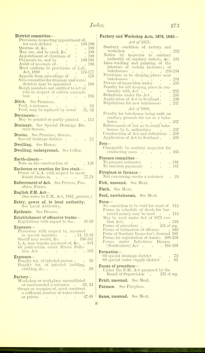 District committee— Provisions respecting appointment of, for each district . . . 188-190 Quorum of, &c. .... 189 May sue, and be sued, &c. . . 189 Appointment of chairman of . . 189 Payments to, and by . . 190-191 Audit of accounts of. . . . 186 Must conform to provisions of L.G. Act, 1889 .... 176-177 Appeals from procedings of . . 176 Sub-committee for drainage and water districts may be appointed . . 190 Burgh members not entitled to act or vote in respect of certain expendi- ture 186 Ditch. See Premises. Foul, a nuisance . . . .19 Foul, may be replaced by sewer 31, 32 Documents— May be printed or partly printed . 113 Drainage. See Special Drainage Dis- trict Sewers. Drains. See Premises, Sewers. Special drainage district . . .72 Dwelling. See House. Dwelling, underground. See Cellar. Earth-closets— Note on the construction of . . 128 Enclosure or erection for live stock— Power of L.A. with respect to insuf- ficient drains in . . 77-78 Enforcement of Act. See Process, Pen- alties, Forms. English P.H. Act— (See notes to P.H. Act, 1867, passim.) Entry, power of, to local authority. See Local Authority. Epidemic. See Disease. Establishment of offensive trades— Regulations with regard to the . 35-38 Expenses— Provisions with respect to, incurred in special inquiries . . 14, 15-16 Sheriff may award, &c. . . 106-107 L.A. may require payment of, &c. . 104 Of .joint-action under Pavers Pollu- tion Act 183 Exposure— Penalty for, of infected person . . 56 Penalty for, of infected bedding, clothing, &c 56 Factory— Workshop or workplace vmventilated or overcrowded a nuisance . 23, 24 Owner or occupier of, must construct a sufficient number of water-closets or privies .... 47-48 Factory and Workshop Acts, 1878, 1883— Act o/1878. Sanitary condition of factory and workshop 232 Notice by inspector to sanitary authority of sanitary defects, &c! 233 Lime-washing and painting of the interiors of certain factories; of bakehouses .... 233-234 Provisions as to sleeping places near bakehouses 234 Powers of inspection under . . 235 Penalty for not keeping place in con- formity with Act .... 235 Definitions under the Act . . . 235 Application of Act to Scotland . . 236 Regulations for new bakehouses . 237 Act f/1883. Penalty for bakehouse being unfit on sanitary grounds for use as a bake- house 237 Enforcement of law as to retail bake- houses by L. authorities . . 237 Construction of Act and definitions . 238 Application of Act to Scotland . . 238 Fees- Chargeable by sanitary inspector for conducting cases .... 105 Finance committee— To prepare estimates . . . 186 To sanction payments . . . 187 Fireplace or furnace— Not consuming smoke a nuisance . 24 Fish, unsound. See Meat. Flesh. See Meat. Food, unwholesome. See Meat. Form— No conviction to be void for want of 112 Forms in schedule of deeds for bor- rowed money may be used . .113 May be used under Act of 1871 (see that Act) 116 Forms of procedure . . 251 et seq. Forms of intimation of offences . 162 Form of Sanitary Inspector's Journal 161 Forms for registration of dairies 208-210 Forms under Infectious Disease (Notification) Act . . . 164-168 Formation— Of special drainage district . . 72 Of special water supply district . 85 Forms of procedure— Under the P.H. Act prepared by the Board of Supervision . 251 ct seq. Fruit, unsound. See Meat. Furnace. See Fireplace. Game, unsound. See Meat. s