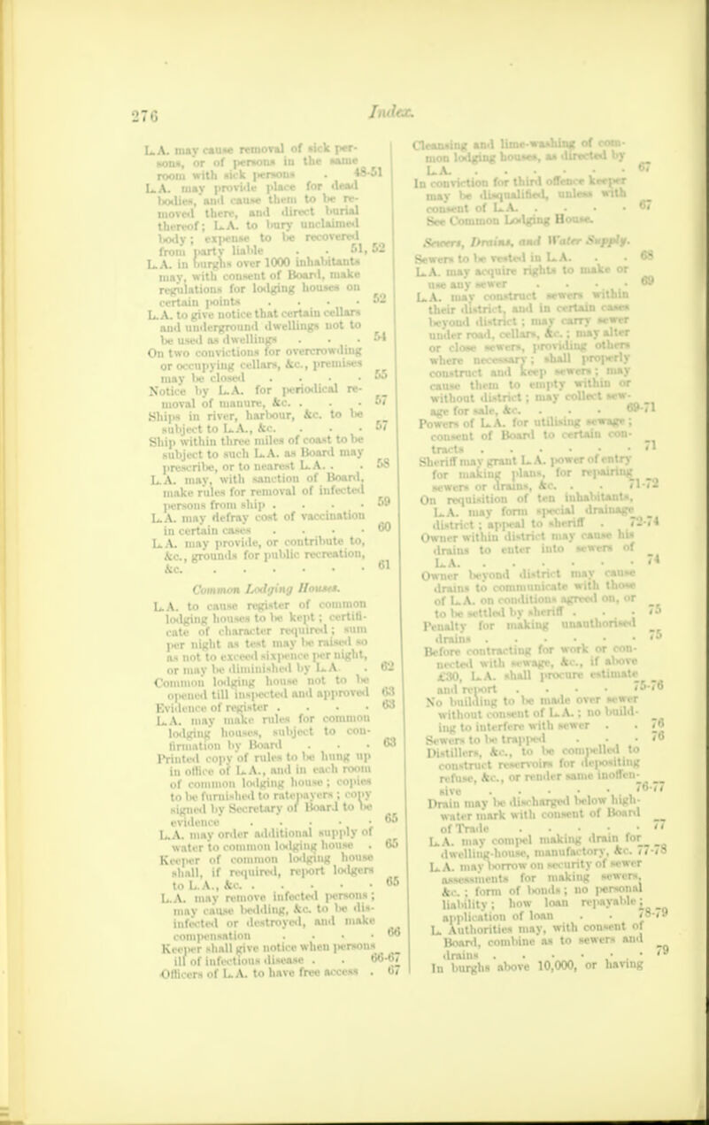 recovewl . 51, 52 54 LA. mav cause removal of «ick per- . m _______ 1_ * — — __m«_ *on», or of person room with sick |icr*oiis LA. may provide dm bodies, and cause them moved there, and dlr thereof; LA. to bury body; expense to lie from party liable LA. in burghs over 1000 inhabitant* may, with consent of Boanl, make regulation* for lodging home* ou certain point* . • LA. to give notice that certain cellars and underground dwelling* uot to be used a* dwelling* . . • On two conviction* for overcrowding or occupying cellars, 4c, premise* may be closed . Notice l>y L.A. for jieriodical re- moval of mauure, Ac . Ships in river, harbour, Ac. to be subject to L.A., Ac. Ship within three mile* of coast to be subject to such LA. as Board may presenile, or to nearest LA. . LA. may. with sanction of Boanl, make rule* for removal of infected ]ierso»s from ship . LA. may defray cost of vaccinatiou in certain cases . LA. may provide, or contribute to, Ac, grounds for public recreation, Ac 55 57 57 58 59 00 61 Common Lodging Uoums. LA. to cause register of common lodging house* to lie kept; certifi- cate of character required; sum pa night a* test may be raised »o as not to exceed __cp__o* per night, or may lie diminished by LA. . 62 Common lodging house not to lw opened till ins|Hi ted and approved u3 Evidence of register .... 63 LA. may make rules for common lodging houses, subject to con- Urination l>v Boanl . . -03 Printed copy of rules to Is- hung up in othVc of LA., and in each room of common lodging house ; copie* to be furnished to ratcimycrs ; ropy signed by Secretary of Board to lie evidence . . • • ', LA. may onler additional supply of water to common loilging house . 65 Keeper of common lodging house shall, If required, re|«ort Iwlger* to L.A., kc «5 LA. may remove infected persons ; may cause bedding, kc. to lie dis- infected or destroyed, and make romjicnsation . 66 KeeiHT -hall give notice when person* ill of infections disease . . 66-67 Officer* of LA. to have free acccM . 67 Cleansing and lime-washing of coin- mon lodging hou-e*, a* directed by LA. . . • . ■ 67 In conviction for third offence keeper mav be disqualifies!, •::.*.«» with consent of LA. . • • • O See Common Lodging Boose. Sneert, Drains, ami Watrr Suppif. Sewer* to 1* rested in LA. . - «8 LA. mav acquire right* to make or uudci or cl without district; may collect sew- age for sale, Ac. . . . BM1 Powers of LA. for utilising sewage ; consent of Boanl to certain con- tract* . . • j . ■ «* Sheriff mav grant LA. j>ower of entry for making plans, for repairing sewers or drains, Ac. . . #1-72 On requisition of ten inhabitant*. LA. may form special draiuag* dI LA. Owner Wvond district may cause drains to communicatr with tb of LA. on comliUons agreed on, or to l« *ettle«l by sheriff . . . «5 Penalty for midting unauthorised drnina 5 Before contracting for work or con- and report . . • • So building to be made over sewer without consent of LA.; no build- iug to interfere with sewer . Sewers to be trapped . . • Distillers, Ac, to lw compelled to construct reservoir* for depositing refuse, Ac, or render same inoffen- sive Drain nrnv l>e discharged below high- water mark with conseut of Boanl of lYadc . • • • LA. may comj»el making drain for_ dwelling-house, manufactory. Ac. Ti- ls. A. maylwrrow on security of sewer assessment* <nr making sewers Ac ; form of Iwnd*; no personal liability; how loan repayable; application of loan . - <8 L Authorities may. with consent of Boanl, combine as to sewers anil drains . • • . * In burghs almve 10,000, or having 78 •79 79