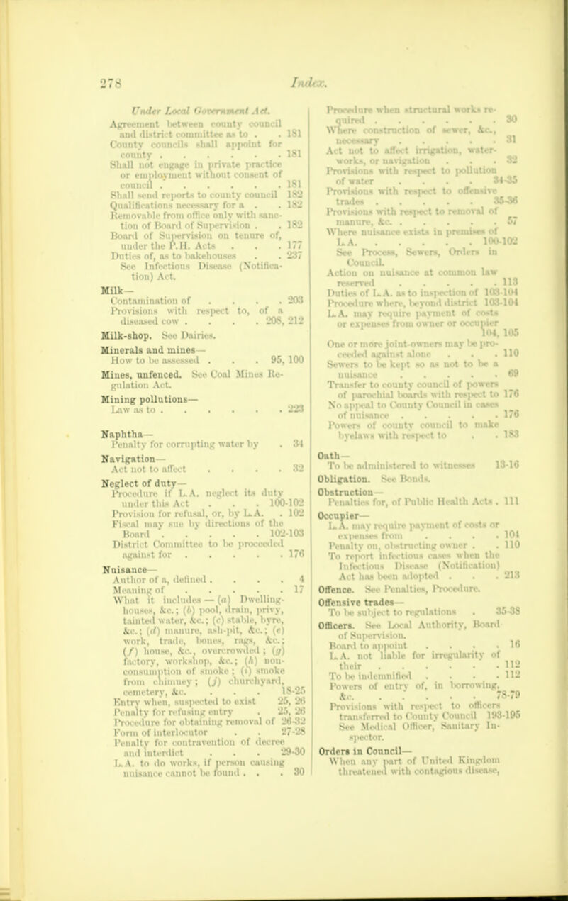 Under Local CJonernmtnt Art. Agri • ■ • Iiftwirn rounty council and district committee «x to . . 181 Cou •hall a|>|>oiut for Shall not engage in private practice or employment without consent of council 181 Shall send rejwrts to county council 182 Qualifications necessary for a . . 182 Removable from office only with unc- tion of Board of Su|>ervision . .182 Board of Supervision on tenure of, under the P.H. Acta . . . 1// Duties of, as to liakehouses . . 237 See Infectious Disease (Notifica- tion) Act. Milk- C'ontamination of ... 203 Provisions with respect to, of a diseased cow . . . .208, 212 Milk-shop. Si r l>;tiri. -. Minerals and mines- How to l>e assessed . . .95, 100 Mines, nnfenced. See Coal Mines Re- gulation Act. Mining pollutions— Law as to 223 Naphtha— Penalty for corrupting water by . 84 Navigation- Act not to affect .... 32 Neglect of duty Procedure if LA. neglect its duty under this Act 100-102 Provision for refusal, or, hy LA. . 102 Fiscal mav sue l>v directions of the Boanl 102103 District Committee to l>« proceeded against for 176 Nuisance Author of a, defined • ... 4 Meaning of 17 What it includes — (a) Dwelling- houses. <cc; (61 pool, drain, privy, tainted water, Alc. ; (c) stable, hyre, ice.; (</) niaiiuri', ash pit, Ac; (e) work, trade, hones, rags, kc; (J) house, kc. overcrowded ; (g) factory, workshop, kc; (6) nou- consumption of smoke ; (i) smoke from chimney; (j) churchyard, cemetery, kc. . . . 18-26 Bntrv when, suspected to exist 25, 26 IViudty l<>r refusing entry . 25.26 IVm-ed'ure lr obtaining removal »( 20-32 Form of interlocutor . 27-28 1'enaltv for contravention of decree and interdict . . . 29-30 LA. to do works, if person causing nui-aii. e ■ ;»11n■ ■ t found . . . 30 Procedure when structural work* re- quired SO Where construction of sewer, kc., necouary 31 Act not to affect irrigation, water- works, or navigation . . .32 Provisions with rr»pect to pollution of water .... 34-35 IVovisiou* with respect to offensive trade* 35-36 Provisions with re.|«-t to removal of manure, fee . . . .67 Where nuisance exist* in premise* of LA. 100-102 See Proceaa, Sewers, Orders in CounciL Action on nuisance at common law reserved 113 Duties of LA. as to inspection of 103.104 Procedure where, Iwyond district 103-104 LA. may require j>ayment of coat* or exiienses from owner or occupier 104, 105 One or more joint-owners mav he pro- ceeded against alone . ' . .110 Sewers to l>e kept so as not to he a nuisance 69 Transfer to county council of powers of |>arochial boards with respect to 176 No appeal to Countv Council in cases of nuisance . . . . .176 Powers of county council to make byelaws with res|>ect to . . 183 Oath- To be administered to witnesses 13-16 Obligation. See Bonds. Obstruction — Penalties for, of Public Health Acta . Ill Occupier— LA. mav require payment of cost* or expenses from . . .104 Penalty on. oMnuting owner . .110 To report infectious cases when the Infectious Disease (Notification) Act has 0MB adopted . . . 213 Offence. >■ • r -. dUea, Procedure. Offensive trades— To Iw subject to regulations . 35-38 Officer*. Sec Local Authority, Boanl of Su|tervisinn. Board to api<oiut . . • .16 LA. not liable for irregularity of their U2 To he indemnified . . • -112 Powers of entry of, in Iwrrowing. &.-. ..... 78-79 Provisions with res|<ect to officers transfemsl to County Council 193195 Sic Medical Officer, Sanitary In- spector. Order* in Council— When any part of United Kingdom threatened with contagious disease,