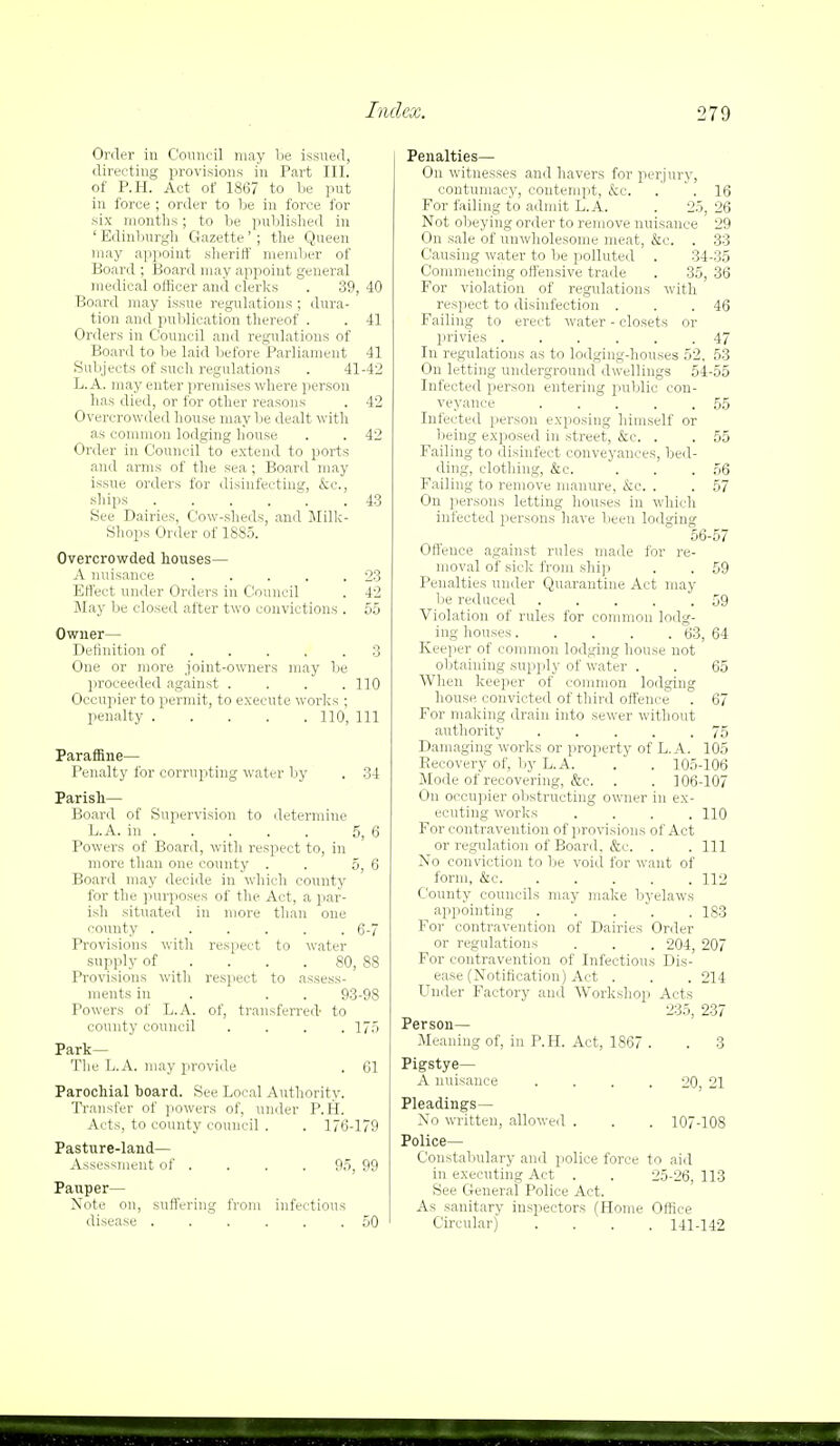 Order in Council may be issued, directing provisions in Part III. of P.H. Act of 1867 to be put in force ; order to be in force for six months; to be published in ' Edinburgh Gazette' ; the Queen may appoint sheriff member of Board ; Board may appoint general medical officer and clerks . 39, 40 Board may issue regulations ; dura- tion and publication thereof . . 41 Orders in Council and regulations of Board to be laid before Parliament 41 Subjects of such regulations . 41-42 L. A. may enter premises where person has died, or for other reasons . 42 Overcrowded house may be dealt with as common lodging house . . 42 Order in Council to extend to ports and arms of the sea ; Board may issue orders for disinfecting, &c, ships 43 See Dairies, Cow-sheds, and Milk- Shops Order of 1885. Overcrowded houses— A nuisance 23 Effect under Orders in Council . 42 Slay be closed after two convictions . 55 Owner— Definition of 3 One or more joint-owners may lie proceeded against . . . .110 Occupier to permit, to execute works ; penalty 110, 111 ParafSne— Penalty for corrupting water by . 34 Parish— Board of Supervision to determine L.A. in 5, 6 Powers of Board, with respect to, in more than one county . . 5, 6 Board may decide in which county for the purposes of the Act, a par- ish situated in more than one county 6-7 Provisions with respect to water supply of .... 80, 88 Provisions with respect to assess- ments in . . 93-98 Powers of L.A. of, transferred- to county council . . . .175 Park— The L.A. may provide . 61 Parochial hoard. See Local Authority. Transfer of powers of, under P.H. Acts, to county council . . 176-179 Pasture-land— Assessment of . . . . 95, 99 Pauper— Note on, suffering from infectious disease 50 Penalties— On witnesses and havers for perjury, contumacy, contempt, &c. . .16 For failing to admit L.A. . 25, 26 Not obeying order to remove nuisance 29 On sale of unwholesome meat, &c. . 33 Causing water to be polluted . 34-35 Commencing offensive trade . 35, 36 For violation of regulations with respect to disinfection . . .46 Failing to erect water - closets or ]5rivies 47 In regulations as to lodging-houses 52, 53 On letting underground dwellings 54-55 Infected person entering public con- veyance 55 Infected person exposing himself or being exposed in street, &e. . . 55 Failing to disinfect conveyances, bed- ding, clothing, &c. . . .56 Failing to remove manure, &c. . . 57 On persons letting houses in which infected persons have been lodging 56-57 Offence against rules made for re- moval of sick from ship . . 59 Penalties under Quarantine Act may be reduced . . . . .59 Violation of rules for common lodg- ing houses 63, 64 Keeper of common lodging house not obtaining supply of water . . 65 When keeper of common lodging house convicted of third offence . 67 For making drain into sewer without authority 75 Damaging works or property of L.A. 105 Recovery of, by L.A. . . 105-106 Mode of recovering, &c. . . 106-107 On occupier obstructing owner in ex- ecuting works .... 110 For contravention of provisions of Act or regulation of Board, &c. . . Ill No conviction to be void for want of form, &c 112 County councils may make byelaws appointing 183 For contravention of Dairies Order or regulations . . . 204, 207 For contravention of Infectious Dis- ease (Notification) Act . . . 214 Under Factory and Workshop Acts 235, 237 Person— Meaning of, in P.H. Act, 1867 . . 3 Pigstye— A nuisance . . . . 20 21 Pleadings— No written, allowed . . . 107-108 Police— Constabulary and police force to aid in executing Act . . 25-26,113 See General Police Act. As sanitary inspectors (Home Office Circular) .... 141-142