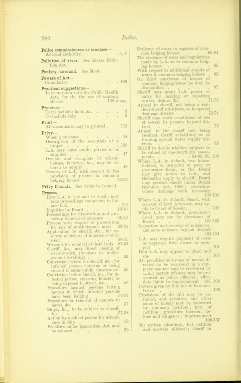 •J.u Police commissioners or trustees Ax local authority. . 5, 6 Pollution of river. See Rivers Pollu- tion Act. Poultry, unsound. Sei Hi it Powers of Act- Cumulative KM Practical suggestion*— In connection with the Public Health Acts, for the the use of sanitary officers . . . . 128«sub- premises— Term includes laud, Ac. ... 8 To include ship .... 3 Print- All documents may 1* i-nuted . . 113 Privy— When a nuisance . . . .18 Description of the essentials of a projier 130 LA. may cause public privies to lie Kupplied O Owners and occupiers of school- houses, factories, Ac, may lie or- dered to supply . . . 48 Powers of LA. with respect to the provision of privies in common lodging houses . . • 52-53 Privy Council. See Order in Council. Process- How L A. to sue and lw sued; may take proceedings OOmpttanl to for- mer L.A 7-9 Inquiries by Board . . . 18-16 Proceedings for discovering and pro- curing removal of nuisance . 25-32 Process with mpaet to prosecution for sale of unwholesome meat 33-34 Application to sheriff, Ac, for re- moval of sick or of inmates of sick- room 48-51 Warrant for removal of dead l>ody 51-52 Sheriff, 4c, may direct closing of overcrowded premises or under- ground dwellings .... 55 Conviction liefore the sheriff. Ac. for [nfocted penan entering or u-iug caused to enter public conveyance 55 Conviction ln-fore sheriff, A&, for in- fected person eX|>osiug himself, or licing exposed in street, kc. . . 56 Procedure against jH-rsons letting houses in which infected |H-rsons have Wen wdging . . 66-57 Procedure for removal of manure in mews, Ac 67 Ships, Ac, to lie subject to sheriff, Ac 67-58 Action by medical person for attend- ancc in ship 58 Penalties under Quarantine Act may be reduced 59 EviJ uii The m in WB Wl On rrgi»ter of com 63^1 65 65 D be Sheriff may grant LA. |>owrr nf eutrv for making or rrpamw,- 67 n 7. Api ' conditions of use er*ous lieyond dis- Sheriff mav of sewers tnct 7B Appeal to the sheriff (not being resilient sheriff substitute) as to forming special water supply dis- tricts 85 Sheriff to decide whether subjects to be valued at one-fourth for assess- masts .... w-98, w, 100 Where LA. in default, two house- holders, or inspector of poor, or procurator - fiscal, or the Board may give notice to LA., and thereafter apply to sheriff; Board (iroumis Act, iv-sj : procr«iure when- draiuage work uece«.*ary 100 Where LA. in default, Boanl. with consent of Lord Advocate, may ap- Where LA. in default, procurator- fiscal may sue by directions of Board 102 Insjiection and removal of nuisances, and as to uuisauce bjMBT 102 102 103-104 LA. may require peymeot of cost* or ex|>enses from owner or occu- pier How LA. may apjnsar to plead and All ]«ciialtirs and sums of money di- rected to be recovered in a sum- marv manner may lie recovered by LA!; certain offences may lie pro- 104 105 P. lativi 106 106 Provisions of the Act may I* en- forced, and penalties ami other sums of money may lie recovered by summary petition ; form of petition ; procedure thereon ; de- cree and diligence ; imprisonment 106107 No written pleadings, but petition and answers allowed; sheriff in