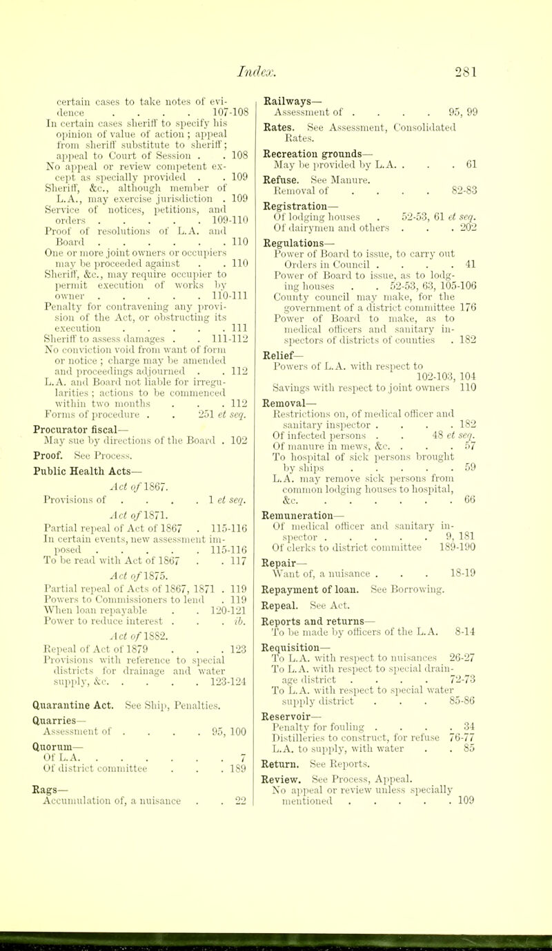 certain cases to take notes of evi- dence .... 107-108 In certain cases sheriff to specify his opinion of value of action ; appeal from sheriff substitute to shinff, appeal to Court of Session . .108 No appeal or review competent ex- cept as specially provided . . 109 Sheriff, &c, although member of L.A., may exercise jurisdiction . 109 Service of notices, petitions, anil orders 109-110 Proof of resolutions of L.A. and Board 110 One or more joint owners or occupiers may be proceeded against . . 110 Sheriff, &c, may require occupier to permit execution of works by owner 110-111 Penalty for contravening any provi- sion of the Act, or obstructing its execution Ill Sheriff to assess damages . . 111-112 No conviction void from want of form or notice ; charge may be amended and proceedings adjourned . .112 L.A. and Board not liable for irregu- larities ; actions to be commenced within two months . . .112 Forms of procedure . . 251 et seq. Procurator fiscal- May sue by directions of the Board . 102 Proof. See Process. Public Health Acts— Act e/1867. Provisions of . . . 1 et seq. Act o/1871. Partial repeal of Act of 1867 . 115-116 In certain events, new assessment im- posed 115-116 To be read with Act of 1867 . .117 Act o/1875. Partial repeal of Acts of 1867, 1871 . 119 Powers to Commissioners to lend . 119 When loan repayable . . 120-121 Power to reduce interest . . . ib. Act o/1882. Repeal of Act of 1879 . . .123 Provisions with reference to special districts for drainage and water supply, &c 123-124 Quarantine Act. See Ship, Penalties. Quarries- Assessment of . . . . 95, 100 Quorum— Of L.A 7 Of district committee . . .189 Rags— Accumulation of, a nuisance . . 22 Railways- Assessment of . . . .95, 99 Rates. See Assessment, Consolidated Rates. Recreation grounds— May be provided by L.A. . . .61 Refuse. See Manure. Removal of ... 82-83 Registration— Of lodging houses . 52-53, 61 et seq. Of dairymen and others . . . 202 Regulations— Power of Board to issue, to carry out Orders in Council . . . .41 Power of Board to issue, as to lodg- ing houses . . 52-53, 63, 105-106 County council may make, for the government of a district committee 176 Power of Board to make, as to medical officers and sanitary in- spectors of districts of counties . 182 Relief- Powers of L.A. with respect to 102-103, 104 Savings with respect to joint owners 110 Removal— Restrictions on, of medical officer and sanitary inspector .... 182 Of infected persons . . 48 et seq. Of manure in mews, &c. . . . 57 To hospital of sick persons brought by ships 59 L.A. may remove sick persons from common lodging houses to hospital, &c 66 Remuneration— Of medical officer and sanitary in- spector ..... 9, 181 Of clerks to district committee 189-190 Repair— Want of, a nuisance . . . 18-19 Repayment of loan. See Borrowing. Repeal. See Act. Reports and returns— To be made by officers of the L.A. 8-14 Requisition— To L.A. with respect to nuisances 26-27 To L.A. with respect to special drain- age district .... 72-73 To L.A. with respect to special water supply district . . . 85-86 Reservoir— Penalty for fouling . . . .34 Distilleries to construct, for refuse 76-77 L.A. to supply, with water . . 85 Return. See Reports. Review. See Process, Appeal. No appeal or review unless specially mentioned 109