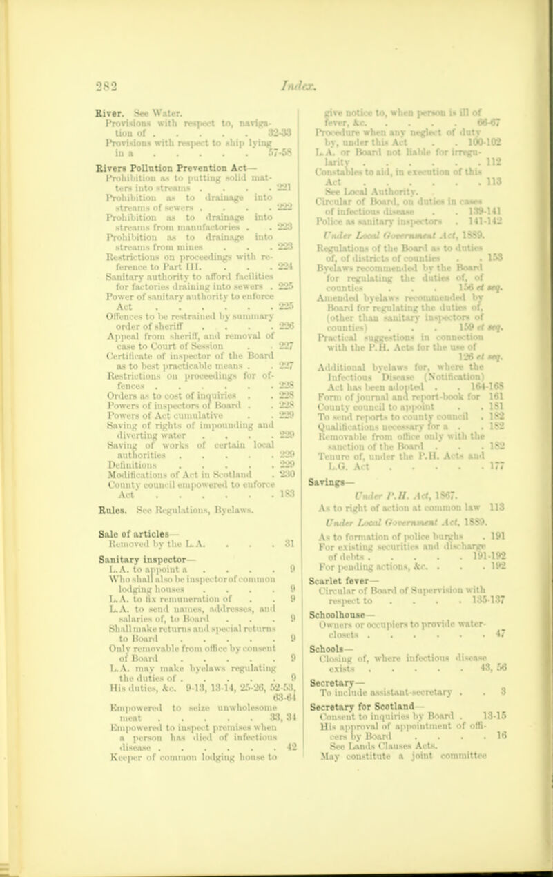 River. Provisions with respect to, n*riRa- tion of 32-33 Provisions with respect to ship lying in a 57-58 Riven Pollution Prevention Act - Prohibition as to putting solid mat- ten, into streams . . . .221 Prohibition as to drainage iuto streams of mren .... 222 Prohibition as to drainage into streams from mauufactorieH . . 223 Prohibition as to drainage into streams from mines . . . 223 Restrictions on proceedings with re- ference to Part III. . . 224 Sanitary authority to afford facilities for factories draining iuto sewers . 225 Power of sanitary authority to enforce Act 225 Offences to l>e restrained by summary order of sheriff .... 226 Appeaj from sherifT, and removal of case to Court of Session . - 227 Certificate of inspector of the Board as to best practicable means . . 227 Restrictions on proceedings for of- fences 228 Orders as to cost of inquiries . . 228 Powers of inspectors of Board . . 228 Powers of Act cumulative . . 229 Saving of rights of im|>ouudiug and diverting water .... 229 Saving of works of certain local authorities 229 Definitions 229 Modifications of Act in Scotland . 230 County council eui]>owered to enforce Act 183 Rales. See Regulations, Byelaws. Sale of articles Kemoved by the L.A. . . .81 Sanitary inspector— I.. A. to ap|H)iut a . . .9 Who shall also Ik- inspectorof common lodging houses .... 0 L. A. to lix remuneration of . . 9 LA. to send names, addresses, and salaries of, to Board ... 9 Shall make returns and sjiecial returns to Board 9 Onlv removable from office by consent of Board 9 LA. may make byelaws regulating the duties of 9 Hi- dutic, !> l.t, 1.11 I. 25-26. 52 53. 63-64 Empowered to seize unwholesome meat 33,34 Emjtowered to inspect premises when a person has died of infectious disease 42 Keeper of common lodging house to give notice to, when person i. ill of fever, Ac .... 66-67 Procedure when anv neglect of dutv by, under thi. Art . . 100102 LA. or Board not liable for irregu- larity 112 Constable* to aid, in execution of Ulii Act IIS See Local Authority. Circi Poli. P« Regi Bvel Board, on duties in ca«*« Misdiseaae . . 139 141 nitan- insiwctont . 141142 lUtricts of counties . . 1SS recommended by the Board gulating the duties of. of counties . . . 156 rt itq. Amended bvelaws recommended by Boanl for'rwrulatinir the duties of. Practical suggestions in < w ith the PVh. Acts for U Additional byelaws for. Infectious 'Disease {Si ptad . . 164-168 I report-liook for 161 P|«lnt . . 1S1 -ountv council . 182 vary for a . . 182 lice only with the sard . 182 ip I'.II. Arts and . 177 Act has W Form of journ County cound To seu'd rejwr Qualification* Removable fr Tenure of, un L.G. Act Savings— Under /».//. Ad, 18*7. As to right of action at common law 113 Utuitr Isocal 0MN*mMsl Act. 1S89. As to formation of polllM burghs . 191 For existing securities and discharge of debts? .... 191-192 For ]H'uding actions, Jfcc . . . 192 Scarlet fever- Circular of Boanl of Supervision with respect to ... 135-137 Schoolhouae— Owners or occupiers to provide water- closets 47 Schooli— Closing of, where infectious disease exists 43, 56 Secretary— To include assistant-secretary . . 3 Secretary for Scotland Consent to inquiries by Boanl . 13-15 His approval of appointment of offi- cers by Boanl .... 16 See Land- Clauses Acts. May constitute a joint committee