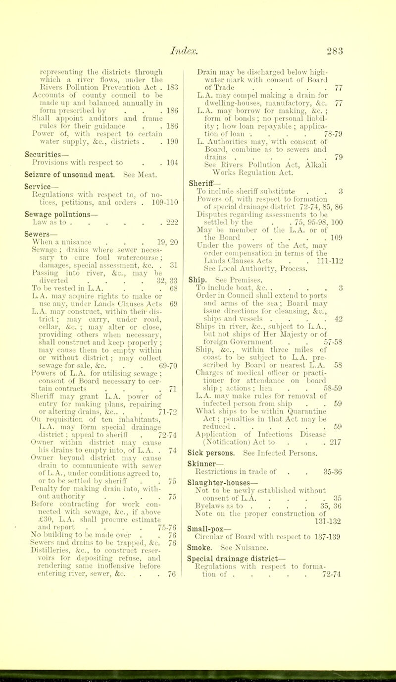 representing the districts through which a river flows, under the Rivers Pollution Prevention Act . 183 Accounts of county council to be made up and balanced annually in form prescribed by ... 186 Shall appoint auditors and frame rules for their guidance . . 186 Power of, with respect to certain water supply, kc, districts . . 190 Securities— Provisions with respect to . . 104 Seizure of unsound meat. See Meat. Service— Regulations with respect to, of no- tices, petitions, and orders . 109-110 Sewage pollutions- Law as to 222 Sewers— When a nuisance ... 19, 20 Sewage ; drains where sewer neces- sary to cure foul watercourse; damages, special assessment, kc . 31 Passing into river, &c, may be diverted .... 32, 33 To be vested in L.A. . . . 68 L.A. may acquire rights to make or use any, under Lands Clauses Acts 69 L.A. may construct, within their dis- trict ; may carry, under road, cellar, &c. ; may alter or close, providing others when necessary, shall construct and keep properly ; may cause them to empty within or without district; may collect sewage for sale, kc. . . 69-70 Powers of L.A. for utilising sewage ; consent of Board necessary to cer- tain contracts . . . .71 Sheriff may grant L.A. power of entry for making plans, repairing or altering drains, &c. . . 71-72 On requisition of ten inhabitants, L.A. may form special drainage district; appeal to sheriff . 72-74 Owner within district may cause his drains to empty into, of L.A. . 74 Owner beyond district may cause drain to communicate with sewer of L. A., under conditions agreed to, or to be settled by sheriff . . 75 Penalty for making drain into, with- out authority . . . .75 Before contracting for work con- nected with sewage, &c, if above £30, L.A. shall jirocure estimate and report .... 75-76 No building to lie made over . . 76 Sewers and drains to be trapped, &C. 76 Distilleries, kc, to construct reser- voirs for depositing refuse, and rendering same inoffensive before entering river, sewer, &c. . . 76 Drain may be discharged below high- water mark with consent of Board of Trade 77 L.A. may compel making a drain for dwelling-houses, manufactory, &c. 77 L.A. may borrow for making, &c. ; form of bonds ; no personal liabil- ity ; how loan repayable ; applica- tion of loan .... 78-79 L. Authorities may, with consent of Board, combine as to sewers and drains 79 See Rivers Pollution Act, Alkali Works Regulation Act. Sheriff— To include sheriff substitute . . 3 Powers of, with respect to formation of special drainage district 72-74, 85, 86 Disputes regarding assessments to be settled by the . . 75, 95-98, 100 May be member of the L.A. or of the Board 109 Under the powers of the Act, may order compensation in terms of the Lands Clauses Acts . . 111-112 See Local Authority, Process. Ship. See Premises. To include boat, &c. .... 3 Order in Council shall extend to ports and arms of the sea ; Board may issue directions for cleansing, &c, ships and vessels . . . .42 Ships in river, &c, subject to L.A., but not ships of Her Majesty or of foreign Government . . 57-58 Ship, &c, within three miles of coast to be subject to L.A. pre- scribed by Board or nearest L.A. 58 Charges of medical officer or practi- tioner for attendance on board ship; actions; lien . . 58-59 L.A. may make rules for removal of infected person from ship . . 59 What ships to be within Quarantine Act; penalties in that Act may lie reduced 59 Application of Infectious Disease (Notification) Act to 217 Sick persons. See Infected Persons. Skinner— Restrictions in trade of . . 35-36 Slaughter-houses— Not to be newly established without consent of L.A 35 Byelaws as to . . . . 35, 36 Note on the proper construction of 131 -132 Srnall-pox— Circular of Board with respect to 137-139 Smoke. See Nuisance. Special drainage district- Regulations with respect to forma- tion of 72-74