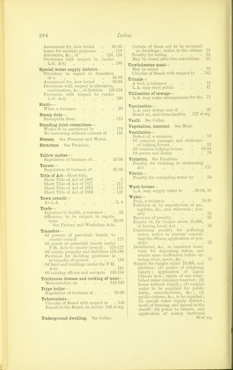 Assessment for, how levied . 91 -93 Loan* for -.uiit.irv pur]>o»es . . 119 Alteration, Ac, of . 123, 124 Provisions with rwpect to (uu<U-r L.G. Act) 190 Special water supply district— Procedure in regard to formation of a 85-86 Assessment for, how levied . 93-94 Provision* with resjMsrt to alteration, combination, Ac, of districts V23-124 Provisions with respect to (under L.O. Act) 190 Stable- When a nuisance .... 20 Stamp duty- Exemption from . . . .113 Standing joint committees- Works to lie sanctioned liy . . 179 No borrowing without consent of .186 Stream. See Premises and Water. Structure. Sec Premises. Tallow melter— Regulation of business of . . 36-36 Tanner- Regulation of business of . . 35-36 Title of Act short title. Short Title of Act of 1867 . 1 Short Title of Act of 1871 .11 Short Title of Act of 1875 . . 118 Short Title of Act of 1882 . 123 Town council— As LA 5, 6 Trade- Injurious to health, a uuisance. . 22 Offensive, to be sllhjl . t to regula- tions 35-38 See Factory ami Workshop Acts. Transfers Of (towers of parochial hoards to county council . . . . 17.r> Of pOWBT of parochial Iwiards under I*. II. Acts to county council . 176-177 Of county pro|ierty and liabilities 17i»-lS0 Provision for deciding questions as to transfer of (towers . . 184 Of laud anil buildings under the P.H. Acts 1P1 Of existing officers and sen-ants 193-194 Trichinous disease and cooking of meat Memorandum on . . . 112-113 Tripe boiler— Regulation of business of . 3.r.-:w Tuberculosis Circular «f Hoard with respect to . 1 13 RciKirt to the Board, on bovine 143 (I */. Underground dwelling. See Cellar. Certain of the** not to be occupied as dwelling* : notice to the owner* 53 Penalty for letting .... 54 May lie closed after two convictions 55 Unwholesome meat— Mav lie sciasl S3 Circular of Board with respect to . 142 Urinala— A foul, a nuisance . . • . 19 LA. may erect public . . .47 Utilisation of sewage LA. may make arrangements for the 71 Vaccination— LA. may defray cost of . .60 Board on, and re vaccination 137 ft *<V- Vault. Sec Cellar. Vegetables, unsound. Sec Meat. Ventilation- Defect of, a nuisance . .18 Of coiiiinoii passages ami staircases of loilging houses .... 53 Of common lodging house* . 63-64 Of sewers and drains . . .76 Violation. Sec Penalties. Penaltv for violating or obstructing Act Ill Vitriol- Penalty for corrupting water by . 34 Wash-houses LA. may supply water to . 83-84, 85 Water- Foul, a uuisance . . . 19 20 Pollution of, by manufacture of gas, naphtha, Ac, and otherwise; pen- alty 84 Recovery of |>cnalty .... 85 Supply of, for burghs atovc 10,000, or having Local Act . .80 Continuing iH-nalty for polluting water, uotice to persons commit- ting the offence, application of |wn- allies 35 Distilleries, kc, to construct reser- render same inoffensive before en- tering river, sewer, kc . . . 7<5 Supply for burgli* under 10.000, and parishes: (1) modes of obtaining supply; application of Unds Clauses Acts ; rights of any cstab- lished water company reserved ; (2) house without supply ; (3) surplus water to be supplied for public baths, manufactories, kc ; (4) public cisterns. k>\, to lx» supplied ; (5) special water supply ili-trnt : mode of forming, and ap|ical to the sheriff; (6) power to borrow, and application of money borrowed 80 tt *rq.