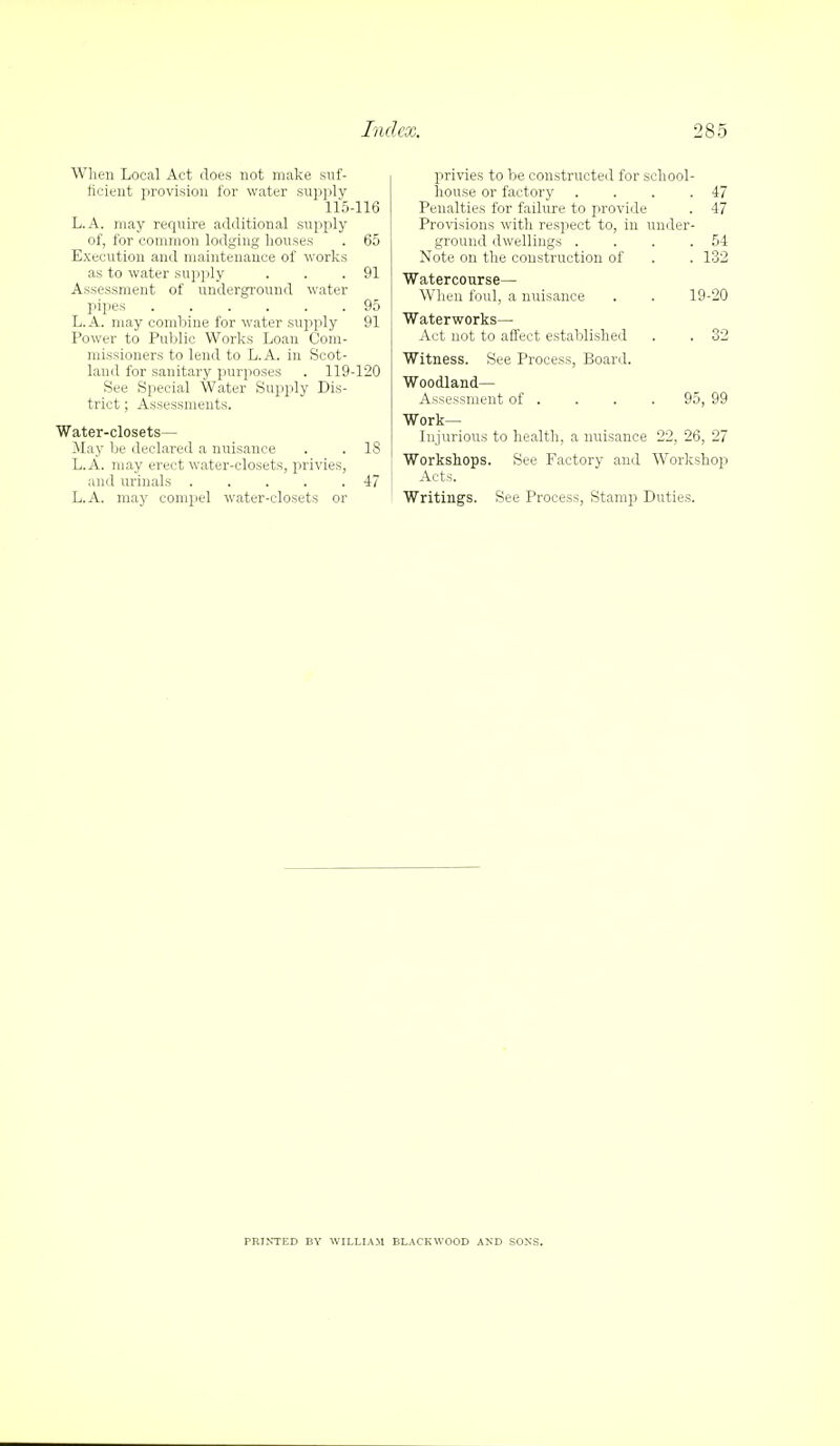 When Local Act does not make suf- ficient provision for water supply 115-116 L.A. may require additional supply of, for common lodging houses . 65 Execution and maintenance of works as to water supply . . .91 Assessment of underground water pipes 95 L.A. may combine for water supply 91 Power to Public Works Loan Com- missioners to lend to L.A. in Scot- laud for sanitary purposes . 119-120 See Special Water Supply Dis- trict ; Assessments. Water-closets— May be declared a nuisance . . 18 L.A. may erect water-closets, privies, and urinals . . . . .47 L.A. may compel water-closets or privies to be constructed for school- house or factory . . . .47 Penalties for failure to provide . 47 Provisions with respect to, in under- ground dwellings . . . .54 Note on the construction of . . 132 Watercourse— When foul, a nuisance . . 19-20 Waterworks— Act not to affect established . . 32 Witness. See Process, Board. Woodland— Assessment of . . . .95, 99 Work- Injurious to health, a nuisance 22, 26, 27 Workshops. See Factory and Workshop Acts. Writings. See Process, Stamp Duties. PRINTED BY WILLIAM BLACKWOOD AND SONS.
