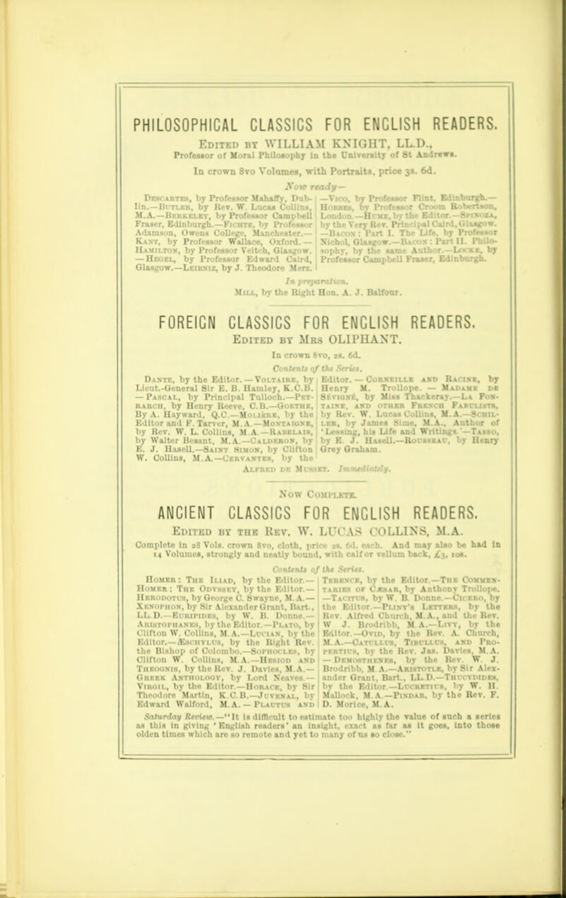 PHILOSOPHICAL CLASSICS FOR ENGLISH READERS. Edited by WILLIAM KNIGHT, LL.D., Profeuor of Morml Philosophy in the University of St Andrewe. In crown 8vo Volome«, with Portrait*, price 31. 6d. Sow rta Dercarteh, l.y Professor Mahaffv. Dab- 1 - lln.—Bitler, by Rer. W Lucas Collini, E M.A. -Hi i-.ki 11.;. l.y rWr«..r Campbell 1 Fruer, Edinburgh.-Fichte, by Profruor b Adamsun, Owen* Collage, Manchester.— t — Kant, by Profi-ssor Wallace, Oxford.— I Ji Hamilton, by Profeuor Veitcb, Glasgow. I * — Hegel, by Professor Edward Calrd, I F Glasgow.—Leibniz, by J. Theodore Men.' In prTjwm/io«. Mill, by the Right Hon. A. J. Balfour. ■o, by Professor Flint, Edinburgh.— ies, by Professor Croom Boberuon, on — H'. mi:, by the Editor.—SrixoXA, e Very Rev. Prlnci|*IC.ainl, Glasgow. FOREIGN CLASSICS FOR ENGLISH READERS. Edited by Mrs OLIPHANT. In crown Svo, is. 6d. Dante, by the Editor. — Voltam Lleut.-General 8ir E. B. Bamley, K — Pascal, by Principal Tulloch.- BARcii, by Henry Reeve, C.B.—Go By A. Uayvrard, Q.C.—Moliere, b Editor an.l F. Tarvrr, M.A—Moxta by Rev. W. L. Collins, M A. — Kaiu t.y Walter Besant. M.A.—Caldero E. J. Uasell.—Saint Himon W. CoUins, M A. tor. — Corxeille AXD III U. Trollope. — Mi ioxe. by Miss Thackeray. K>, AXD OTHER FRENCH I Racixi, by B by Clifton Grey Graham. ervaxtes, by the' Alfred n Mt'SKET. /mswrHnlo'y. Now COMPLETE. ANCIENT CLASSICS FOR ENGLISH READERS. Edited by the Rev. W. LUCAS COLLINS, M.A. Complete In 18 Vols, crown 8vo, cloth, price ss. 6d. each. And may also be bad In 14 Volumes, strongly and neatly bound, with calf or vellum back, £3, 10s. Conttntt o/(A« Striis. Homer: The Iliad, by the Editor.— Terence, by the Editor.—The Commxx- Homer: The Odvsset, by the Editor.— taries or Caesar, by Anthony Trollope. Ill I' 1 11 1. lj 111 0 fjwlllsl. If 1^ Tv 111., by W It p..nnr l|. ri.o. by Xkxophok, by Sir Alexander Grant, Bart., the Editor—Punt's Letters, by the LL. D — Euripides, by W. B. Donne.— Rer. Alfred Church, M.A., and the Rev. AiiiHToriiAXEs, bythoEdltor.—Plato, by ! W J. Brodribb, M.A.—Livt, by the Clifton W. Collins, M.A.—Li-ciax by the 1 Editor.-Orto, by the Rev. A. Church, Editor,—£sciitlus, by the Right Rev. M. A.—Cattllvs, TiRdJ-Cs^ axd Pro- the Bishop of Colombo.—Sophocles, by Clifton W. Collins, M.A.—Hesiod axd Theooxis, by the Rev. J. Dsvies, M.A.— Greek Antholoot, by Lord Neaves.— Viroil, by tho Editor.—Horace, by Sir Theodore Martin, K.C.B.—.K venal, by Edward Walfonl, M.A. — Plactoi and Perth's, bv the Rev. Jas. Davie*. M.A. Dr.M.»Tiir.xEs, by the Rev W. J. Brodribb, M A.—Aristotle, by Sir Alex- ander Grant, Bart., LL.D.—Thcctdides, bv the Editor.— LCCRETHS, by W. II Mallock, M.A.—Pindar, by the Rev. F. D. Moricc. M A. Saturday RtrUv.— It Is difficult to estimate too highly the value of inch a series as this in giving 'English readers' an Insight, exact as far aa It goes, into those olden times which are so remote and yet to many of as to close.