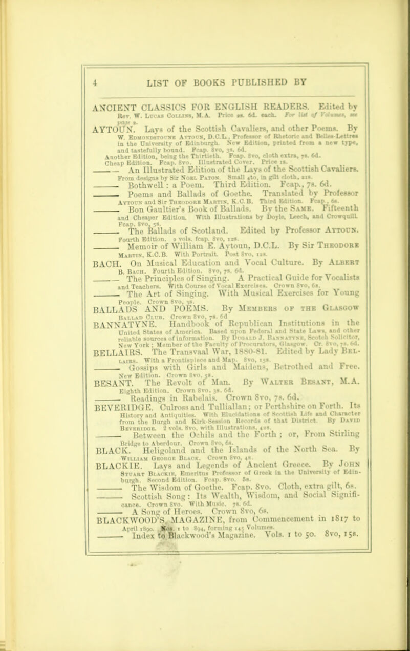 ANCIENT CLASSICS FOR ENGLISH READERS Fi-.t.-l by Rer. W. Lvcxm Collixs, M.A. Price a*. 6d. each, for liM 0/ Va'aavs, — AYTOL'n! Lavs of the Scottish Cavaliers, and other Poems. Br W. ImMNOn ArroiTf, D.O.L, Professor of Rhetoric »nd BeUea-Lettrw* in the University of Edinburgh. New Edition, printed from > new type, and ta»tefully bound. Pcap. 8to, 3*. 6d. Another Edition, being the Thirtieth. Pc»p. 8ro, cloth extra, 7*. 6d. Cheap Edition. Pcap. 8ro. Illustrated Cover. Price ia. An Illustrated Elition of the Lavs of the Scottish Cavalier*. From designs by Sir Most Pato*. Small 4L0. In gM cloth, na. Bothwell : a Poem. Third Edition. Fcap., 7s. 6d. — Poems and Ballads of Goethe. Translated by Professor Aytocn and Sir Tiirodork liBO, K.C. B. Third Edition. Peep. 6s. Bon GaultieFs Book of Ballads. Bv the Same. Fifteenth and Cheaper Edition. With IUuatrationa by Doyle, Leech, and CrowqullL Pcap. 8vo, 5s. The Ballads of Scotland. Edited by Professor Attocn. Fourth Edition, j vol*, fcap. 8vo, is*. Mem ■ ir 'f Will: mi 1. Avtoun, D.C.L. By Sir Theodore Marti*. K.C.B. With Portrait Pout 8ro. its. BACH. On Musical Education and Vocal Culture. By Albert B. BAcn. Fourth Edition. 8ro, 71. 6d. The Principles of Sinning. A Practical Guide for Vocalist* and Teacher*, with Course of Vocal Exerclaea. Crown 8ro, 6». The Art of Singing. With Musical Exercises for Young People. Crown Svo, -\*. BALLADS AND I'OKMS. By Members of the Gi.\so.,\v Ballad Club. Crown 8vo, ys. 6d ... BANNATYNE. Handbook of Republican Institutions in the United SUtea of America. Baaed upon Federal and State Laws, and other reliable aourcc* of informstion. By Dcoalu J. Bank attjce, Scotch .Solicitor, New York : Member of the Paenlty of Procurator*, Glasgow. Cr. 8vo, 711. 6d. BELLAIRS. The Transvaal War, 1880-81. Edited by Lady Bel- lair*. With a Frontispiece and Map. 8to. i$a. Gossip* with Ciirls and Maidens, Betrothed an'' Free. New Edition. Crown 8»o. BESANT. The Revolt »f Man. By Walter Bf.sant. M.A. Eighth Edition. Crown 8vo. j*. 6d. Reading* in Rabelais. Crown 8vo, 7s. 6d. REV ERI !><;!•'. Culr.>ssan.l Tulliallan ; <>r Perth-hire on Forth. Its III*torvand Antiquities. With Klucldatlona of Scottish Life and Character from the Burgh and Kirk Session Records of that Diatrict. By David Bsvkridok. S vols. 8vo, with Illustrations. 49s. Between the Ochill and the Forth ; or, From Stirling Bridge to Aberdour. Crown 8vo, 6a. BLACK. Heligoland and the Islands of the North Sea. By William Okokok Black. Crown Sro, *a. BLACK IE. Lavs and Legends of Ancient Greece. By John Stuart Blacrik, Emeritus Profeasor of Greek In the University of Edin- burgh. Second Edition. Fcsp. 8vo. 5s. The Wisdom of Goethe. Fcan. 8vo. Cloth, extra gilt, M, Sctti.h Song: Its Wealth, Wisdom, and Social Signifi- cance. Crown 8vo. With Music. 7a. 6d. A Song of Heroes. Crown 8vo, 6s. BLACKWOOD'S MAGAZINE, from Commencement in 1S17 to April 1890. Jim 1 to 804, forming 145 Volume*. - Iudex toBlackw ls M.iga/ine. Vols. 1 to 50. Svo. 15s.