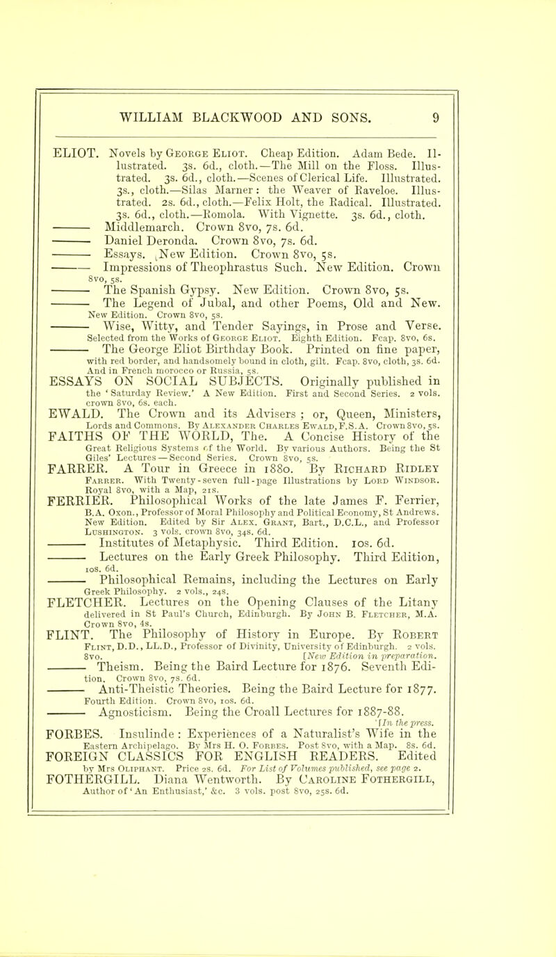 ELIOT. Novels by George Eliot. Cheap Edition. Adam Bede. Il- lustrated. 3s. 6d., cloth.—The Mill on the Floss. Illus- trated. 3s. 6d., cloth.—Scenes of Clerical Life. Illustrated. 3s., cloth.—Silas Marner: the Weaver of Eaveloe. Illus- trated. 2s. 6d., cloth.—Felix Holt, the Radical. Illustrated. 3s. 6d., cloth.—Romola. With Vignette. 3s. 6d., cloth. Middlemarch. Crown 8vo, 7s. 6d. ■ Daniel Deronda. Crown 8vo, 7s. 6d. Essays. tNew Edition. Crown 8vo, 5s. Impressions of Theopkrastus Such. New Edition. Crown 8vo, 5s. The Spanish Gypsy. New Edition. Crown 8vo, 5s. The Legend of Jubal, and other Poems, Old and New. New Edition. Crown 8vo, 5s. Wise, Witty, and Tender Sayings, in Prose and Verse. Selected from the Works of George Eliot. Eighth Edition. Fcap. 8vo, 6s. The George Eliot Birthday Book. Printed on fine paper, with red border, and handsomely bound in cloth, gilt. Fcap. 8vo, cloth, 3s. 6d. And in French morocco or Russia, 5s. ESSAYS ON SOCIAL SUBJECTS. Originally published in the 'Saturday Review.' A New Edition. First and Second Series. 2 vols, crown 8vo, 6s. each. EWALD. The Crown and its Advisers ; or, Queen, Ministers, Lords and Commons. By Alexander Charles Ewald, F.S.A. Crown 8vo, 5s. FAITHS OF THE WORLD, The. A Concise History of the Great Religious Systems r,f the World. By various Authors. Being the St Giles' Lectures — Second Series. Crown 8vo, 5s. FARRER. A Tour in Greece in 1880. By Richard Ridley Farrer. With Twenty-seven full-page Illustrations by Lord Windsor. Royal 8vo, with a Map, 21s. FERRIER. Philosophical Works of the late James F. Ferrier, B.A. Oxon., Professor of Moral Philosophy and Political Economy, St Andrews. New Edition. Edited by Sir Alex. Grant, Bart., D.C.L., and Professor Lushington. 3 vols, crown 8vo, 34s. 6d. Institutes of Metaphysic. Third Edition. 10s. 6d. Lectures on the Early Greek Philosophy. Third Edition, 10S. 6d. Philosophical Remains, including the Lectures on Early Greek Philosophy. 2 vols., 24s. FLETCHER. Lectures on the Opening Clauses of the Litany delivered in St Paul's Church, Edinburgh. By John B. Fletcher, M.A. Crown 8vo, 4s. FLINT. The Philosophy of History in Europe. By Robert Flint, D.D., LL.D., Professor of Divinity, University of Edinburgh. 2 vols. 8vo. [New Edition in preparation. Theism. Being the Baird Lecture for 1876. Seventh Edi- tion. Crown 8vo, 7s. 6d. Anti-Theistic Theories. Being the Baird Lecture for 1877. Fourth Edition. Crown 8vo, 10s. 6d. Agnosticism. Being the Croall Lectures for 1887-88. ' [In the press. FORBES. Insulinde : Experiences of a Naturalist's Wife in the Eastern Archipelago. Bv Mrs H. O. Forbes. Post Svo, with a Map. 8s. 6d. FOREIGN CLASSICS FOR ENGLISH READERS. Edited by Mrs Oliphant. Price 2s. 6d. For List of Volumes published, see page 2. FOTHERGILL. Diana Wentworth. By Caroline Fothergill, Author of'An Enthusiast,' &c. 3 vols, post Svo, 25s. 6d.