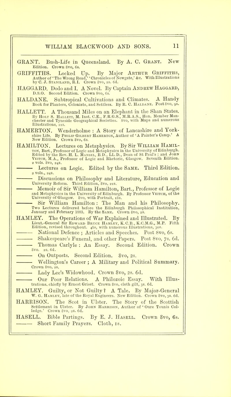 GRANT. Bush-Life in Queensland. By A. C. Grant. New Edition. Crown 8vo, 6s. GRIFFITHS. Locked Up. By Major Arthur Griffiths, Author of' The Wrong Road,'' Chronicles of Newgate,' &c. With Illustrations by C. J. Staniland, R.I. Crown 8vo, 2s. 6d. HAGGARD. Dodo and I. A Novel. By Captain Andrew Haggard, D.S.O. Second Edition. Crown Svo, 6s. HALDANE. Subtropical Cultivations and Climates. A Handy Book for Planters, Colonists, and Settlers. By R. C. Haldane. Post8vo, gs. HALLETT. A Thousand Miles on an Elephant in the Shan States. By Holt S. Hallett, M. Inst. C.E., F.R.G.S., M.R.A.S., Hon. Member Man- chester and Tyneside Geographical Societies. 8vo, with Maps and numerous Illustrations, 21s. HAMERTON. Wenderholme : A Story of Lancashire and York- shire Life. By Philip Gilbert Hamerton, Author of 'A Painter's Camp.' A New Edition. Crown 8vo, 6s. HAMILTON. Lectures on Metaphysics. By Sir William Hamil- ton, Bart., Professor of Logic and Metaphysics in the University of Edinburgh. Edited by the Rev. H. L. Mansel, B.D., LL.D., Dean of St Paul's ; and John Veitch, M.A., Professor of Logic and Rhetoric, Glasgow. Seventh Edition. 2 vols. 8vo, 24s. Lectures on Logic. Edited by the Same. Third Edition. 2 vols., 24s. Discussions on Philosophy and Literature, Education and University Reform. Third Edition, 8vo, 21s. Memoir of Sir William Hamilton, Bart., Professor of Logic and Metaphysics in the University of Edinburgh. By Professor Veitch, of the University of Glasgow. 8vo, with Portrait, 18s. Sir William Hamilton: The Man and his Philosophy. Two Lectures delivered before the Edinburgh Philosophical Institution, January and February 1883. By the Same. Crown 8vo, 2S. HAMLEY. The Operations of War Explained and Illustrated. By Lieut.-General Sir Edward Bruce Hamley, K.C.B., K.C.M.G., M.P. Fifth Edition, revised throughout. 4k), with numerous Illustrations, 30s. • National Defence ; Articles and Speeches. Post 8vo, 6s. Shakespeare's Funeral, and other Papers. Post Svo, 7s. 6d. Thomas Carlyle : An Essay. Second Edition. Crown 8vo. 2S. 6d. On Outposts. Second Edition. 8vo, 2s. Wellington's Career ; A Military and Political Summary. Crown 8vo, 2s. Lady Lee's Widowhood. Crown 8vo, 28. 6d. • Our Poor Relations. A Philozoic Essay. With Illus- trations, chiefly by Ernest Griset. Crown 8vo, cloth gilt, 3s. 6d. HAMLEY. Guilty, or Not Guilty 1 A Tale. By Major-General W. G. Hamley, late of the Royal Engineers. New Edition. Crown 8vo, 3s. 6d. HARRISON. The Scot in Ulster. The Story of the Scottish Settlement in Ulster. By John Harrison, Author of 1 Oure Tounis Col- ledge.' Crown 8vo, 2s. 6d. HASELL. Bible Partings. By E. J. Hasell. Crown 8vo, 6s. Short Family Prayers. Cloth, is.