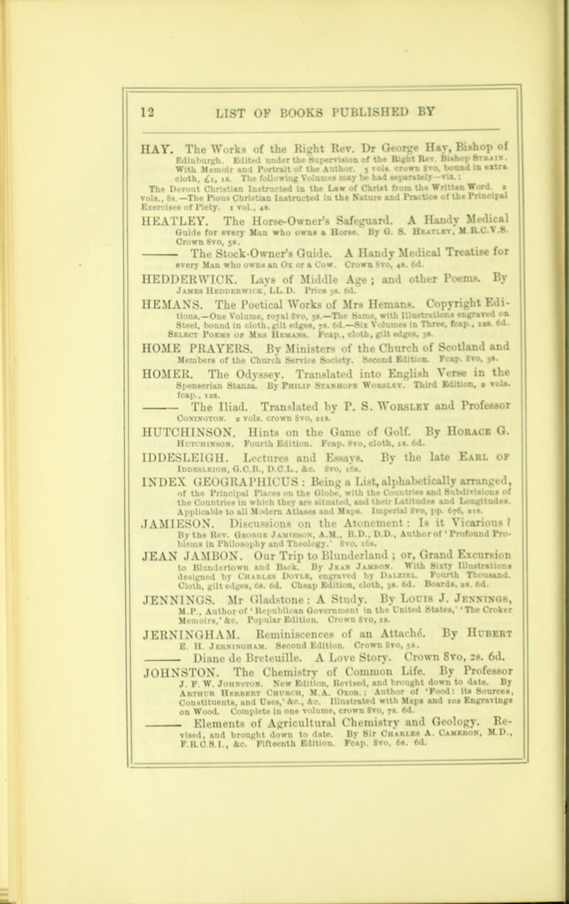 HAY. Tii. W. rk- of the Right Rev. Dr George Hay, Bishop of Edinburgh. Edited under the Supervision of the Right R*r. Bishop Bteaix. With Memoir and Portrait of the Author. 5 Tola, crown «ro, bound to extra cloth, O, ia. The following Volume* may be had separately—vtt, : The Devout Christian Instructed In the Law of Christ from the Written Word. • ▼oil., 8s.—The Pious Christian Instructed In the Nature and PracUes of the Principal Exercises of Piety, t vol.. 4s. HEATLEY. The Horse-Owner's Safeguard. A Handy Medical Guile for every Man who owns a Horse. By O. 8. Heatlet. M R.CV.B. Crown 8vo, 5s. The Stock-Owner's Guide. A Handy Medical Treatise for every Man who owns an Ox or a Cow. Crown Svo, 41. 6d. HEDDERWICK. Laya of Middle Age; and other Poems. By Jam Uedderwhk, LL.D. Price 3s. 6d. HE MANS. The Poetical Works of Mrs Hemans. Copyright Edi- tions.—One Volume, royal Svo, 5s —The Same, with Illustrations engraved on Steel, bound in cloth, (rilt edges, 7s. 6d.—Six Volumes in Three, fcap., isa. 6d. 8elect Poems or Mu Uexams. Fcap., cloth, gilt edge*. HOME PRAYERS. Bv Ministers of the Church of Scotland and Members of the Church Service 8oclety. Second Edition. Fcap. 8to. js. HOMER. The Odyssey. Translated into English Yerse in the Spenserian Stanza. By Philip St ax nor e Wouur. Third Edition, a Tola, fcap., iss. The Iliad. Translated hy P. S. WoRSLEY and Professor Coxinotox. s vols, crown Svo, sis. HUTCHINSON. Hints on the Game of Golf. By Horace G. Ht-Tciiixsox. Fourth Edition. Fcap. Svo, cloth, is. 6d. IDDESLEIGH. Left urea and Essays. By the late Earl of Iddehleiod, O.C.B., D.C.L, 4c. Sro, 16s. INDEX (.EOOUAPHICUS : Being a List, alph.iK tidily arr.n.j. .1, of the Principal Places on the Globe, with the Countries and Subdivisions of the Countries In which they are situated, and their Latitude* and Longitudes. Applicable to all Modern Atlases and Maps. Imperial 8to, pp. 676, sis. JAMIESON. Discussions on the Atonement; Is it Yicarious f By the Rev. George Jamiesox, A.M., B.D., D.D., Author of' Profound Pro- blems In Philosophy and Theology.' Svo, i6a. JEAN JAM BON. Our Trip to Blunderland ; or, Grand Exi .r-i n to Bluudertown and Back. By Jeax Jamrox. With Sixty Illustrations designed by Charles Dotle, engraved by IUliixl. Fourth Thousand. Cloth, gilt edges, 6s. 6d. Cheap Edition, cloth, 3s. 6d. Boards, is. 6d. JENNINCS. Mr Clud-tom-: A Study. R> Lofis J. Jknxinok, M.P., Author of ' Republican GoTcrnment in the United States,' The Croker Memoirs,' he. Popular Edition. Crown 8vo, is. JERNINUHAM. Reminiscences of an Attache*. By Hubert E. II. Jersixoham. Second Edition. Crown Svo, 5s. Diane de Breteuille. A Love Story. Crown 8vo, 2s. 6d. JOHNSTON. The Chemistry of Common Life. By Professor J. F. W. Johxstow. Sew Edition, Revised, and brought down to date. By Artiii n IImuii ht riirii. 11. M A. Oxon. : Author of 'Food: It* Sources, Constituents, and Use*,1 Ac., *c. Illustrated with Maps and io» Engravings on Wood. Complete in one volume, crown 8vo, 7*. 6d. Elements of Agricultural Chemistry and Geology. Re- Tlsed, and brought down to date. By Sir Charles A. Camerox. M.D., F RC8.I., *c. Fifteenth Edition. Fc*p. 8to, 6s. 6d.