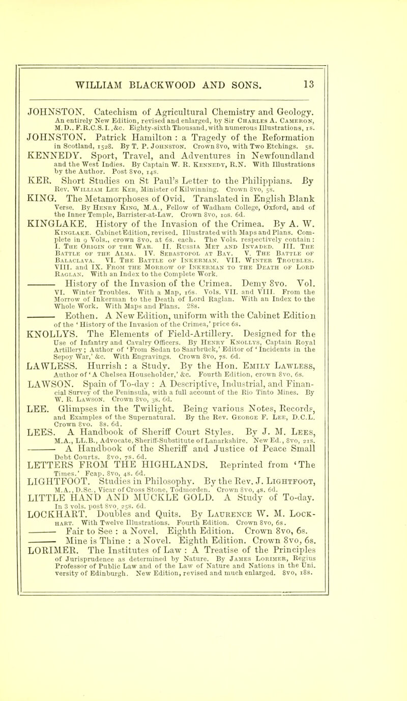 JOHNSTON. Catechism of Agricultural Chemistry and Geology. An entirely New Edition, revised and enlarged, by Sir Charles A. Cameron, M.D., F.R.C.S.I. ,&c. Eighty-sixth Thousand,with numerous Illustrations, is. JOHNSTON. Patrick Hamilton : a Tragedy of the Reformation in Scotland, 1528. By T. P. Johnston. Crown 8vo, with Two Etchings. 5s. KENNEDY. Sport, Travel, and Adventures in Newfoundland and the West Indies. By Captain W. R. Kennedy, R.N. With Illustrations by the Author. Post 8vo, 14s. KER. Short Studies on St Paul's Letter to the Philippians. By Rev. William Lee Ker, Minister of Kilwinning. Crown 8vo, 5s. KING. The Metamorphoses of Ovid. Translated in English Blank Verse. By Henry Kino, M. A., Fellow of Wadham College, Oxford, and of the Inner Temple, Barrister-at-Law. Crown 8vo, 10s. 6d. KINGLAKE. History of the Invasion of the Crimea. By A. W. Kinglake. Cabinet Edition, revised. Illustrated with Maps and Plans. Com- plete in 9 Vols., crown 8vo, at 6s. each. The Vols, respectively contain: I. The Origin of the War. II. Russia Met and Invaded. III. The Battle of the Alma. IV. Sebastopol at Bay. V. The Battle of Balaclava. VI. The Battle of Inkerman. VII. Winter Troubles. VIII. and IX. From the Morrow of Inkerman to the Death of Lord Raglan. With an Index to the Complete Work. History of the Invasion of the Crimea. Demy 8vo. Vol. VI. Winter Troubles. With a Map, 16s. Vols. VII. and VIII. From the Morrow of Inkerman to the Death of Lord Raglan. With an Index to the Whole Work. With Maps and Plans. 28s. Eothen. A New Edition, uniform with the Cabinet Edition of the ' History of the Invasion of the Crimea,' price 6s. KNOLLYS. The Elements of Field-Artillery. Designed for the Use of Infantry and Cavalry Officers. By Henry Knollys, Captain Royal Artillery ; Author of 'From Sedan to Saarbruck,' Editor of ' Incidents in the Sepoy War,' &e. With Engravings. Crown 8vo, 7s. 6d. LAWLESS. Hurrish : a Study. By the Hon. Emily Lawless, Author of'A Chelsea Householder,' &c. Fourth Edition, crown 8vo, 6s. LAWSON. Spain of To-day : A Descriptive, Industrial, and Finan- cial Survey of the Peninsula, with a full account of the Rio Tinto Mines. By W. R. Lawson. Crown 8vo, 3s. 6d. LEE. Glimpses in the Twilight. Being various Notes, Records, and Examples of the Supernatural. By the Rev. George F. Lee, D.C.L. Crown 8vo. 8s. 6d. LEES. A Handbook of Sheriff Court Styles. By J. M. Lees, M.A., LL.B., Advocate, Sheriff-Substitute of Lanarksh ir6. New Ed., 8vo, 21s. A Handbook of the Sheriff and Justice of Peace Small Debt Courts. 8vo, 7s. 6d. LETTERS FROM THE HIGHLANDS. Reprinted from 'The Times.' Fcap. 8vo, 4s. 6d. LIGHTFOOT. Studies in Philosophy. By the Rev. J. Lightfoot, M.A., D.Sc, Vicar of Cross Stone, Todmorden. Crown 8vo, 4s. 6d. LITTLE HAND AND MUCKLE GOLD. A Study of To-day. In 3 vols, post Svo, 25S. 6d. LOCKHART. Doubles and Quits. By Laurence W. M. Lock- hart. With Twelve Illustrations. Fourth Edition. Crown 8vo, 6s. Fair to See : a Novel. Eighth Edition. Crown 8vo, 6s. Mine is Thine : a Novel. Eighth Edition. Crown 8vo, 6s. LORIMER. The Institutes of Law : A Treatise of the Principles of Jurisprudence as determined by Nature. By James Lorimer, Regius Professor of Public Law and of the Law of Nature and Nations in the Uni- versity of Edinburgh. New Edition, revised and much enlarged. 8vo, 18s.