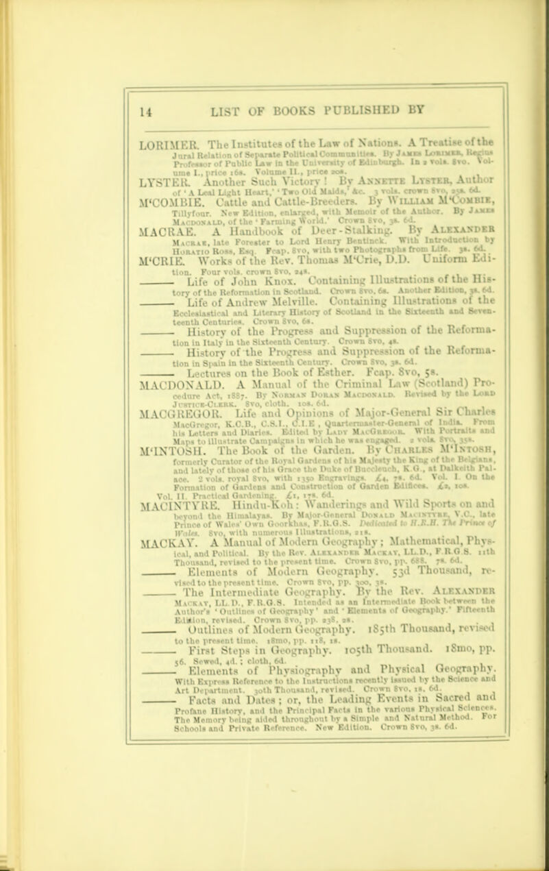 LORIMER The Institute* of the Law nf Nation*. A Treatise of the Jural Relation of Separate Political Communities. llvJmu LoaiMRft, Kasitu Professor of Public Lair In the University of Edinburgh. In i Toll. 8vo. Vol- LYSTEIL 'Another Such Victor) By Ann. ::i Lwut. A r of • A Leal Light Heart.' ' Two Old Maids, Ac. 3 vols, crown Svo 64. M'COMBIE. Cattle and Cattle-Breeders. By \\ illiam Mlombie, Tillyfour. New Edition, enlarged, with Memoir of the Author. By Jams* Macuoxald, of the 1 Farming World.' Crown Svo, ja. 6d. MACRAE. A Handbook of Deer - Sulking. By Alexander Macrar. late Forester to Lord Henry Bentinck. With IntrodocUon by Horatio Rosa, Eaq. Pcap. 8vo. with two Photograph! from Life. 3a. M. M'CRIE. \V,.rk- ■! !'..■ i:. v. T:. MVric, P.P. I i.if-rtu Eds- tlon. Four vols, crown Svo. »*s. . Life of John Knox. Containing Illustrations of the His- tory of the Reformation in Scotland. Crown 8ro. 6a. Another Edition, 3*. 6d. . Life of Andrew Melville. Containing Illustrations of the Ecclealaatical and Literary History of Scotland In the Sixteenth and Seven - History of the Progress and Suppression of the Reforma- tion In Italy In the Sixteenth Century. Crown 6vo. 4*. - History of the Progress and Suppression of the Refo tlon in 8|<ain in the Sixteenth Century. Crown Svo. 3a. 6d. Lectures on the Book of Esther. Fc«p. 8vo, 5s. MACPOXALD. A Manual of the Criminal Law Scotland) IV • cedure Act, 1887. By Norma* Doras Macpoxald. Revised by the Lord Jrsnci^Lum. 8vo, cloth. 10a. 6d. MACGREGOR. Life and Opinions of Major-General Sir Charles MacGrcgor K.C.B C.S.I.. C.I.E , 0,uartenna»ter-Oen»r*l of India. From his Letters'and Dia'rlca.' Edited by Ladv MacGreoor. With Portrait* and Main t.< Ulu-trate Cami>algns in winch he was engaged. .- vol*. Bvcy 35a. M'lXTOSH. The B.M,k of the Garden. By Charles M'Ixtosh, formerly Curator of the Royal Gardens of his Majesty the King of the Belgians, and lately of those of his Grace the Duke of Bueoleucb. I O , at Dalkeith Pal. ace. J vols, royal Svo, with 1330 Engravings. /«, 7: 6d. Yet I. On the Formation of Gardens and Construction of Oarden Edl8.ee*. £t. 10a. Vol. CL PnuBttOal Gardening^ its. 6d M AC1XTVRE. Hmdu-Koh : U anderings and A\ ill Sports 011 and beyond the Himalayas. By Major-General Doxald Ma. ix-tyrf, \ .C, late Prince of Wales' Own Goorkhaa. F.H.O.S. 1 sdlmlo U.K.II. TV lYtnn 0/ MACKAY. A Manual of Modern Geography ; Mathematical, Phys- t0.1l, and Political. By the Rev. Alrxasprr Mackat. LL.D., P RO 8. nth Thousand, revised to the present lime. Crown 8ro, pp. 688. ra. 6d. . Elements of Modern tieography. 53d Thousand, re- vised to the present time. Crown 8vo, pp. 300, 3s. The Intermediate Geography. By the Rev. Alexander Mackvv, LL D.. F.H.O.S. Intendcl a* an Intermediate Book between tlie Author's ' Outlines of Geography' and • Elements of Geography. Fifteenth Edition, revised. Crown 8vo. pp. S38, tt. Outlines of Modern Geography. 185th Thousand, revised to the present time. i8mo, pp. 118, 1*. First Steps in Geography. 105th Thousand. iSmo, pp. 56. Sewed, «d.; cloth, 6d. Elements of Phvsiography and Physical Geography. With Express Reference te'the Instructions recently Issued by the Science and Art Department. 30th Thousand, revised. Crown 8vo. is. 6d. Facts and Dates; or. the Leading Events in Sacred and Profane History, and the Principal Fact* in the various Physical Sciences. The Memory being aided thronghoul by a Simple and Natural Method, ror Schools and Private Reference. Now Edition. Crown Svo. js. 6d.