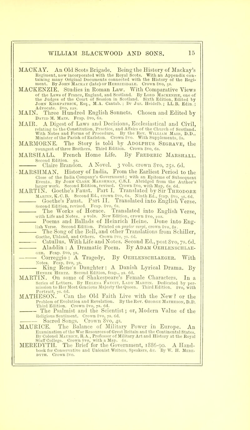 MACKAY. An Old Scots Brigade. Being the History of Mackay's Regiment, now incorporated with the Royal Scots. With an Appendix con- taining many Original Documents connected with the History of the Regi- ment. By John Mackav (late) of Herriesdale. Crown 8vo, 5s. MACKENZIE. Studies in Roman Law. With Comparative Views of the Laws of France, England, and Scotland. By Lord Mackenzie, one of the Judges of the Court of Session in Scotland. Sixth Edition, Edited by John Kirkpatrick, Esq., M.A. Cantab.: Dr Jur. Heidelb.; LL.B. Edin.; Advocate. 8vo, 12s. MAIN. Three Hundred English Sonnets. Chosen and Edited by David M. Main. Fcap. 8vo, 6s. MAIR. A Digest of Laws and Decisions, Ecclesiastical and Civil, relating to the Constitution, Practice, and Affairs of the Church of Scotland. With Notes and Forms of Procedure. By the Rev. William Mair, D.D., Minister of the Parish of Earlston. Crown 8vo. With Supplements, 8s. MARMORNE. The Story is told by Adolphus Segrave, the youngest of three Brothers. Third Edition. Crown 8vo, 6s. MARSHALL. French Home Life. By Frederic Marshall. Second Edition. 5s. Claire Brandon. A Novel. 3 vols, crown 8vo, 25 s. 6d. MARSHMAN. History of India. From the Earliest Period to the Close of the India Company's Government; with an Epitome of Subsequent Events. By John Clark Marshjian, C.S.I. Abridged from the Author's larger work. Second Edition, revised. Crown 8vo, with Map, 6s. 6d. MARTIN. Goethe's Faust. Parti. Translated by Sir Theodore Martin, K.C.B. Second Ed., crown 8vo, 6s. Ninth Ed., fcap. 8vo, 3s. 6d. Goethe's Faust. Part II. Translated into English Verse. Second Edition, revised. Fcap. 8vo, 6s. The Works of Horace. Translated into English Verse, with Life and Notes. 2 vols. New Edition, crown 8vo, 21s. Poems and Ballads of Heinrich Heine. Done into Eng- lish Verse. Second Edition. Printed on papier verge, crown Svo, 8s. The Song of the Bell, and other Translations from Schiller, Goethe, Uhland, and Others. Crown Svo, 7s. 6d. Catullus. With Life and Notes. Second Ed., post 8vo, 7s. 6d. ■ — Aladdin : A Dramatic Poem. By Adam Oehlenschlae- oer. Fcap. 8vo, 5s. Correggio : A Tragedy. By Oehlenschlaeger. With Motes. Fcap. 8vo, 3S. King Rene's Daughter: A Danish Lyrical Drama. By Henrik Hertz. Second Edition, fcap., 2s. 6d. MARTIN. On some of Shakespeare's Female Characters. In a Series of Letters. By Helena Faucit, Lady Martin. Dedicated by per- mission to Her Most Gracious Majesty the Queen. Third Edition. 8vo, with Portrait, 7s. 6d. MATHESON. Can the Old Faith Live with the New? or the Problem of Evolution and Revelation. By the Rev. George Matheson, D.D. Third Edition. Crown 8vo, 7s. 6d. The Psalmist and the Scientist; or, Modern Value of the Religious Sentiment. Crown 8vo, 7s. 6d. Sacred Songs. Crown 8vo, 4s. MAURICE. The Balance of Military Power in Europe. An Examination of the War Resources of Great Britain and the Continental States. By Colonel Maurice, R. A., Professor of Military Art and History at the Royal Staff College. Crown Svo, with a Map. 6s. MEREDYTH. The Brief for the Government, 1886-90. A Hand- book for Conservative and Unionist Writers, Speakers, &c. By W. H. Mere- dyth. Crown Svo.