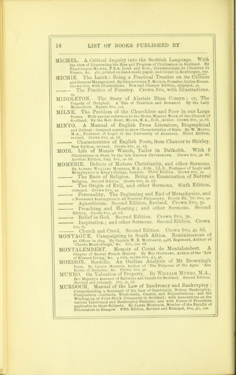 MICHEL. A.Cntk.il In jury iuto ilie Scottish Language. With the view of UlustraUng the Rim and Progress of Civilisation in Scotland. By PrasciswCE-Miciiel, P8.A. Load, and Scot., Correspondant de l'lnstttut de Prance, Ac. 4to, printed on hand-made paper, and bound in Roiburgha, Ms. MICH IE. The Larch : Being a Practical Treatise on it* Culture and General Management. By CiiRisruriiEK Y. Michik. Korea ter.Cullcn House. Grown 8vo. with Illustrations. New and Cheaper Edition, enlarged. $». The Practice of Forestry. Crown 8vo, with Illustrations. 6a. _ MIDDLETON. The Story of Alastair Bhan dmyn ; or, Tlie Tragedy of DunphaiL A*Tale of Tradition and Romance. By the Lady Middleton. Square 8ro, 10*. MILNE. The Problem of the Churchless and Poor in our Large Towns. With ipecial reference to the Home Miaalon Work of the Church of Scotland. By the Rev. Root. Mi i nc. M. A., D.D., Ardler. Crown Svo, yt.td. MINTO. A Manual of English Prose Literature, Biographical and Critical: deaigned mainly to ahow Characteristics of Style. By W. Minto, M.A., Profeasor of Logic in the University of Aberdeen. Third Edition, revised. Crown 8vo, 7s. 6d. Characteristics of English Poets, from Chaucer to Shirley. New Edition, revised. Crown 8vo, 7s. 6d. MOIR. Life of Mansie Wauch, Tailor in Dalkeith. With 8 Illustrations on Steel, by the late Georob Crciejuiask. Crown 8vo, 3a. 6d. Another Edition, fcap. 8vo. is. 6d. MOMERIE. Defer! . t Modern Christianity, and other Sermons. By Alfred Williams Mouerie, M.A., D.Sc., LLD., Profeasor of Logic and Metaphysics in King's College, London. Third Edition. Ctowb Sto, »s. The Basis of Religion. Being an Examination of Natural Religion. Second Edition. Crown 8vo, as. 6d. The Origin of Evil, and other Sermons. Sixth Edition, enlarged. Crown Svo, 5s. Personality. The Beginning and End of Metaphysics, and a Neoesaary Assumption In all Positive Philosophy. Fonrth Bd. Cr. Svo, 3a. Agnosticism. Second Edition. Revised. Cmwn Svo. c,s. Preaching and Hearing; and other Sermons. Second Edition. Crown 8vo, 4S. 6d. Belief in (tod. Second Edition. Crown Svo, 3s. Inspiration ; and other Sermons. Second Edition. Crown ' Church and Creed. Second Edition. Crown Svo, 4s. 6*1. MONTACl'E. C.imp.iiirnin- in South Africa. Reminiscences of an omcer in 1870. By Captain W. E. Moxtaoce, 94th Regiment, Author of 1 Claude Mc.idowlclgh.'Ac Rvn, io» frd MONTALEM BERT. Mmi 'ir of Count de MonUlembert. A Chapter of Recent French History. By Mrs OnrHAHT. Author of the 'Life of Edward Irving.'Ac. » vols, crown Svo, £t. 4S. . , MOBISON. Snrdell.i. An Outline Analysis of Mr Brownings IWm. By Jr.wii: M.mimis. Author of 'The Purposes of the Ages.' ' Ane Booko of 'Ballades,' Ac Crown Svo, ja. MCNKO. On Valuation of Proprrty. By Wuuavi Mi num. M.A., Her Majesty's Assessor of Railways and Canals for Scotland. Second Edition. Revised and enlarged. Svo, 3s. bd. . _ , MURDOCH Manual of the Law of Insolvency and Bankruptcy : Comprehending a Summary of the Law of Insolvency, Notour Bankruptcy, Composition-contracts. Trust-deeds, Cesslos. and Sequestrations; and the Winding-up of Joint-Stock Companies In Scotland ; with Annotations on the . — —— at)(j wltn p„nm of Procedure various Insolvency and Bu..- appllcable to these Subjects. By James Mi-rpoth. Member of the Faculty of Procurators In Glasgow. Fifth Edition. Revised and Enlarged, 8vo, ft, ioi.