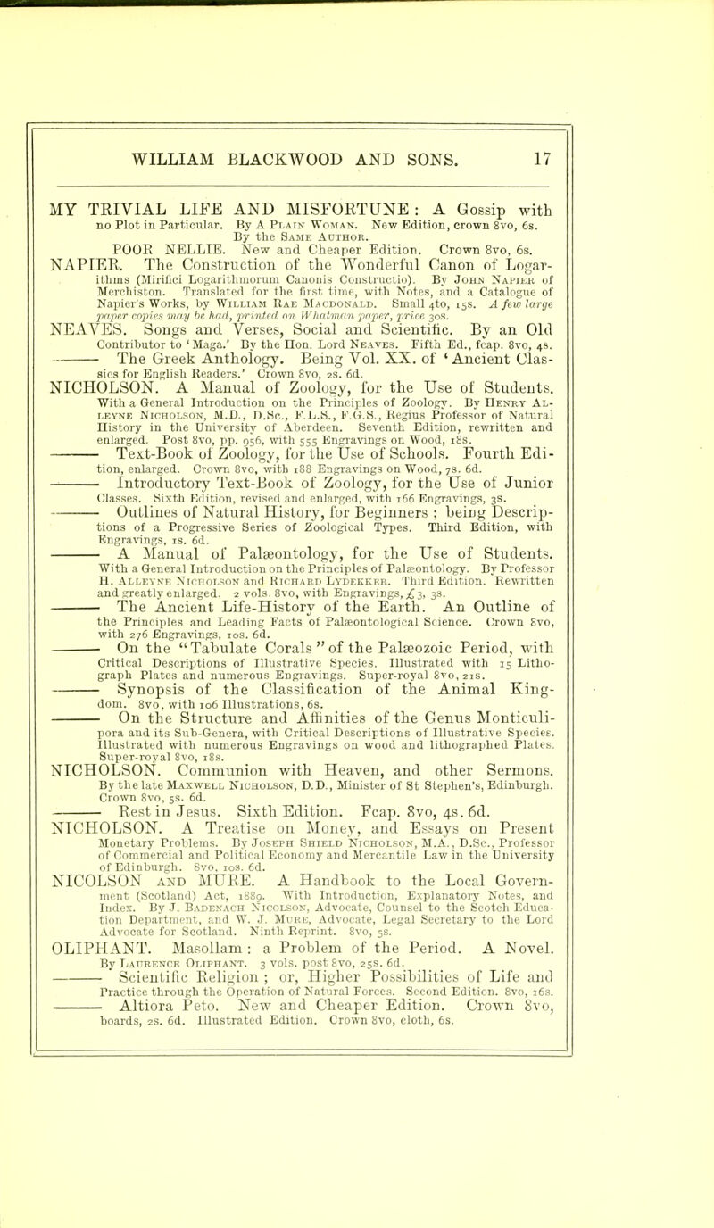 MY TRIVIAL LIFE AND MISFORTUNE : A Gossip with no Plot in Particular. By A Plain Woman. New Edition, crown 8vo, 6s. By the Same Author. POOR NELLIE. New and Cheaper Edition. Crown 8vo, 6s. NAPIER. The Construction of the Wonderful Canon of Logar- ithms (Mirifici Logarithmorum Canonis Constructio). By John Napier of Merchiston. Translated for the first time, with Notes, and a Catalogue of Napier's Works, by William Rae Macdonald. Small 4to, 15s. A few large paper copies may be had, printed on Whatman paper, price 30s. NEAVES. Songs and Verses, Social and Scientific. By an Old Contributor to 'Maga.' By the Hon. Lord Neaves. Fifth Ed., fcap. 8vo, 4s. The Greek Anthology. Being Vol. XX. of 'Ancient Clas- sics for English Readers.' Crown 8vo, 2s. 6d. NICHOLSON. A Manual of Zoology, for the Use of Students. With a General Introduction on the Principles of Zoology. By Henry Al- leyne Nicholson, M.D., D.Sc, F.L.S., F.G.S., Regius Professor of Natural History in the University of Aberdeen. Seventh Edition, rewritten and enlarged. Post 8vo, pp. 956, with 555 Engravings on Wood, 18s. Text-Book of Zoology, for the Use of Schools. Fourth Edi- tion, enlarged. Crown 8vo, with 188 Engravings on Wood, 7s. 6d. Introductory Text-Book of Zoology, for the Use of Junior Classes. Sixth Edition, revised and enlarged, with 166 Engravings, 3s. Outlines of Natural History, for Beginners ; being Descrip- tions of a Progressive Series of Zoological Types. Third Edition, with Engravings, is. 6d. A Manual of Palaeontology, for the Use of Students. With a General Introduction on the Principles of Palaeontology. By Professor H. Alleyne Nicholson and Richard Lydekker. Third Edition. Rewritten and greatly enlarged. 2 vols. 8vo, with Engravings, £3, 3s. The Ancient Life-History of the Earth. An Outline of the Principles and Leading Facts of Palseontological Science. Crown 8vo, with 276 Engravings, 10s. 6d. On the Tabulate Corals  of the Palaeozoic Period, with Critical Descriptions of Illustrative Species. Illustrated with 15 Litho- graph Plates and numerous Engravings. Super-royal Svo,2is. Synopsis of the Classification of the Animal King- dom. 8vo, with 106 Illustrations, 6s. On the Structure and Affinities of the Genus Monticuli- pora and its Sub-Genera, with Critical Descriptions of Illustrative Species. Illustrated with numerous Engravings on wood and lithographed Plates. Super-royal 8vo, 18s. NICHOLSON. Communion with Heaven, and other Sermons. By the late Maxwell Nicholson, D.D., Minister of St Stephen's, Edinburgh. Crown 8vo, 5s. 6d. Rest in Jesus. Sixth Edition. Fcap. 8vo, 4s. 6d. NICHOLSON. A Treatise on Money, and Essays on Present Monetary Problems. By Joseph Shield Nicholson, M.A., D.Sc, Professor of Commercial and Political Economy and Mercantile Law in the University of Edinburgh. Svo. 10s. 6d. NICOLSON and MURE. A Handbook to the Local Govern- ment (Scotland) Act, 1889. With Introduction, Explanatory Notes, and Index. By J. Badenach Nicolson, Advocate, Counsel to the Scotch Educa- tion Department, and W. J. Mure, Advocate, Legal Secretary to the Lord Advocate for Scotland. Ninth Reprint. 8vo, 5s. OLIPHANT. Masollam : a Problem of the Period. A Novel. By Laurence Oliphant. 3 vols, post 8vo, 25s. 6d. Scientific Religion ; or, Higher Possibilities of Life and Practice through the Operation of Natural Forces. Second Edition. 8vo, 16s. Altiora Peto. New and Cheaper Edition. Crown 8vo, boards, 2s. 6d. Illustrated Edition. Crown 8vo, cloth, 6s.