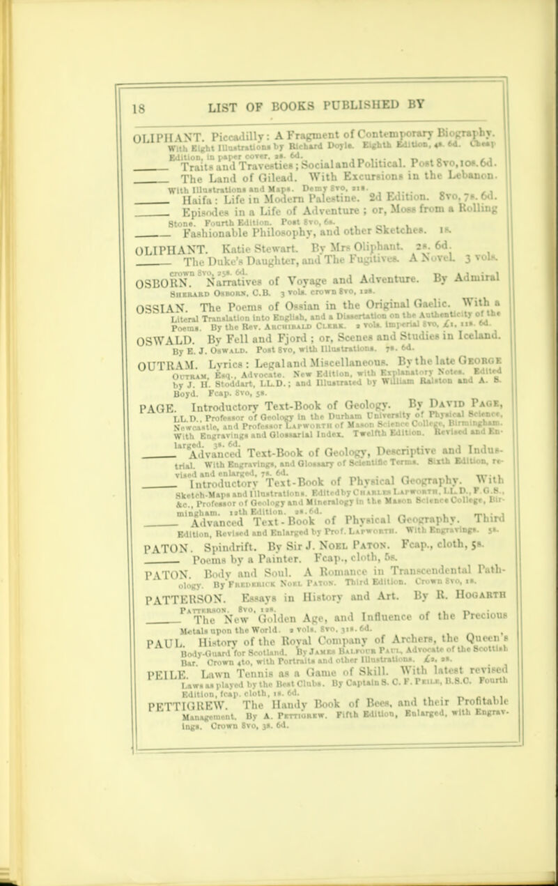 OLIPH WT Piccadilly i A Fragment of Contemporary Biography. With Eight IUa.tr.UoM by Richard Doyla. Eighth Edition. a. 64. Cheap Edition, in paper cover. ... 6d. «■»«.*« , r» * a Traits and Travesties; Social and Political. Post 8vo.icw.6d. The Land of Gilead. With Excursion* in the Lebanon. With Illu.tr.Uon. »nd Map*. Demy Bvo. »i>. Haifa ■ Life in Modern Palestine. 2d Edition. 8vo.7s.6d _ Episodes in a Life of Adventure ; or, Moss from a Rolling Stone. Fourth Edition. Pott Svo, 6». Fashionable Philosophy, and other Sketches, is. OLIPHANT. Katie Stewart. By Mrs Oliphant. a«. 6d^ The Duke's Daughter, and The Fugitives. A ISuveL 3 vols. OSRORN. Narratives ..f V..yage and Adventure. By Admiral Bukrard O.BOB3I. C.B. 3 vola. crown »ro. OSSIAN The Poems of Ossian in the Original Gaelic. With a Literal Tran.Utlon Into Engllah. and a DUaerUUon on the AuthenUcity of tb. Poem.. By the BeT. Archibald Clkrk. » vola. Imperial Svo, £i. ii». m. OSWALD. By Fell and Fjord ; or, Scenes and Studies in Iceland. By E. J. Oswald. Po.t 8vo, with llluatratlona. y». 6d. OUTRAM. Lyrics : Legal and Miscellaneous. By the late George Optra*, Esq., Advocate). New Edition, with Explanatory BOW. MmQl by J. U. Stoddart. LL.D.; and Uluatraied by William Kai.ion ana a. o. Boyd. Fcap. 8vo, 51. PAGE Introductory Text-Book of Geology. By David Page, LL D.. Profea.or of Geology in the Durham Cnlwally of Phyalcal Science. NVwca.tle, and Profcor Lapwortii of MaaonlMence College, Birmingnani. With Engraving, and Glouarlal Index. Twelfth Edition. Kcriiea ua m- .''Advanced Text-Book of Geology, Descriptive and Indus- trial. With Engraving., and Glo.aary of ScienUnc Term.. Birth Edition, re- vUed and enlarged, 7.. 6d. . Introductorv Text-Book of Physical Geography. Wttll Hketeh-Map. »nd lllu.tratlon.. Edltrdby Charles Lapwortii. LLD.. F O.K.. fcc., Profeaaor of Geology and Mineralogy In the Ma*on Science College. Bit- mlngliam. nth Edition. «..6d. . , Advanced Text - Book of Physical Geography. Third Edition, RevLed and Enlarged by Prof. Lapwortii. With Engraving.. $»• PATON. Spindrift. By Sir J. Noel Paton. Fcap., cloth, 5s. , Poems by a Painter. Fcap., cloth, Da PVTON B«lv 'and S..11I. A Romance in Transcendental Path- ology. By'FRCPKRirK Noel PaTos. Third Edition. Crown Svo, H, PATTERSON. Essays in History and Art. By R. Hogarth PAThB°N8W'Golden Age, and Influence of the Precious ■Mall upon the World. • vol.. 8vo. ji«. 6d. PU'L lli-torv of the Roval Company of Archers, the Queel s Body-Guard for Scotland. By Ja-e. BALrorm Pan, Advocate of the BcotU.b Bar Crown 4to, with PortralU and other Illu.traUon*. £a. »». PF1LE Lawn Tennis as a Game of Skill. With latest revised Law.aaplayed by the Beat Club.. By Captain 8. C. F. Pkilr, B.8.C. Fourth Edition, fcap. cloth. i«. 6d. ... „ ,. ,, PETTIGREW The Handv Rook of Bees, and their Profitable Management. By A. PrmoRtw. Fifth EdIUon, Enlarged, with Engrav. lng». Crown Svo, 3.. 6d.