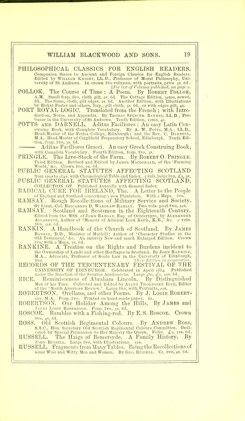 PHILOSOPHICAL CLASSICS FOR ENGLISH READERS. Companion Series to Ancient and Foreign Classics for English Readers. Edited by William Knight, LL. D., Professor of Moral Philosophy, Uni- versity of St Andrews. In crown 8vo volumes, with portraits, price 3s. 6d. [For list of Volumes published, see page 2. POLLOK. The Course of Time : A Poem. By Robert Pollok, A.M. Small fcap. 8vo, cloth gilt, 2s. 6d. The Cottage Edition, 32mo, sewed, 8d. The Same, cloth, gilt edges, is. 6d. Another Edition, with Illustrations by Birket Foster and others, fcap., gilt cloth, 3s. 6d., or with edges gilt, 4s. PORT ROYAL LOGIC. Translated from the French ; with Intro- duction, Notes, and Appendix. By Thomas Spencer Baynes, LL. D., Pro- fessor in the University of St Andrews. Tenth Edition, 12IUO, 4s. POTTS and DARNELL. Aditus Faciliores : An easy Latin Con- struing Book, with Complete Vocabulary. By A. W. Potts, M.A., LL.D., Head-Master of the Fettes College, Edinburgh; and the Rev. C. Darnell, M.A., Head-Master of Cargilfield Preparatory School, Edinburgh. Tenth Edi- tion, fcap. 8vo, 3s. 6d. Aditus Faciliores Graeci. An easy Greek Construing Book, with Complete Vocabulary. Fourth Edition, fcap. 8vo, 3s. PRINGLE. The Live-Stock of the Farm. By Robert 0. Pringle. Third Edition. Revised and Edited by James Macdonald, of the 'Farming World,' &C. Crown 8vo, 7S. 6d. PUBLIC GENERAL STATUTES AFFECTING SCOTLAND from 1707 to 1847. with Chronological Table and Index. 3 vols, large 8vo, £3, 3s. PUBLIC GENERAL STATUTES AFFECTING SCOTLAND, COLLECTION OF. Published Annually with General Index. RADICAL CURE FOR IRELAND, The. A Letter to the People of England and Scotland concerning a new Plantation. With 2 Maps. 8vo. RAMSAY. Rough Recollections of Military Service and Society. By Lieut.-Col. Balcarres D. Wardlaw Ramsay. Two vols, post 8vo, 21s. RAMSAY. Scotland and Scotsmen in the Eighteenth Century. Edited from the MSS. of.Torn Ramsay, Esq. of Ochtertyre, by Alexander Allardyce, Author of 'Memoir of Admiral Lord Keith, K.B.,' &c. 2 vols. 8vo, 31s. 6d. RANKIN. A Handbook of the Church of Scotland. By James Rankin, D.D., Minister of Muthill; Author of 'Character Studies in the Old Testament,' &c. An entirely New and much Enlarged Edition. Crown 8vo, with 2 Maps, 7s. 6d. RANKINE. A Treatise on the Rights and Burdens incident to the Ownership of Lands and other Heritages in Scotland. By John Rankine, M.A., Advocate, Professor of Scots Law in the University of Edinburgh. 8vo. [New Edition in preparation. RECORDS OF THE TERCENTENARY FESTIVAL OF THE UNIVERSITY OF EDINBURGH. Celebrated in April 1884. Published under the Sanction of the Senatus Academicus. Large 4to, £2, 12s. 6d. RICE. Reminiscences of Abraham Lincoln. By Distinguished Men of his Time. Collected and Edited by Allen Thorndike Rice, Editor of the ' North American Review.' Large 8vo, with Portraits, 21s. ROBERTSON. Orellana, and other Poems. By J. Logie Robert- son. M. A. Fcap. 8vo. Printed on hand-made paper. 6s. ROBERTSON. Our Holiday Among the Hills. By James and Janet Logie Robertson. Fcap. 8vo, 3s. 6d. ROSCOE. Rambles with a Fishing-rod. By E. S. Roscoe. Crown Svo, 4s. 6d. ROSS. Old Scottish Regimental Colours. By Andrew Ross, S.S.C., Hon. Secretary Old Scottish Regimental Colours Committee. Dedi- cated by Special Permission to Her Majesty the Queen. Folio. £2, 12s. 6d. RUSSELL. The Haigs of Bemersyde. A Family History. By JonN Russell. Large 8vo, with Illustrations. 21s. RUSSELL. Fragments from Many Tables. Being the Recollections of some Wise and Witty Men and Women. By Geo. Russell. Cr. 8vo, 4s. 6d.