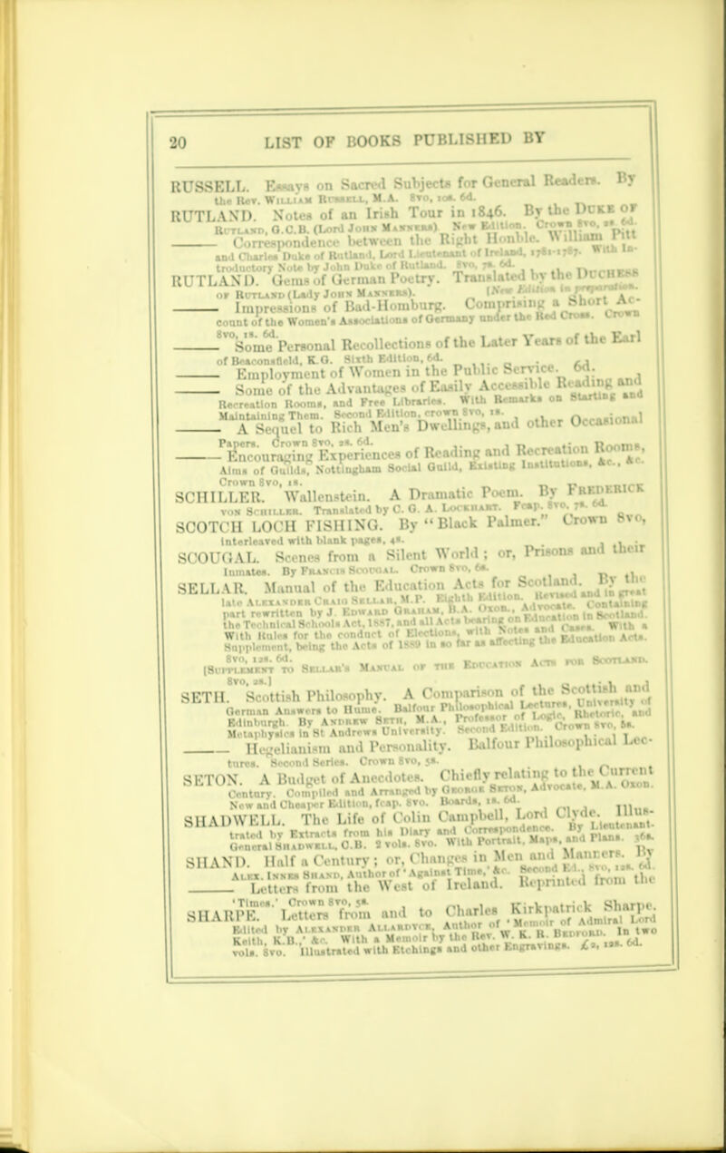 RUSSELL. Essays on Sacred Subject* for General Reader*. By the TUt. William Hi-mill, M.A. 8to. ioa. 64. RUTLWD. Notes of an Irish Tour in 1846. By the Duke of Ritlakd, O.C.B. (Lord Jon* Umiu) New *yUo»-. ° ^^rl^'pitt espondenee between le g ,„>.-.> *'ui> l and Cliarlea Duke of Rutland. Lord I.icu.«-nani . trr RUTLAND? Gems of German Poetry. Transli or R(rrLASi>(Lady J011* Maxvkmi). I* - Impressions of Bad-Homburg. Compruing _a * count of tho Women'. AawwUUon. of Oermany under the Red Cro... trown - ^Som? Personal Recollections of the Later Years of the Earl of Beacon.ncld. K.O. Sixth Edition. 6d- ... _ M - Employment of Women in the PuUic Service, oa. ^ - Some of the Advantages of Easily AoOMMla a°B(l Recreation Roomi, and Free Llbrarie.. with Kemar jTCdto ^ESttfiSlnA other Occasional Papers. Crown 8to. »a. ^on^nVEiSriences of Reading and Recreation Rooms Aim. of OuTlda. Nottingham Social Onlld. Ril.Ung In.tltt.Uon.. *C Crown Sto, it. _ t-..„„..m^t SCHILLER. Wallenstein. A Dramatic Poem. By RKnKRicR von Schiller. Trmn.Uted by C. 0. A. LocanaBT. Femp. 8To.ys.oa. SCOTCH LOCH riSIUNO. By  Black Palmer. Crown 8 vo, InterleaTed with blank page.. 4s. . SCOUOAL. Scenes from a Silent World ; or, Prisons and their Inmate.. By Khan, i-S. .1.. u . (V« »>»••. <*■ SELLAR. Manual of the Education.Ac^Jo* Scolljj^.^ B> _ ■ laic Alkxaxd«r C«aioSsi.i.»h. m.i . . k AdTocmt*. Containing part rewritten by J Ed»ard °A .Via l^n« on Rdncmtlon In nW.tlw>d the Technical SchrKil. Act, Iand aUAOUOwns^o^r ^ witfc , E%l£&%B?*-•*«•» «* W»tas%f ■ snorting the Education AcU. (8v.^ss% to Sella.'. Maxval or n.s KoecATios Act. rcu Booruuro. SETIL'Scottish Philosophy. A Comparison of tkc S< ':|^ ^'J German Ainwrm to Hume. Balfour Philosophical J**-' 'Rhetoric and Edinburgh. By Axprrw 8rrn, M.A., I7,,,c,,p/.' , . „. •., Mctaphy.lc» In St Andrew. UnlTer.lty. !*fo™M™™,.1 ,. j T „ Hegelianism and Pei>..nality. Balfour Philosophical Lee ture». Second Series. Crown 8to, 5.. , _ SETON. A Budget of Anecdot.-s. Chiefly relating to [MO»mni Century-. Compiled and Arranged by Oaom.s SaroK. Adrocat.. M.A. Oxon. Now sad Chsaper Edition, fcap. 8to. Boarda. ia. 6d. .„ SHADWELL. The Life of Coin, CampWll. Lord i Letters Iron, the West ol Ireland. B.pnnt.d Irom tlu 3HAR*Pe!* Letters'Trom and to Charles l, lHu.tr.terf[ with Ktchingi and other EngraTinga. £l .•»• 60.