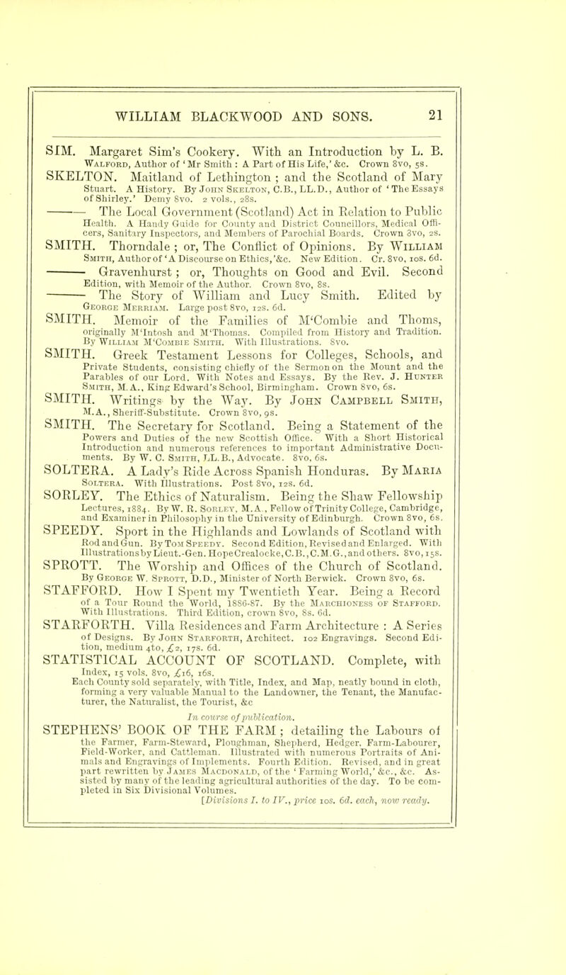 SIM. Margaret Sim's Cookery. With an Introduction by L. B. Walford, Author of 'Mr Smith : A Part of His Life,' &c. Crown 8vo, 5s. SKELTON. Maitlancl of Lethington ; and the Scotland of Mary Stuart. A History. By John Skelton, C.B., LL.D., Author of 'The Essays of Shirley.' Demy Svo. 2 vols., 28s. The Local Government (Scotland) Act in Relation to Public Health. A Handy Guide for County and District Councillors, Medical Offi- cers, Sanitary Inspectors, and Members of Parochial Boards. Crown Svo, 2s. SMITH. Thorndale ; or, The Conflict of Opinions. By William Smith, Author of 'A Discourse on Ethics,'&c. New Edition. Cr. 8vo, 10s. 6d. Gravenhurst ; or, Thoughts on Good and Evil. Second Edition, with Memoir of the Author. Crown 8vo, 8s. The Story of William and Lucy Smith. Edited by George Merriam. Large post 8vo, 12s. 6d. SMITH. Memoir of the Families of M'Combie and Thorns, originally M'Intosh and M'Thomas. Compiled from History and Tradition. By William M'Combie Smith. With Illustrations. Svo. SMITH. Greek Testament Lessons for Colleges, Schools, and Private Students, consisting chiefly of the Sermon on the Mount and the Parables of our Lord. With Notes and Essays. By the Rev. J. Hunter Smith, M. A., King Edward's School, Birmingham. Crown Svo, 6s. SMITH. Writings by the Way. By John Campbell Smith, M.A., Sheriff-Substitute. Crown 8vo, 9s. SMITH. The Secretary for Scotland. Being a Statement of the Powers and Duties of the new Scottish Office. With a Short Historical Introduction and numerous references to important Administrative Docu- ments. By W. C. Smith, LL.B., Advocate. 8vo, 6s. SOLTERA. A Lady's Ride Across Spanish Honduras. By Maria Soltera. With Illustrations. Post 8vo, 12s. 6d. SORLEY. The Ethics of Naturalism. Being the Shaw Fellowship Lectures, 1884. By W. R. Sohlev, M.A , Fellow of Trinity College, Cambridge, and Examiner in Philosophy in the University of Edinburgh. Crown 8vo, 6s. SPEEDY. Sport in the Highlands and Lowlands of Scotland with Rod and Gun. By Tom Speedy. Second Edition, Revised and Enlarged. With Illustrations by Lieut.-Gen. HopeCrealocke,C.B.,C.M.G.,and others. 8vo,i5S. SPROTT. The Worship and Offices of the Church of Scotland. By George W. Sprott, D.D., Minister of North Berwick. Crown 8vo, 6s. STAFFORD. How I Spent my Twentieth Year. Being a Record of a Tour Round the World, 18S6-S7. By the Marchioness of Stafford. With Illustrations. Third Edition, crown 8vo, Ss. 6d. STARFORTH. Villa Residences and Farm Architecture : A Series of Designs. By John Starforth, Architect. 102 Engravings. Second Edi- tion, medium 4to,^2, 17s. 6d. STATISTICAL ACCOUNT OF SCOTLAND. Complete, with Index, 15 vols. 8vo, £16, 16s. Each County sold separately, with Title, Index, and Map, neatly bound in cloth, forming a very valuable Manual to the Landowner, the Tenant, the Manufac- turer, the Naturalist, the Tourist, &c In course of publication. STEPHENS' BOOK OF THE FARM ; detailing the Labours of the Farmer, Farm-Steward, Ploughman, Shepherd, Hedger. Farm-Labourer, Field-Worker, and Cattleman. Illustrated with numerous Portraits of Ani- mals and Engravings of Implements. Fourth Edition. Revised, and in great part rewritten by James Macdonald, of the ' Farming World,' &c, &c. As- sisted by many of the leading agricultural authorities of the day. To be com- pleted in Six Divisional Volumes. [Divisions I. to IV., price 10s. 6d. each, now ready.
